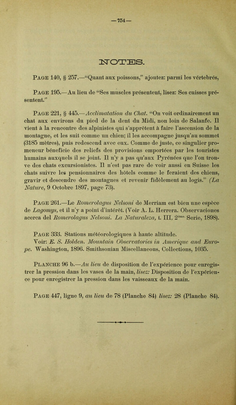 ISTOTES. PAGE 140, § 257.—“Quant aux poissons,” ajoutez: parmi les vértebrés, Page 195.—Au lieu de “Ses muscles présentent, lisez: Ses cuisses pré- sentent.” Page 221, § 445.—Acclimatation du Chat. “On voit ordinairement un chat aux environs du pied de la dent du Midi, non loin de Salanfe. Il vient à la rencontre des alpinistes qui s’apprêtent à faire l’ascension de la montagne, et les suit comme un chien; il les accompagne jusqu’au sommet (3185 mètres), puis redescend avec eux. Comme de juste, ce singulier pro- meneur bénéficié des reliefs des provisions emportées par les touristes humains auxquels il se joint. Il n’y a pas qu’aux Pyrénées que l’on trou- ve des chats excursionistes. Il n’est pas rare de voir aussi en Suisse les chats suivre les pensionnaires des hôtels comme le feraient des chiens, gravir et descendre des montagnes et revenir fidèlement au logis.” (La Nature, 9 Octobre 1897, j>age 73). Page 261.—Le Romerolagus Nelsoni de Merriam est bien une espèce de Lagomys, et il n’y a point d’intérêt. (Voir A. L. Herrera. Observaciones acerca del Romerolagus Nelsoni. La Naturaleza, t. III, 2éme Serie, 1898). PAGE 333. Stations météorologiques à haiite altitude. Voir: E. S. Holden. Mountain Observatories in Amérique and Euro- pe. Washington, 1896. Smithsonian Miscellaneous, Collections, 1035. Planche 96 b.—Au lieu de disposition de l’expérience pour enregis- trer la pression dans les vases de la main, lisez: Disposition de l’expérien- ce pour enregistrer la pression dans les vaisseaux de la main. Page 447, ligne 9, au lieu de 78 (Planche 84) lisez: 28 (Planche 84).
