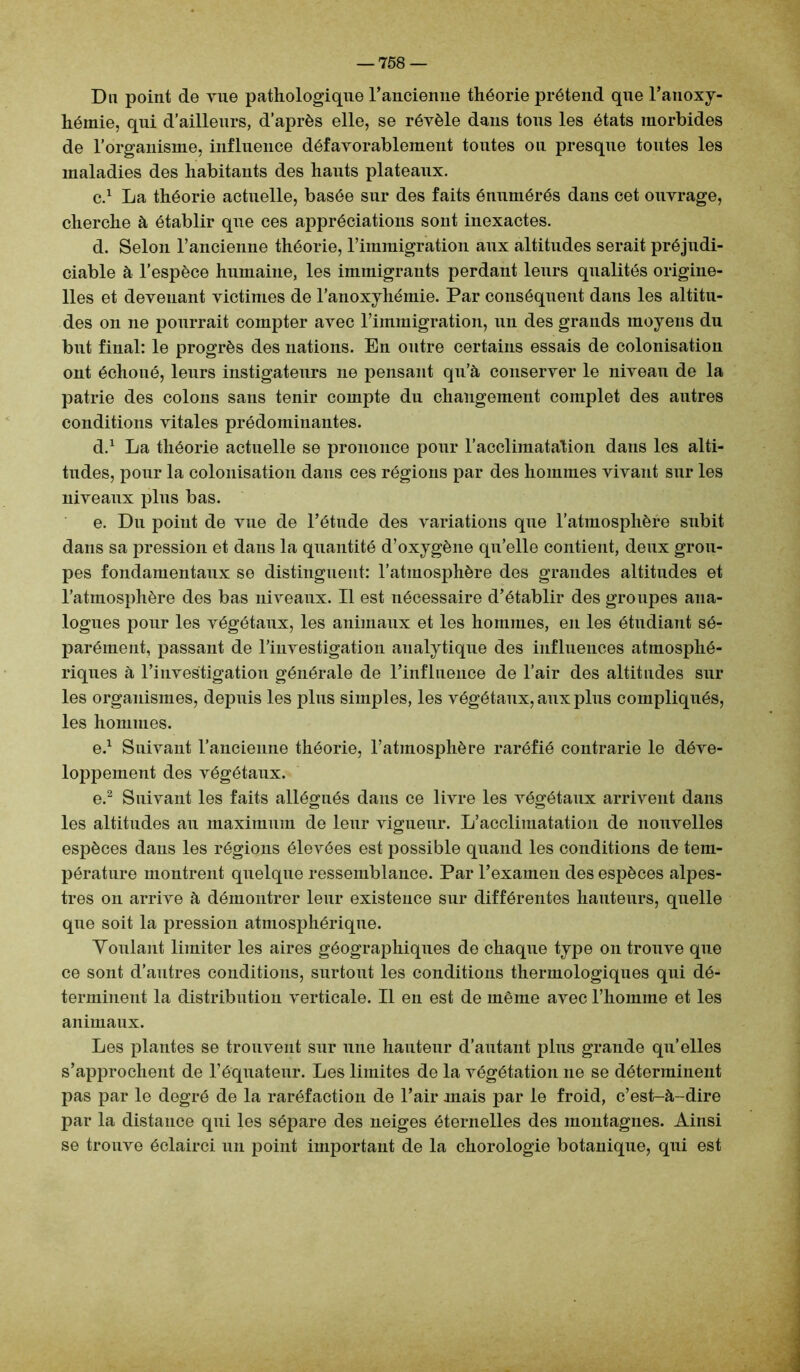 Du point de vue pathologique l’ancienne théorie prétend que l’auoxy- hémie, qui d’ailleurs, d’après elle, se révèle dans tous les états morbides de l’organisme, influence défavorablement toutes ou presque toutes les maladies des habitants des hauts plateaux. c. 1 La théorie actuelle, basée sur des faits énumérés dans cet ouvrage, cherche à établir que ces appréciations sont inexactes. d. Selon l’ancienne théorie, rimmigration aux altitudes serait préjudi- ciable à l’espèce humaine, les immigrants perdant leurs qualités origine- lles et devenant victimes de l’anoxyhémie. Par conséquent dans les altitu- des on ne pourrait compter avec l’immigration, un des grands moyens du but final: le progrès des nations. En outre certains essais de colonisation ont échoué, leurs instigateurs ne pensant qu’à conserver le niveau de la patrie des colons sans tenir compte du changement complet des autres conditions vitales prédominantes. d. 1 La théorie actuelle se prononce pour l’acclimatation dans les alti- tudes, pour la colonisation dans ces régions par des hommes vivant sur les niveaux plus bas. e. Du point de vue de l’étude des variations que l’atmosphère subit dans sa pression et dans la quantité d’oxygène qu’elle contient, deux grou- pes fondamentaux se distinguent: l’atmosphère des grandes altitudes et l’atmosphère des bas niveaux. Il est nécessaire d’établir des groupes ana- logues pour les végétaux, les animaux et les hommes, en les étudiant sé- parément, passant de l’investigation analytique des influences atmosphé- riques à l’investigation générale de l’influence de l’air des altitudes sur les organismes, depuis les plus simples, les végétaux, aux plus compliqués, les hommes. e.1 Suivant l’ancienne théorie, l’atmosphère raréfié contrarie le déve- loppement des végétaux. e.2 Suivant les faits allégués dans ce livre les végétaux arrivent dans les altitudes au maximum de leur vigueur. L’acclimatation de nouvelles espèces dans les régions élevées est possible quand les conditions de tem- pérature montrent quelque ressemblance. Par l’examen des espèces alpes- tres on arrive à démontrer leur existence sur différentes hauteurs, quelle que soit la pression atmosphérique. Voulant limiter les aires géographiques de chaque type on trouve que ce sont d’antres conditions, surtout les conditions thermologiques qui dé- terminent la distribution verticale. Il en est de même avec l’homme et les animaux. Les plantes se trouvent sur une hauteur d’autant plus grande qu’elles s’approchent de l’équateur. Les limites de la végétation ne se déterminent pas par le degré de la raréfaction de l’air mais par le froid, c’est-à-dire par la distance qui les sépare des neiges éternelles des montagnes. Ainsi se trouve éclairci un point important de la chorologie botanique, qui est