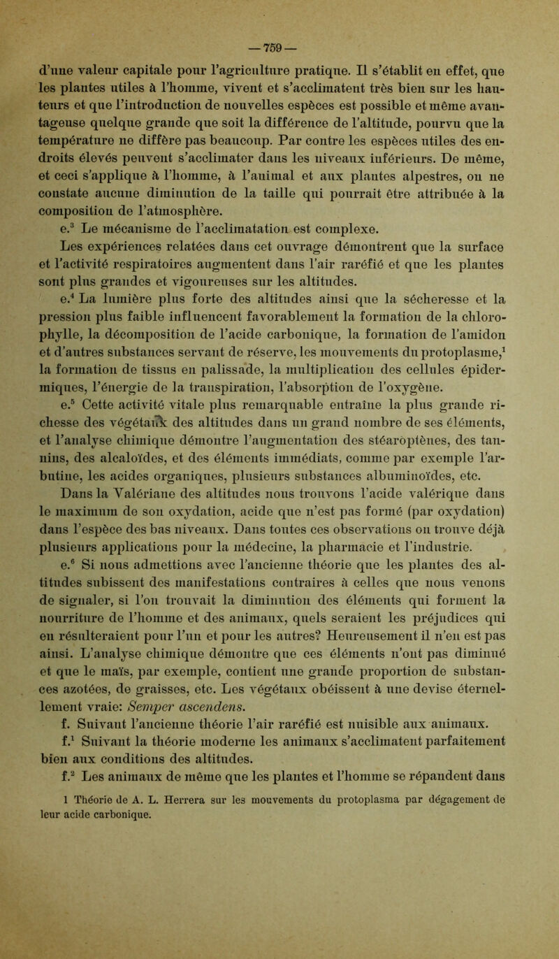 d’une valeur capitale pour l’agriculture pratique. Il s’établit en effet, que les plantes utiles à l’homme, vivent et s’acclimatent très bien sur les hau- teurs et que l’introduction de nouvelles espèces est possible et même avan- tageuse quelque grande que soit la différence de l’altitude, pourvu que la température ne diffère pas beaucoup. Par contre les espèces utiles des en- droits élevés peuvent s’acclimater dans les niveaux inférieurs. De même, et ceci s’applique à l’homme, h l’auimal et aux plantes alpestres, ou ne constate aucune diminution de la taille qui pourrait être attribuée à la composition de l’atmosphère. e.3 Le mécanisme de l’acclimatation est complexe. Les expériences relatées dans cet ouvrage démontrent que la surface et l’activité respiratoires augmentent dans l’air raréfié et que les plantes sont plus grandes et vigoureuses sur les altitudes. e.4 La lumière plus forte des altitudes ainsi que la sécheresse et la pression plus faible influencent favorablement la formation de la chloro- phylle, la décomposition de l’acide carbonique, la formation de l’amidon et d’autres substances servant de réserve, les mouvements du protoplasme,1 la formation de tissus en palissade, la multiplication des cellules épider- miques, l’énergie de la transpiration, l’absorption de l’oxygène. e.5 Cette activité vitale plus remarquable entraîne la plus grande ri- chesse des végétauk des altitudes dans un grand nombre de ses éléments, et l’analyse chimique démontre l’augmentation des stéarôptènes, des tan- nins, des alcaloïdes, et des éléments immédiats, comme par exemple l’ar- bntine, les acides organiques, plusieurs substances albuminoïdes, etc. Dans la Valériane des altitudes nous trouvons l’acide valériqne dans le maximum de son oxydation, acide que n’est pas formé (par oxydation) dans l’espèce des bas niveaux. Dans toutes ces observations on trouve déjà plusieurs applications pour la médecine, la pharmacie et l’industrie. e. 6 Si nous admettions avec l’ancienne théorie que les plantes des al- titudes subissent des manifestations contraires à celles qne nous venons de signaler, si l’on trouvait la diminution des éléments qui forment la nourriture de l’homme et des animaux, quels seraient les préjudices qui eu résulteraient pour l’un et pour les autres? Heureusement il n’en est pas ainsi. L’analyse chimique démontre que ces éléments n’ont pas diminué et que le maïs, par exemple, contient une grande proportion de substan- ces azotées, de graisses, etc. Les végétaux obéissent à une devise éternel- lement vraie: Semper cisceîidens. f. Suivant l’ancienne théorie l’air raréfié est nuisible aux animaux. f.1 Suivant la théorie moderne les animaux s’acclimatent parfaitement bien anx conditions des altitudes. f.2 Les animaux de même que les plantes et l’homme se répandent dans 1 Théorie de A. L. Herrera sur les mouvements du protoplasma par dégagement de leur acide carbonique.