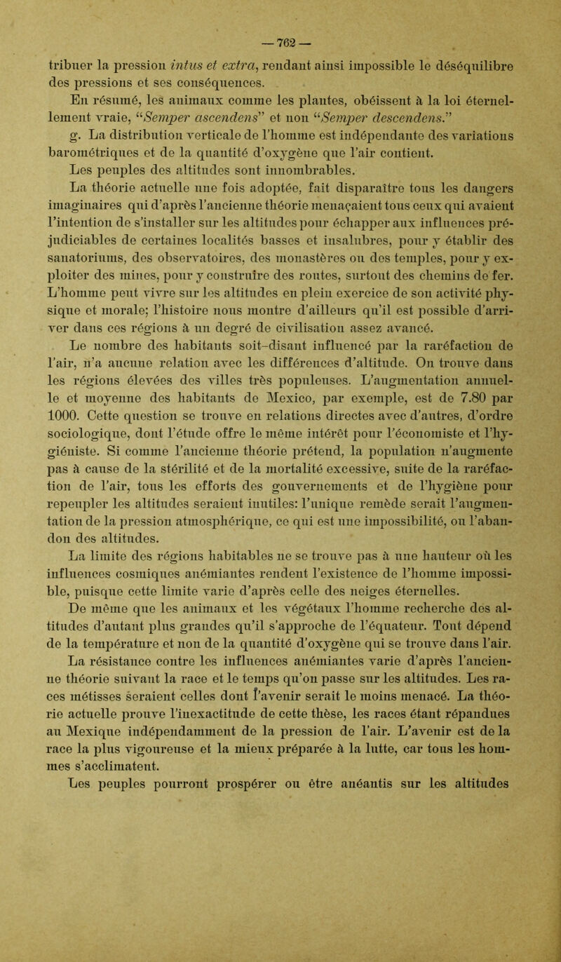 tribuer la pression intus et extra, rendant ainsi impossible le déséquilibre des pressions et ses conséquences. En résumé, les animaux comme les plantes, obéissent à la loi éternel- lement vraie, “Semper ascendens” et non “Semper descendais.” g. La distribution verticale de l’homme est indépendante des variations barométriques et de la quantité d’oxygène qne l’air contient. Les peuples des altitudes sont innombrables. La théorie actuelle une fois adoptée, fait disparaître tons les dangers imaginaires qui d’après l’ancienne théorie menaçaient tons ceux qni avaient l’intention de s’installer sur les altitudes pour échapper aux influences pré- judiciables de certaines localités basses et insalubres, pour y établir des sanatoriums, des observatoires, des monastères ou des temples, pour y ex- ploiter des mines, pour y construire des routes, surtout des chemins de fer. L’homme peut vivre sur les altitudes en plein exercice de son activité phy- sique et morale; l’histoire nous montre d’ailleurs qu’il est possible d’arri- ver dans ces régions à un degré de civilisation assez avancé. Le nombre des habitants soit-disant influencé par la raréfaction de l’air, n’a aucune relation avec les différences d’altitude. On trouve dans les régions élevées des villes très populeuses. L’augmentation annuel- le et moyenne des habitants de Mexico, par exemple, est de 7.80 par 1000. Cette question se trouve en relations directes avec d’autres, d’ordre sociologique, dont l’étude offre le même intérêt pour l’économiste et l’hy- giéniste. Si comme l’ancienne théorie prétend, la population n’augmente pas à cause de la stérilité et de la mortalité excessive, suite de la raréfac- tion de l’air, tous les efforts des gouvernements et de l’hygiène pour repeupler les altitudes seraient inutiles: l’unique remède serait l’augmen- tation de la pression atmosphérique, ce qui est une impossibilité, ou l’aban- don des altitudes. La limite des régions habitables ne se trouve pas à une hauteur oîi les influences cosmiques anémiantes rendent l’existence de l’homme impossi- ble, puisque cette limite varie d’après celle des neiges éternelles. De même que les animaux et les végétaux l’homme recherche des al- titudes d’autant plus grandes qu’il s’approche de l’équateur. Tout dépend de la température et non de la quantité d’oxygène qui se trouve dans l’air. La résistance contre les influences anémiantes varie d’après l’ancien- ne théorie suivant la race et le temps qu’on passe sur les altitudes. Les ra- ces métisses seraient celles dont Î’avenir serait le moins menacé. La théo- rie actuelle prouve l’inexactitude de cette thèse, les races étant répandues au Mexique indépendamment de la pression de l’air. L’avenir est de la race la plus vigoureuse et la mieux préparée à la lutte, car tous les hom- mes s’acclimatent. Les peuples pourront prospérer ou être anéantis sur les altitudes