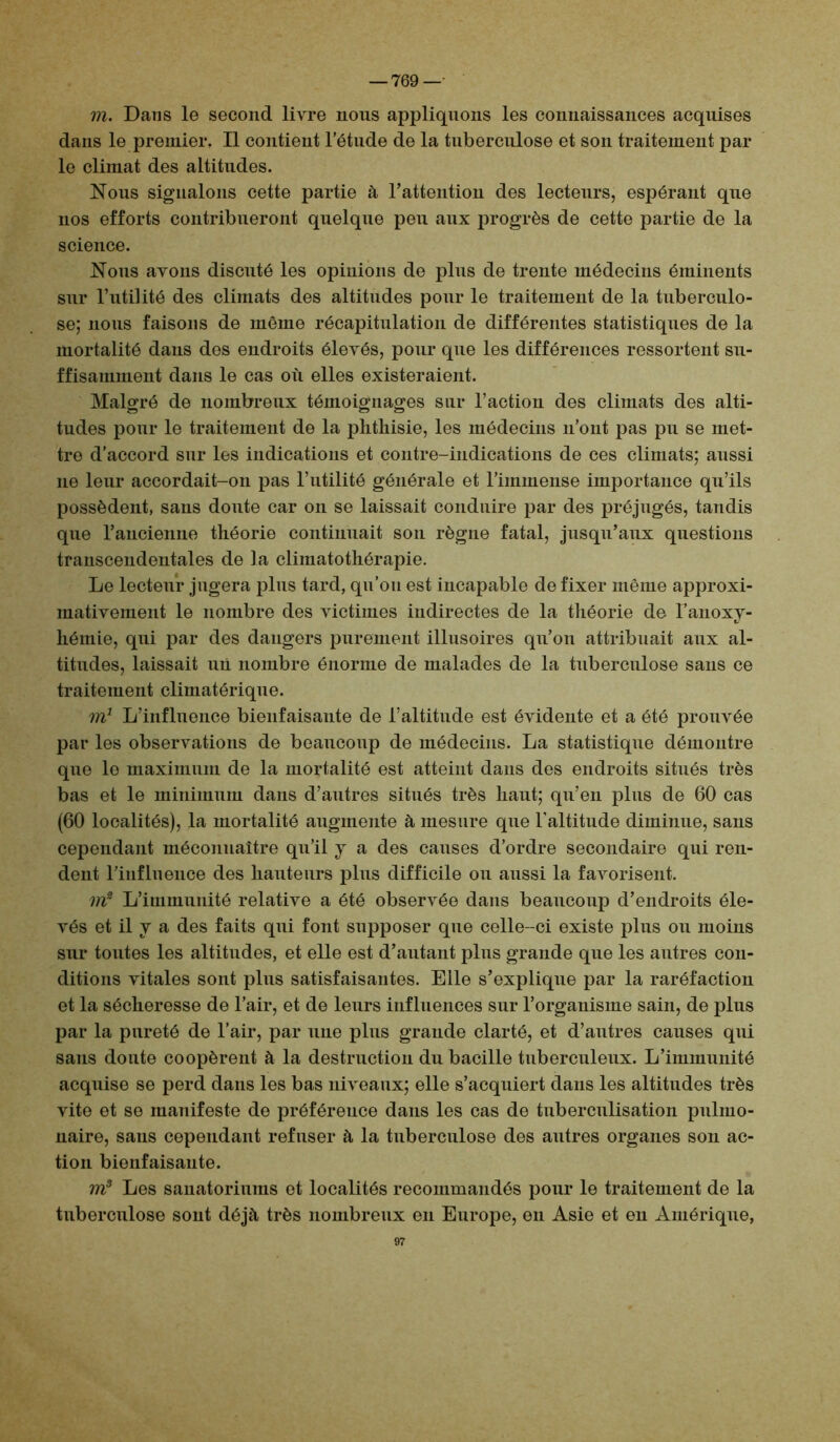 m. Dans le second livre nous appliquons les connaissances acquises dans le premier. Il contient l’étude de la tuberculose et son traitement pal- le climat des altitudes. Nous signalons cette partie à l’attention des lecteurs, espérant que nos efforts contribueront quelque peu aux progrès de cette partie de la science. Nous avons discuté les opinions de plus de trente médecins éminents sur l’utilité des climats des altitudes pour le traitement de la tuberculo- se; nous faisons de môme récapitulation de différentes statistiques de la mortalité dans dos endroits élevés, pour que les différences ressortent su- ffisamment dans le cas où elles existeraient. Malgré de nombreux témoignages sur l’action des climats des alti- tudes pour le traitement de la phthisie, les médecins n’ont pas pu se met- tre d’accord sur les indications et contre-indications de ces climats; aussi 11e leur accordait-on pas l’utilité générale et l’immense importance qu’ils possèdent, sans donte car on se laissait conduire par des préjugés, tandis que l’ancienne théorie continuait son règne fatal, jusqu’aux questions transcendentales de la climatothérapie. Le lecteur jugera plus tard, qu’on est incapable de fixer même approxi- mativement le nombre des victimes indirectes de la théorie de l’anoxy- héinie, qui par des dangers purement illusoires qu’on attribuait aux al- titudes, laissait un nombre énorme de malades de la tuberculose sans ce traitement climatérique. m1 L’influence bienfaisante de l’altitude est évidente et a été prouvée par les observations de beaucoup de médecins. La statistique démontre que le maximum de la mortalité est atteint dans des endroits situés très bas et le minimum dans d’autres situés très haut; qu’en plus de 60 cas (60 localités), la mortalité augmente à mesure que l'altitude diminue, sans cependant méconnaître qu’il y a des causes d’ordre secondaire qui ren- dent l’influence des hauteurs plus difficile ou aussi la favorisent. m2 L’immunité relative a été observée dans beaucoup d’endroits éle- vés et il y a des faits qui font supposer que celle-ci existe plus ou moins sur toutes les altitudes, et elle est d’autant plus grande que les autres con- ditions vitales sont plus satisfaisantes. Elle s’explique par la raréfaction et la sécheresse de l’air, et de leurs influences sur l’organisme sain, de plus par la pureté de l’air, par une plus grande clarté, et d’autres causes qui sans doute coopèrent à la destruction du bacille tuberculeux. L’immunité acquise se perd dans les bas niveaux; elle s’acquiert dans les altitudes très vite et se manifeste de préférence dans les cas de tuberculisation pulmo- naire, sans cependant refuser à la tuberculose des autres organes son ac- tion bienfaisante. m3 Les sanatoriums et localités recommandés pour le traitement de la tuberculose sont déjà très nombreux en Europe, en Asie et en Amérique, 97