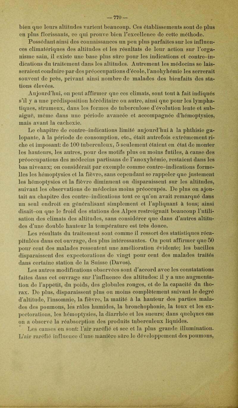 bien que leurs altitudes varient beaucoup. Ces établissements sont de plus en plus florissants, ce qui prouve bien l’excellence de cette méthode. Possédant ainsi des connaissances un peu plus parfaites sur les influen- ces climatériques des altitudes et les résultats de leur action sur l’orga- nisme sain, il existe une base plus sûre pour les indications et contre-in- dications du traitement dans les altitudes. Autrement les médecins se lais- seraient conduire par des préoccupations d’école, l’anohyhémie les serrerait souvent de près, privant ainsi nombre de malades des bienfaits des sta- tions élevées. Aujourd’hui, on peut affirmer que ces climats, sont toiit à fait indiqués s’il y a une prédisposition héréditaire ou autre, ainsi que pour les lympha- tiques, strumenx, dans les formes de tuberculose d’évolution lente et sub- aiguë, même dans une période avancée et accompagnée d’hémoptysies, mais avant la cachexie. Le chapitre de contre-indications limité aujourd’hui à la phthisie ga- lopante, h la période de consomption, etc., était autrefois extrêmement ri- che et imposant: de 100 tuberculeux, 5 seulement étaient en état de monter les hauteurs, les autres, pour des motifs plus ou moins futiles, à cause des préoccupations des médecins partisans de l’anoxyhémie, restaient dans les bas niveaux; on considérait par exemple comme contre-indications forme- lles les hémoptysies et la fièvre, sans cependant se rappeler que justement les hémoptysies et la fièvre diminuent ou disparaissent sur les altitudes, suivant les observations de médecins moins préoccupés. De plus on ajou- tait au chapitre des contre-indications tout ce qu’on avait remarqué dans un seul endroit en généralisant simplement et l’apliquant à tous; ainsi disait-on que le froid des stations des Alpes restreignait beaucoup l’utili- sation des climats des altitudes, sans considérer que dans d’autres altitu- des d’une double hauteur la température est très douce. Les résultats du traitement sont comme il ressort des statistiques réca- pitulées dans cet ouvrage, des plus intéressantes. On peut affirmer que 50 pour cent des malades ressentent une amélioration évidente; les bacilles disparaissent des expectorations de vingt pour cent des malades traités dans certaine station de la Suisse (Davos). Les autres modifications observées sont d’accord avec les constatations faites dans cet ouvrage sur l’influence des altitudes: il y a une augmenta- tion de l’appétit, du poids, des globules rouges, et de la capacité du tho- rax. De plus, disparaissent plus ou moins complètement suivant le degré d’altitude, l’insomnie, la fièvre, la matité à la hanteur des parties mala- des des poumons, les râles humides, la bronchophonie, la toux et les ex- pectorations, les hémoptysies, la diarrhée et les sueurs; dans quelques cas on a observé la réabsorption des produits tuberculeux liquides. Les causes eu sont: l’air raréfié et sec et la plus grande illumination. L’air raréfié influence d’une manière sûre le développement des poumons,