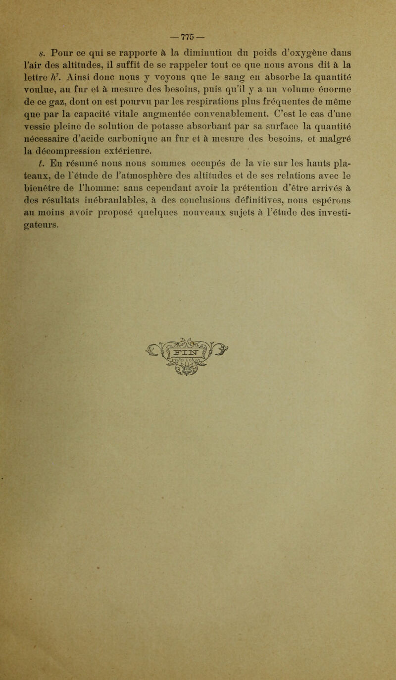 s. Pour ce qui se rapporte à la diminution du poids d’oxygène dans l’air des altitudes, il suffit de se rappeler tout ce que nous avons dit à la lettre h7. Ainsi donc nous y voyons que le sang en absorbe la quantité voulue, au fur et à mesure des besoins, puis qu’il y a un volume énorme de ce gaz, dont on est pourvu par les respirations plus fréquentes de même que par la capacité vitale augmentée convenablement. C’est le cas d’une vessie pleine de solution de potasse absorbant par sa surface la quantité nécessaire d’acide carbonique au fur et à mesure des besoins, et malgré la décompression extérieure. t. En résumé nous nous sommes occupés do la vie sur les liants pla- teaux, de l'étude de l’atmosphère des altitudes et de ses relations avec le bienêtre de l’homme: sans cependant avoir la prétention d’être arrivés à des résultats inébranlables, à des conclusions définitives, lions espérons au moins avoir proposé quelques nouveaux sujets à l’étude des investi- gateurs.