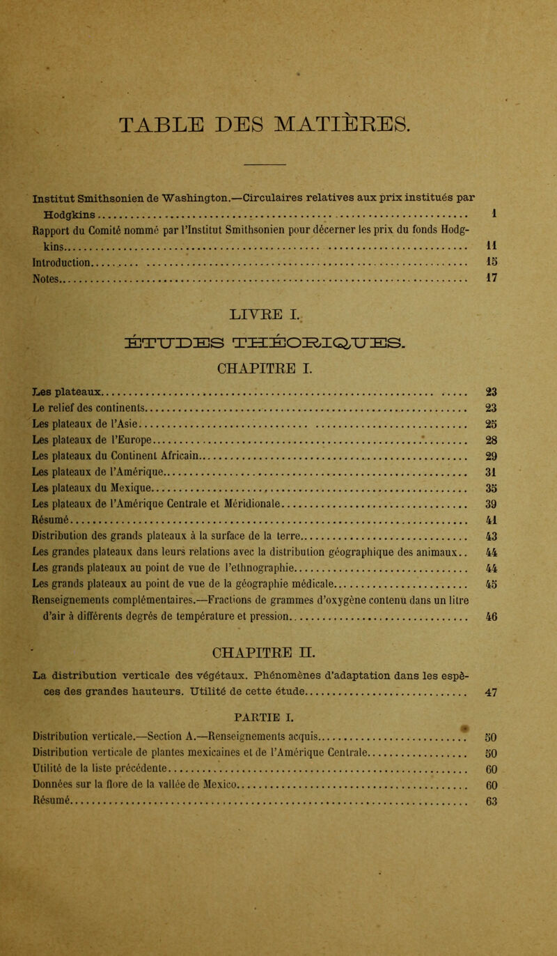 Institut Smithsonien de Washington.—Circulaires relatives aux prix institués par Hodgkins 1 Rapport du Comité nommé par l’Institut Smithsonien pour décerner les prix du fonds Hodg- kins II Introduction 15 Notes 17 LITRE I. ÉTUDES THÉORIGTJES. CHAPITRE I. Les plateaux 23 Le relief des continents 23 Les plateaux de l’Asie 25 Les plateaux de l’Europe * 28 Les plateaux du Continent Africain 29 Les plateaux de l’Amérique 31 Les plateaux du Mexique 35 Les plateaux de l’Amérique Centrale et Méridionale 39 Résumé 41 Distribution des grands plateaux à la surface de la terre 43 Les grandes plateaux dans leurs relations avec la distribution géographique des animaux.. 44 Les grands plateaux au point de vue de l’ethnographie 44 Les grands plateaux au point de vue de la géographie médicale 45 Renseignements complémentaires.—Fractions de grammes d’oxygène contenu dans un litre d’air à différents degrés de température et pression 46 CHAPITRE II. La. distribution verticale des végétaux. Phénomènes d’adaptation dans les espè- ces des grandes hauteurs. Utilité de cette étude 47 PARTIE I. Distribution verticale.—Section A.—Renseignements acquis 50 Distribution verticale de plantes mexicaines et de l’Amérique Centrale 50 Utilité de la liste précédente 60 Données sur la flore de la vallée de Mexico 60 Résumé 63