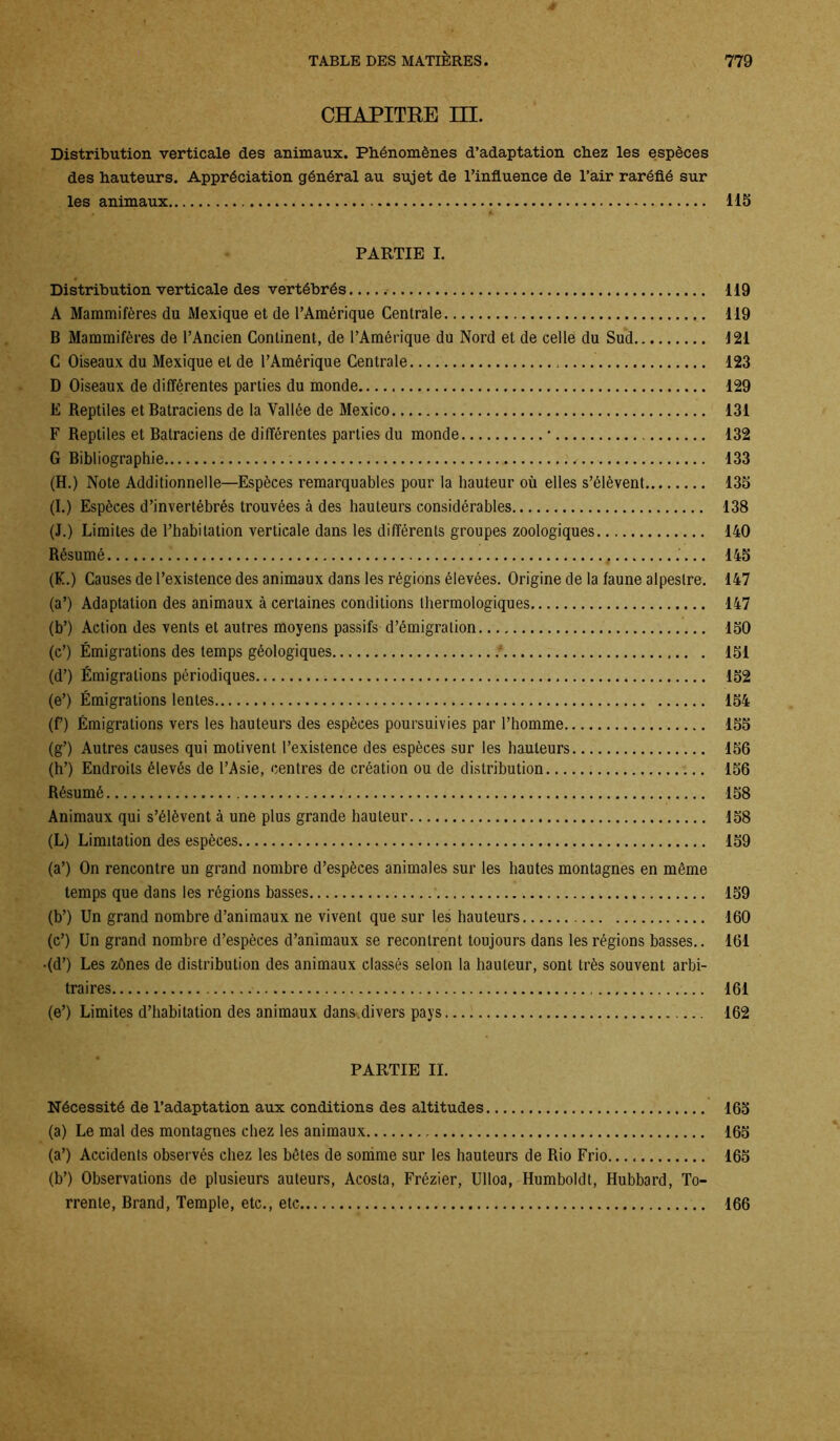 CHAPITRE III. Distribution verticale des animaux. Phénomènes d’adaptation chez les espèces des hauteurs. Appréciation général au sujet de l’influence de l’air raréfié sur les animaux 115 PARTIE I. Distribution verticale des vertébrés 119 A Mammifères du Mexique et de l’Amérique Centrale 119 B Mammifères de l’Ancien Continent, de l’Amérique du Nord et de celle du Sud 121 C Oiseaux du Mexique et de l’Amérique Centrale 123 D Oiseaux de différentes parties du monde 129 E Reptiles et Batraciens de la Vallée de Mexico 131 F Reptiles et Batraciens de différentes parties du monde * 132 G Bibliographie 133 (H.) Note Additionnelle—Espèces remarquables pour la hauteur où elles s’élèvent 135 (I.) Espèces d’invertébrés trouvées à des hauteurs considérables 138 (J.) Limites de l’habitation verticale dans les différents groupes zoologiques 140 Résumé . .'... 145 (K.) Causes de l’existence des animaux dans les régions élevées. Origine de la faune alpestre. 147 (a’) Adaptation des animaux à certaines conditions lhermologiques 147 (b’) Action des vents et autres moyens passifs d’émigration 150 (c’) Émigrations des temps géologiques * 131 (d’) Émigrations périodiques 152 (e’) Émigrations lentes 154 (f) Émigrations vers les hauteurs des espèces poursuivies par l’homme 155 (g’) Autres causes qui motivent l’existence des espèces sur les hauteurs 156 (h’) Endroits élevés de l’Asie, centres de création ou de distribution 156 Résumé 158 Animaux qui s’élèvent à une plus grande hauteur 158 (L) Limitation des espèces 159 (a’) On rencontre un grand nombre d’espèces animales sur les hautes montagnes en même temps que dans les régions basses 159 (b’) Un grand nombre d’animaux ne vivent que sur les hauteurs 160 (c’) Un grand nombre d’espèces d’animaux se reconlrent toujours dans les régions basses.. 161 •(d’) Les zônes de distribution des animaux classés selon la hauteur, sont très souvent arbi- traires 161 (e’) Limites d’habitation des animaux dans.divers pays 162 PARTIE II. Nécessité de l’adaptation aux conditions des altitudes 165 (a) Le mal des montagnes chez les animaux 165 (a’) Accidents observés chez les bêtes de somme sur les hauteurs de Rio Frio 165 (b’) Observations de plusieurs auteurs, Acosta, Frézier, Ulloa, Humboldt, Hubbard, To- rrente, Brand, Temple, etc., etc 166