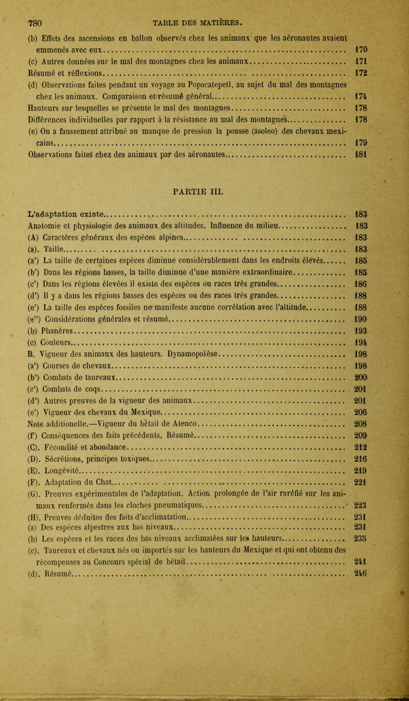 (b) Effets des ascensions en ballon observés chez les animaux que les aéronautes avaient emmenés avec eux 170 (c) Autres données sur le mal des montagnes chez les animaux 171 Résumé et réflexions 172 (d) Observations faites pendant un voyage au Popocatepetl, au sujet du mal des montagnes chez les animaux. Comparaison et résumé général 174 Hauteurs sur lesquelles se présente le mal des montagnes 178 Différences individuelles par rapport à la résistance au mal des montagnes 178 (e) On a faussement attribué au manque de pression la pousse (asoleo) des chevaux mexi- cains ,, 179 Observations faites chez des animaux par des aéronautes , 181 PARTIE III. L’adaptation existe 183 Anatomie et physiologie des animaux des altitudes. Influence du milieu 183 (A) Caractères généraux des espèces alpines 183 (a) . Taille 183 (a’) La taille de certaines espèces diminue considérablement dans les endroits élevés 185 (b’) Dans les régions basses, la taille diminue d’une manière extraordinaire 185 (c’) Dans les régions élevées il existe des espèces ou races très grandes 186 (d’) Il y a dans les régions basses des espèces ou des races très grandes 188 (e’) La taille des espèces fossiles ne manifeste aucune corrélation avec l’altitude 188 (e”) Considérations générales et résumé 190 (b) Phanères 193 (c) Couleurs 194 B. Vigueur des animaux des hauteurs. Dynamopoïèse 198 (a’) Courses de chevaux 198 (b’) Combats de taureaux 200 (c’) Combats de coqs 201 (d’) Autres preuves de la vigueur des animaux 201 (e’) Vigueur des chevaux du Mexique 206 Note additionelle.—Vigueur du bétail de Ateneo 208 (f) Conséquences des faits précédents. Résumé 209 (C) . Fécondité et abondance 212 (D) . Sécrétions, principes toxiques 216 (E) . Longévité 219 (F) . Adaptation du Chat 221 (G) . Preuves expérimentales de l’adaptation. Action prolongée de l’air raréfié sur les ani- maux renfermés dans les cloches pneumatiques 223 (H) . Preuves déduites des faits d’acclimatation 231 (a) Des espèces alpestres aux bas niveaux 231 (b) Les espèces et les races des bas niveaux acclimatées sur les hauteurs 235 (c) . Taureaux et chevaux nés ou importés sur les hauteurs du Mexique et qui ont obtenu des récompenses au Concours spécial de bétail 241 (d) . Résumé 246