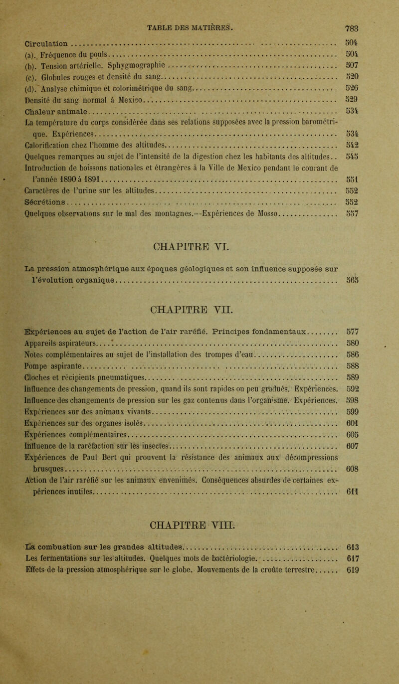 Circulation 504 (a) .. Fréquence du pouls 504 (b) . Tension artérielle. Sphygmographie ... ✓ 507 (c) . Globules rouges et densité du sang . 520 (d) .'Analyse chimique et colorimélrique du sang 526 Densité du sang normal à Mexico... 529 Chaleur animale 534 La température du corps considérée dans ses relations supposées avec la pression barométri- que. Expériences 534 Calorification chez l’homme des altitudes 542 Quelques remarques au sujet de l’intensité de la digestion chez les habitants des altitudes.. 545 Introduction de boissons nationales et étrangères à la Ville de Mexico pendant le courant de l’année 1890 á 1891 551 Caractères de l’urine sur les altitudes 552 Sécrétions 552 Quelques observations sur le mal des montagnes.—Expériences de Mosso 557 CHAPITRE YI. La pression atmosphérique aux époques géologiques et son influence supposée sur l’évolution organique 565 CHAPITRE YII. Expériences au sujet de l’action de l’air raréfié. Principes fondamentaux 577 Appareils aspirateurs '. 580 Notes complémentaires au sujet de l’installation des trompes d’eau 586 Pompe aspirante 588 Cloches et récipients pneumatiques 589 Influence des changements de pression, quand ils sont rapides ou peu gradués. Expériences. 592 Influence des changements de pression sur les gaz contenus dans l’organisme. Expériences. 598 Expériences sur des animaux vivants 599 Expériences sur des organes isolés 601 Expériences complémentaires 605 Influence de la raréfaction sur les insectes 607 Expériences de Paul Bert qui prouvent la résistance des animaux aux décompressions brusques >. 608 Action de l’air raréfié sur les animaux envenimés. Conséquences absurdes de certaines ex- périences inutiles 611 CHAPITRE YIH. La combustion sur les grandes altitudes 613 Les fermentations sur les altitudes. Quelques mots de bactériologie 617 Effets de la pression atmosphérique sur le globe. Mouvements de la croûte terrestre 619