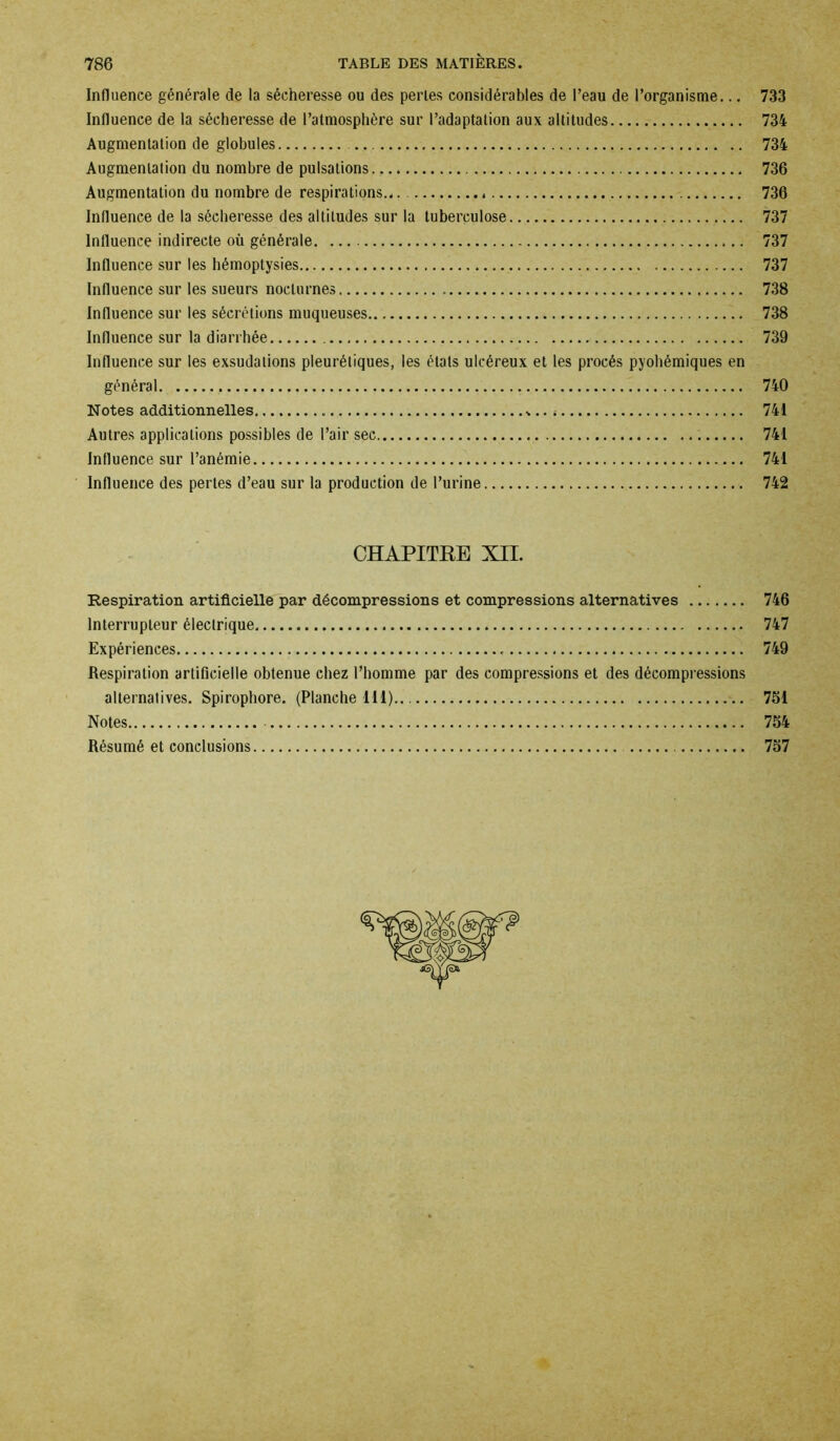 Influence générale de la sécheresse ou des perles considérables de l’eau de l’organisme... 733 Influence de la sécheresse de l’atmosphère sur l’adaptation aux altitudes 734 Augmentation de globules 734 Augmentation du nombre de pulsations 736 Augmentation du nombre de respirations... 736 Influence de la sécheresse des altitudes sur la tuberculose 737 Influence indirecte où générale 737 Influence sur les hémoptysies 737 Influence sur les sueurs nocturnes 738 Influence sur les sécrétions muqueuses 738 Influence sur la diarrhée 739 Influence sur les exsudations pleurétiques, les étals ulcéreux et les procès pyohémiques en général 740 Notes additionnelles *.. 4 741 Autres applications possibles de l’air sec 741 Influence sur l’anémie 741 Influence des pertes d’eau sur la production de l’urine 742 CHAPITRE XII. Respiration artificielle par décompressions et compressions alternatives 746 Interrupteur électrique 747 Expériences 749 Respiration artificielle obtenue chez l’homme par des compressions et des décompressions alternatives. Spirophore. (Planche 111).. 751 Notes 754 Résumé et conclusions 757