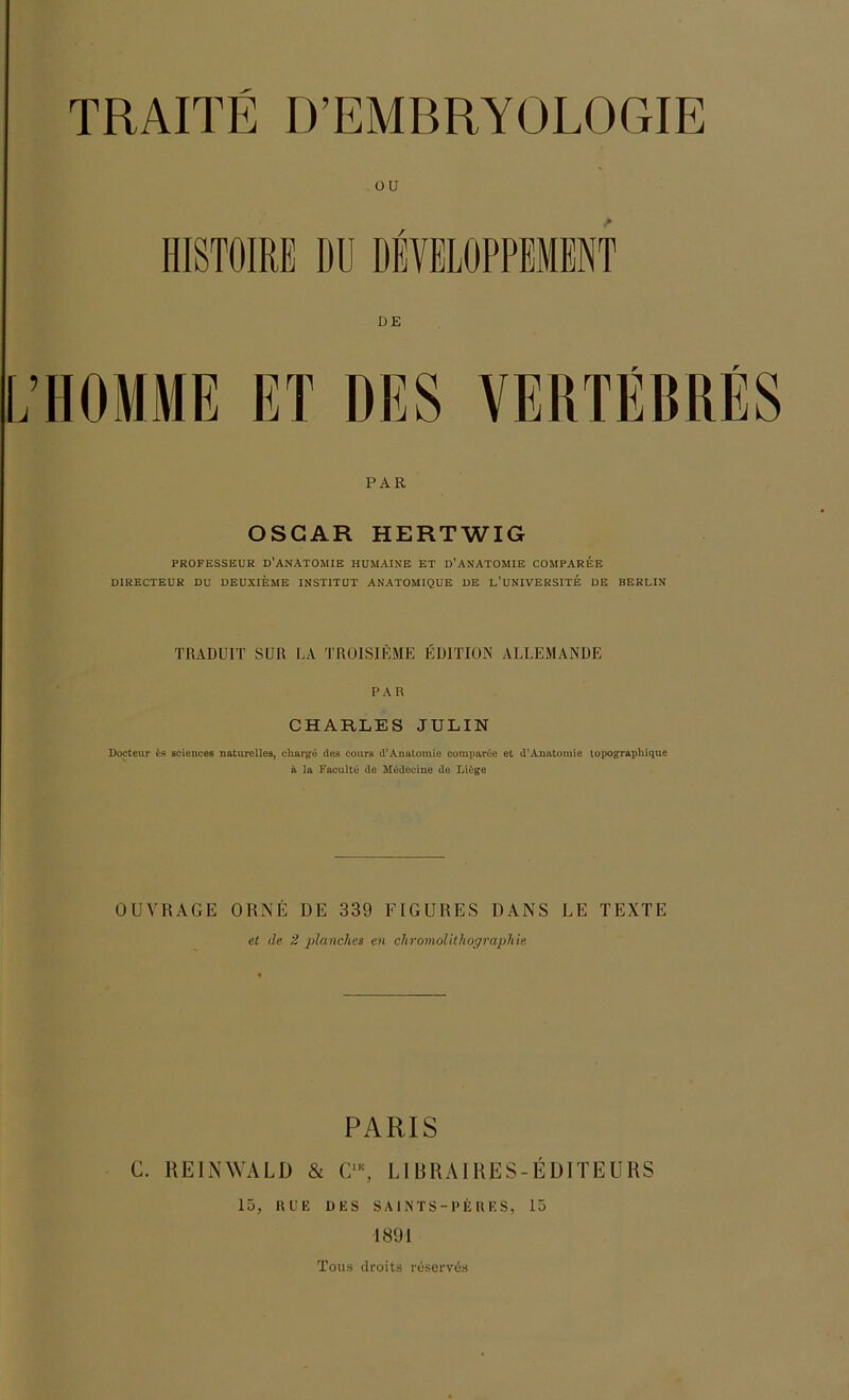 ou DE VERTEBRES PAR OSCAR HERTWIG PROFESSEUR D'ANATOMIE HUMAINE ET D’ANATOMIE COMPAREE DIRECTEUR DU DEUXIEME INSTITUT ANATOMIQUE DE L’UNIVERSITE DE BERLIN TRADUIT SUR LA TR01SIEME EDITION ALLEMANDE PAR CHARLES JULIN Docteur t-s scieuces naturelles, eliarge des cours d’Anatomie comparöe et d’Anatomie lopograpliique ä la Faculte de Müdeeine de Liege OUVRAGE ORNE DE 339 FIGURES DANS DE TEXTE et de 2 planches en Chromolithographie PARIS C. HEINWALD & C,K, LI BRAIRES-EDITEURS 15, UUE DES SAINTS-PEUES, 15 1891 Tous droits reserves