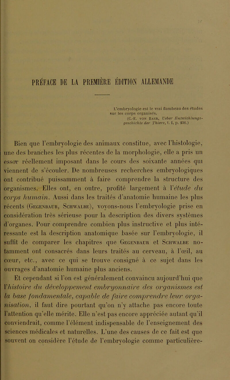 PREPACE DE LA PREMIERE EDITION ALLEMANDE L’embryologie esl le vrai flambeau des etudes sur les corps organises. (C.-E. von Baer, lieber Entwicklungs- geschichte der Thiere, t. I, p. 231.) Bien que Fembryologie des animaux constitue, avec l’histologie, une des branches les plus recentes de la morphologie, eile a pris un esscrr reellement imposant dans le cours des soixante annees qm viennent de s’ecouler. De nombreuses recherches embryologiques ont contribue puissamment ä faire comprendre la structure des organismes. Elles ont, en outre, profite largement ä Yetude du corps humain. Aussi dans les traites d’anatomie humaine les plus recents (Gegexbaur, Schwalbe), voyons-nous Fembryologie prise en consideration tres serieuse pour la description des divers systemes d’organes. Pour comprendre combien plus instructive et plus inte- ressante est la description anatomique basee sur Fembryologie, il suffit de comparer les cbapitres que Gegexbaur et Schwalbe no- tamment ont consacres dans leurs traites au cerveau, ä l’ceil, au cceur, etc., avec ce qui se trouve consigne ä ce sujet dans les ouvrages d’anatomie humaine plus anciens. Et cependant si Fon est generalement convaincu aujourd’hui que Yhistoire du developpement embryonnaire c/es organismes est la base fondamentale, capable de faire comprendre leur Orga- nisation, il faul dire pourtant qu’on n’y attache pas encore toute l’attention qu’elle merite. Elle n’est pas encore appreciee autant qu’il conviendrait, comme l’element indispensable de Fenseignement des Sciences medicales et naturelles. L’une des causes de ce fait est que souvent on considerc l’etude de Fembryologie comme particuliere-