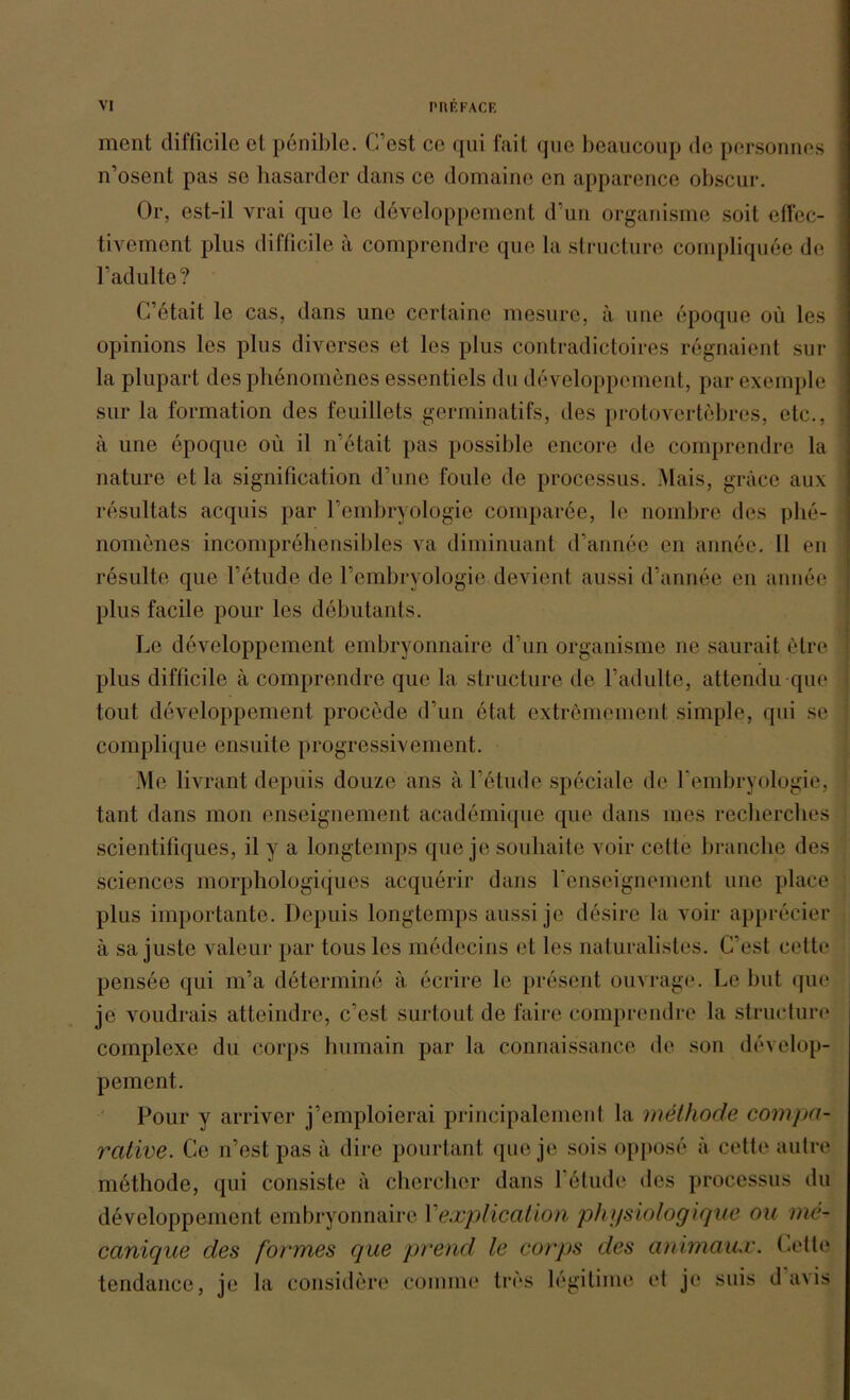 ment difficile et penible. C’est ce qui fait que beaucoup de personnes n’osent pas se hasarder dans ce domaine en apparence obscur. Or, est-il vrai que le developpement d’un organisme soit cffec- tivement plus difficile ä comprendre que la structure compliqu6e de Fadulte? C’etait le cas, dans une cerlaine mesure, ä une epoque oü les opinions les plus diverses et les plus contradictoires regnaient sur la plupart des phenomenes essentiels du developpement, par exemple sur la formation des feuillets germinatifs, des protovertebres, etc., ä une epoque oü il n’etait pas possible encore de comprendre la nature et la signifieation d’une foule de processus. Mais, gräce aux resultats acquis par Fembryologie comparee, le nombre des phe- nomenes incomprehensibles va diminuant d’annee en annee. II en resulte que l’etude de Fembryologie devient aussi d’annee en annee plus facile pour les debutants. Le developpement embryonnaire d’un organisme ne saurait elre plus difficile a comprendre que la structure de Fadulte, attendu que tout developpement procede d’un etat extremement simple, qui se complique ensuite progressivement. Me livrant depiiis douze ans ä Letude speciale de fembryologie, tant dans mon enseignement academique que dans nies recherches scientifiques, il y a longtemps que je souhaite voir cette brauche des Sciences morphologiques acquerir dans Fenseignement une place plus importante. Depuis longtemps aussi je desire la voir apprecier a sa juste valeur par tous les medecins et les naturalistes. C’est cette pensee qui m’a determine a ecrire le present ouvrage. Le but que je voudrais atteindre, c’est surtout de faire comprendre la structure complexe du corps Immain par la connaissanee de son develop- pement. Pour y arriver j’emploierai principalement la methode compa- rcdive. Ce n’est pas a dire pourtant que je sois oppose a cette aut re methode, qui consiste ä chercher dans Felude des processus du developpement embryonnaire Yexplication physiologique ou me- canique des fonnes que prend le corps des animaux. Cette tendance, je la considöre conime tres legitime et je suis d avis