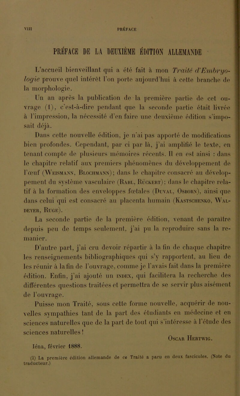 PRKFACB DE LA DEUXIEMB EDITION ALLEMANDE L’accueil bienveillant qui a 6te fait a mon Tratte cTEmbryo- logie prouve quel interet Fon porte aujourd’hui a cette branche da la morphologie. Un an apres la publication de la premiere partie de cet ou- vrage (1), c’est-ä-dire pendant que la seconde partie etait livree ä Fimpression, la neccssite d’en faire une deuxiemc edition simpo- sait dejä. Dans cette nouvelle edition, je n'ai pas apporte de modifications bien prüfendes. Cependant, par ci par lä, j’ai amplifie le texte, en tenant compto de plusieurs memoires recents. II cn est ainsi : dans le cbapitre relatif aux premiers phenomenes du developpement de Foenf (Weismann, Blochmann); dans le chapitre consacre au develop- pement du Systeme vasculaire (Rabl, Rückert); dans le chapitre rela- tif ä la formation des enveloppes fcetales (Düval, Osborn), ainsi que dans celui qui est consacre au placenta humain (Kastschenko. Wal- deyer, Rüge). La seconde partie de la premiere edition, venant de paraitre depuis pcu de temps seulement, j’ai pu la reproduire sans la re- manier. D’autre part, j’ai cru devoir repartir ä la fin de chaque chapitre les renseignements bibliographiques qui s’y rapportent, au lieu de les reunir ä lafin de l’ouvrage, coinme je l’avais fait dans la premiere edition. Enfin, j’ai ajoute un index, qui facilitera la recherche des differentes questions traiteeset permettra de se servir plus aisement de l’ouvrage. Puisse mon Traite, sous cette forme nouvelle, acquerir de nou- veiles sympathies taut de la part des etudiants en medecine et en Sciences naturelles que de la part de tont qui s interesse ä 1 elude des Sciences naturelles! Oscar Hertwig. Jena, fevrier 1888. (1) I.a premiere edition nllemande de ce Traite a paru en deu\ fascicules. (Note du traducteur.)