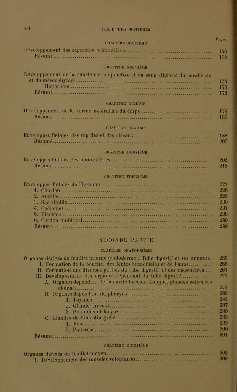 Page* CHAPITUE HU1T1EMH Developpement des segments primordiaux 146 Rösume 152 CHAPITRE NEUVIEME Developpement de la substance conjonclive et du sang (theoric du parablasle et du mesenchyme) 154 Historique 170 Resume 172 CHAPITRE DIXIEME Developpement de la forme exterieure du corps 176 Resume 186 CHAPITRE ONZIEME Enveloppes foetales des repliles et des oiseaux 188 Resume 200 CHAPITRE DOUZIEME Enveloppes foetales des mammiföres 202 Resume ; 218 CHAPITRE TREIZIEME Enveloppes foetales de l’homme 221 1. Ghorion 228 2. Amnios 229 3. Sac vitellin 230 4. Caduques 231 5. Placenta 236 6. Cordon ombilical 245 Resume 248 SECONDE PARTIE CHAPITRE QUATORZIEME Organes derives du feuillet interne (endoderme). Tube digestif et ses annexes. 255 I. Formation de la bouche, des fentes branchiales et de l’anus 256 II. Formation des diverses parties du tube digestif et des mesentöres.... 267 III. Developpement des Organes dependant du tube digestif 275 A. Organes dependant de la cavite buccale. Langue, glandes salivaires etdents 276 B. Organes dependant du pharynx 283 1. Thymus 284 2. Glande thyroide. 287 3. Poumons et larynx 290 C. Glandes de l’intestin gröle 293 1. Foie 293 2. Pancreas 300 Rösume 301 CHAPITRE QU1NZIEME Organes derives du feuillet moyen 309 1. Döveloppement des muscles volontaires 309