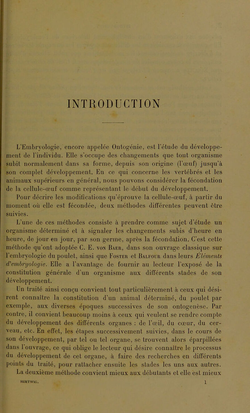 INTRODUCTION L’Embryologie, encore appelee Ontogenie, est l’etude du developpe- mcnt de l’individu. Elle s’occupe des changements que tout organisme subit normalement dans sa forme, depuis son origine (l’oeuf) jusqu’ä son complet developpement. En ce qui concerne les vertebres et les animaux superieurs en general, nous pouvons considerer la fecondation de la cellule-ceuf comme representant le debut du developpement. Pour decrire les modifications qu’eprouve la cellule-oeuf, ä partir du moment oü eile est fecondee, deux methodes differentes peuvent etre suivies. L’une de ces methodes consiste ä prendre comme sujet d’etude un organisme determine et ä signaler les changements subis d’heure en heure, de jour en jour, par son germe, apres la fecondation. C’est cette melhode qu’ont adoptee C. E. von Baer, dans son ouvrage classique sur Pembryologie du poulet, ainsi que Foster et Balfour dans leurs Elements d'embryologie. Elle a l’avantage de fournir au lecteur l’expose de la Constitution generale d’un organisme aux differents stades de son developpement. Un traite ainsi congu convient tout parliculierement ä ceux qui desi- rent connaitre la Constitution d’un animal determine, du poulet par exemple, aux diverses epoques successives de son Ontogenese. Par contre, il convient beaucoup moins ä ceux qui veulent se rendre compte du developpement des differents Organes : de l’oeil, du coeur, du cer- veau, etc. En effet, les etapes successivement suivies, dans le cours de son developpement, par tel ou tel Organe, se trouvent alors eparpillees dans Fouvrage, ce qui oblige le lecteur qui desire connaitre le processus du developpement de cet organe, a faire des recherches en differents points du traite, pour rattacher ensuite les stades les uns aux autres. La deuxieme methodc convient mieux aux debutants et eile est mieux