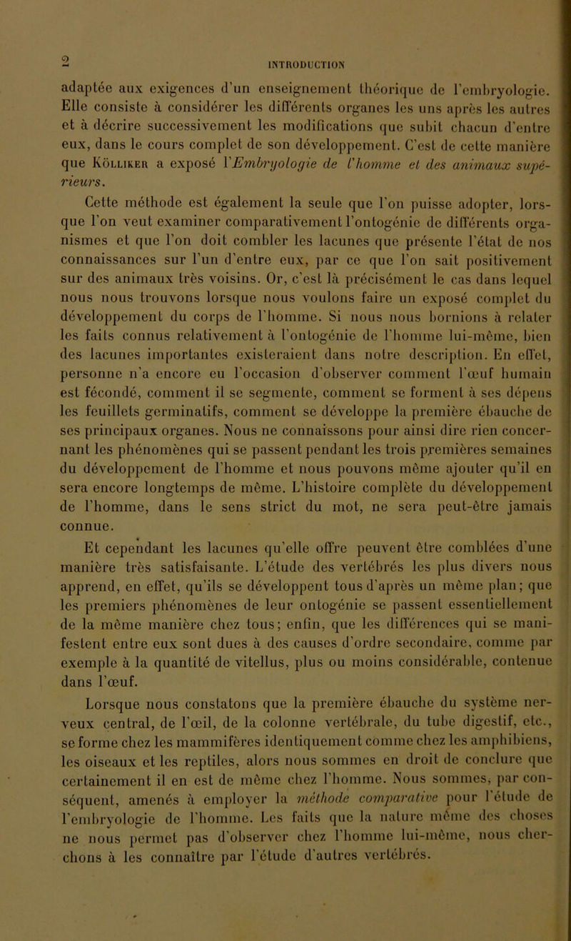 adaptee aux exigences d’un enseignement thhorique de l’embryologie. Elle consistc ä considerer les diflerents Organes les uns apres les aulres et ä decrire successivcinent les modifications que suhit chacun d’entre eux, dans le cours complet de son developpement. C’esL de cette maniere que Kölliker a expose 1 Embryologie de 1'komme et des animaux supe- rieurs. Cette methode est egalem ent la seule que l’on puisse adopter, lors- que l’on veut examiner comparativement l’ontogenie de diflerents orga- nismes et que Ton doit corabler les lacunes que presente 1’elat de nos connaissances sur l’un d’entre eux, par ce que Fon sait positiveraent sur des animaux tres voisins. Or, c’est lä precisement le cas dans lequel nous nous trouvons lorsque nous voulons faire un expose complet du developpement du corps de Fhomme. Si nous nous bornions ä relater les faits connus relativement ä l’ontogenie de Fhomme lui-meme, bien des lacunes importantes existeraient dans notre descriplion. En effet, personne n’a cncore eu Foccasion d'observer comment l’ceuf bumain est feconde, comment il se Segmente, comment se forment ä ses depens les feuillets germinalifs, comment se developpe la premiere ebauche de ses principaux Organes. Nous ne connaissons pour ainsi dire rien eoncer- nant les phenomenes qui se passent pendant les trois prem ihres semaines du developpement de Fhomme et nous pouvons mhme ajouter qu’il en sera encore longtemps de meme. L’histoire complete du developpement de Fhomme, dans le sens strict du mot, ne sera peut-htre jamais connue. Et cependant les lacunes qu’elle olFre peuvent hlre comblees d’une maniere tres satisfaisanle. L’etude des vertebres les plus divers nous apprend, en effet, qu’ils se developpent tous d’apres un möme plan; que les premiers phenomenes de leur ontogenie se passent essentiellement de la meine maniere chez tous; enfin, que les dillerences qui se mani- feslent entre eux sont dues ä des causes d’ordre secondaire, conime par exemple ä la quantite de vitellus, plus ou moins consideralde, contenue dans l’ocuf. Lorsque nous constatons que la premiere ebauche du Systeme ner- veux central, de l’ceil, de la colonne vertebrale, du tube digeslif, etc., se forme chez les mammiferes identiquement cömme chez les amphibiens, les oiseaux et les reptiles, alors nous sommes en droit de conclure que cerlainement il en est de mhme chez Fhomme. Nous sommes, par con- sequent, amenes a employer la methode comparahve pour 1 elude de l’embryologie de Fhomme. Les faits que la nature mhmc des choses ne nous pennet pas d’observer chez 1 homme lui-mhme, nous clier- chons ä les connaitre par l’etudc d aulres vertebres.