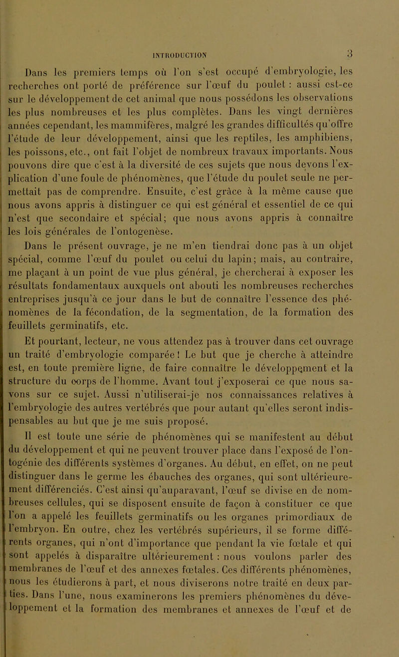 Dans les premiers temps oü Fon s’cst occupe d’embryologie, les : recherches ont porte de preference sur l’ocuf du poulet : aussi est-ce ; sur le developpement de cet animal que nous possedons les observaLions les plus nombreuses cl les plus completes. Dans les vingt dernieres i annees cependant, les mammiferes, malgre les grandes difficultes qu’otfre l’etude de lern* developpement, ainsi que les reptiles, les amphibiens, les poissons, etc., ont fait l’objet de nombreux travaux importants. Nous pouvons dire que c'est ä la diversite de ces sujets que nous devons l’ex- plication d’une foule de phenomenes, que l’etude du poulet seulo ne per- mettait pas de comprendre. Ensuite, c’est gräce ä la meine cause que nous avons appris ä distinguer ce qui est general et essenliel de ce qui n’est que secondaire et special; que nous avons appris ä connaitre les lois generales de l’ontogenese. Dans le present ouvrage, je ne m’en tiendrai donc pas ä un objet special, comme l’ocuf du poulet ou cclui du lapin; mais, au contraire, me plagant ä un point de vue plus general, je chercherai ä exposer les resultats fondamentaux auxquels ont abouti les nombreuses recherches entreprises jusqu’ä ce jour dans le but de connaitre Fessence des phe- nomenes de la fecondation, de la Segmentation, de la formation des feuillets germinatifs, etc. Et pourtant, lecteur, ne vous attendez pas ä trouver dans cet ouvrage un traite d’embryologie comparee! Le but que je cherche ä atteindre est, en toute premiere ligiie, de faire connaitre le developpement et la structure du oorps de l’homme. Avant tout j’exposerai ce que nous sa- vons sur ce sujet. Aussi n’utiliserai-je nos connaissances relatives ä l’embryologie des autres vertebres que pour autant qu’elles seront indis- pensables au but que je me suis propose. II est toute une serie de phenomenes qui se manifestent au debut du developpement et qui ne peuvent trouver place dans l’expose de l’on- togenie des differents systemes d’organes. Au debut, en effet, on ne peut distinguer dans le germe les ebauches des Organes, qui sont ulterieure- ment differencies. C’est ainsi qu’auparavant, l’oeuf se divise en de nom- breuses ccllules, qui se disposent ensuite de fagon ä constituer ce que Fon a appele les feuillets germinatifs ou les Organes primordiaux de Fembryon. En outre, chcz les vertebres superieurs, il se forme difle- rents Organes, qui n’ont d’importance que pendant la vie foetale et qui sont appeles ä disparaitre ulterieurement : nous voulons parier des membranes de l’ccuf et des annexes foetalcs. Ces differents phenomenes, nous les etudierons ä pari, et nous diviserons nolre traite en deux par- ties. Dans l’une, nous examinerons les premiers phenomenes du deve- loppcment et la formation des membranes et annexes de Foeuf et de