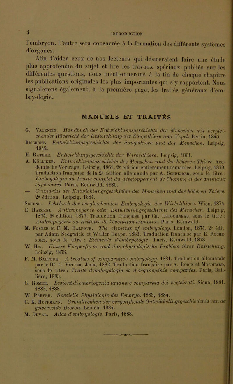 rembryon. L'autrc sera consacree ä la formation des differents systemes d’organes. Afin d’aider ceux de nos lecteurs qui desireraient faire une etude plus approfondie du sujet et lire les travaux speciaux publies sur les differentes questions, nous mentionnerons ä la (in de chaque ebapitre les publications originales les plus importantes qui s’y rapportent. Nous signalerons egalement, ä la premiere page, les traites generaux d’em- bryologie. MANUELS ET TRAITES G. Valentin. Handbuch der Entwicklungsgeschichte des Menschen mit verglei- chender Rücksicht der Entwicklung der Säugethiere und Vögel. Berlin, 1845. Bischoff. Entwicklungsgeschichte der Säugethiere und des Menschen. Leipzig, 1842. H. Rathke. Entwicklungsgeschichte der Wirbelthiere. Leipzig, 1861. A. Kölliker. Entwicklungsgeschichte des Menschen und der höheren Tliicre. Aca- I demische Vorträge. Leipzig, 1861. 2e edition entierement remaniee. Leipzig, 1879. Traduction francaise de la 2« edition allemande par A. Schneider, sous le titre : J Embryologie ou Traite complet du cleveloppement de l'homme et des animaux I superieurs. Paris, Reinwald, 1880. — Grundriss der Entwicklungsgeschichte des Menschen und der höheren Thiere. I 2e edition. Leipzig, 1884. Schenk. Lehrbuch der vergleichenden Embryologie der Wirbelthiere. Wien, 1874. 1 E. Haeckel. Anlhropogcnie oder Entwicklungsgeschichte des Menschen. Leipzig, I 1874. 3e edition, 1877. Traduction frangaise par Ch. Letourneau, sous le titre : I Anthropogenie ou Ilistoire de Involution humciine. Paris. Reinwald. M. Foster et F. M. Balfour. The clements of embryology. London, 1874. 2° edit. I par Adam Sedgwick et Walter Heapc, 1883. Traduction francaise par E. Roche- I fort, sous le titre : Elements cl’embryologie. Paris, Reinwald, 1878. W. His. Unsere Körperform und das physiologische Problem ihrer Entstehung. 1 Leipzig, 1875. F. M. Balfour. A treatise of comparative embryology. 1881. Traduction allemande | par le D1' C. Vetter. Jena, 1882. Traduction francaise par A. Robin et Mocqüard, I sous le titre : Traite d’embryologie et d’organogenie comparees. Paris, Bail- J liere, 1883. G. Romiti. Lezioni di embriogenia umana e comparata clei vertebrati. Siena, 1881. j 1882, 1888. W. Preyer. Specielle Physiologie des Embryo. 1883, 1884. C. K. Hoffmann. Grondlreklcen der vergelijkende Ontwikkelingsgeschiedcnis van de Jj gewervelde Dieren. Leiden, 1884. M. Duval. Atlas d'embryologie. Paris, 1888.