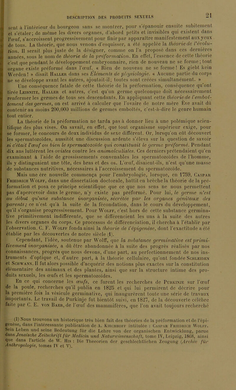 ■ sonl ii l’intörieur du bourgeon sans se monlrer, pour s’epanouir cnsuite subitemenL el s’etaler; de müme les divers Organes, d’abord pelils el invisibles qui existent dans i l’fruf, s’accroissent progressivemenl pour finirpar apparailre manifestemenl auxyeux I de tous. La theorie, que nous venons d’csquisser, a eie appclee la theorie de Revolu- tion. II serail plus juste de la designer, comnie on l’a propose dans ces dernieres i annöes, sous le noin de theorie de la preformation. En effet, l’essence dccette theorie c'est que pendant le döveloppement embryonnaire, rien de nouveau ne se forme; tont organe existe preforme dans l’ceuf. « Rien de nouveau ne se forme! Es giebt kein Werden! » disait Haller dans ses Elements de Physiologie. « Aucune partie du corps ne se developpe avant les aulres, ajoulait-il; toutes sonl creees simultanöment. » Une consequence fatale de cette theorie de la preformation, consequence qu’ont liree Leibnitz, Haller el aulres, c’est qu’un germe quelconque doit necessairement renfermer les germes de tous ses descendants. En appliquant cette theorie de l'embot- tement des germes, on est arrivö ä calculer que l’ovaire de notre mere Eve avait du contenirau moins 200,000 millions de germes emboiles, c’est-ii-dirc le genre humain tout entier. La theorie de la preformation ne tarda pas ä donner lieu ä une polemique scien- tifique des plus vives. On savait, en effet, que tout organisme superieur exige, pour se former, le concours de deux individus de sexe different. Or, lorsqu’on eöt decouvert les spermatozo'ides, aussilöt une discussion ardente s’eleva sur la question de savoir si c’etait l'ceuf ou bien le spermatozo'ide qui conslituait le germe preforme. Pendant dix anslutterent les ovistes contre les animalculistes. Ces dernierspretendaient qu’en examinant ä l’aide de grossissements convenables les spermatozo'ides de l’homme, ils y distinguaient une töte, des bras et des os. L’oeuf, disaient-ils, n’est qu’une masse de substances nutritives, necessaires k l’accroissement du spermatozo'ide. Mais une ere nouvelle commenija pour l’embryologie, lorsque, en 1759, Caspar Friedrich Wolff, dans une dissertation doctorale, battiten breche la theorie de la pre- formation et posa ce principe scientifique que ce que nos sens ne nous permettent pas d’apercevoir dans le germe, n’y existe pas preforme. Pour lui, le germe n’est au debut qu'une substance inorganisee, secretee par les Organes genilaux des parenls; ce n’est qu’ä la suite de la fecondation, dans le cours du developpement, qu’il s’organise progressivemenl. Pour Wolff, c’est liors de cette substance germina- tive primitivement indifferente, que se differencienl les uns ä la suite des aulres les divers organes du corps. Ce processus de differenciation, il chercha ä l’etablir par l’observation. C. F. Wolff fondaainsi la theorie de l’epigenese, dont l’exactitude aete etablie par les decouvertes de notre siede pl). Ccpendant, l’idee, soutenue par Wolff, que la substance germinalive est primi- tivement inorganisee, a dft etre abandonnee ä la suite des progres realises par nos connaissances, progres que nous devons, d’une part, au perfectionnemcnt de nos ins- truments d’optique et, d’aulre part, ä la theorie cellulaire, qu’ont fondee Schleiden el Schwann. II fut alors possible d’aequerir des nolions plus exacles surla Constitution elementaire des animaux et des plantes, ainsi que sur la structure intime des pro- duils sexuels, les ceufset les spermatozo'ides. En ce qui concerne les ceufs, ce furent les recherches de Purkinje sur l’oeuf de la poule, recherches qu’il publia en 1825 et qui lui permirenl de decrire pour la premiöre fois la vesicule germinalive, qui inaugurörent toute une serie de travaux importants. Le travail de Purkinje fut bienlöt suivi, en 1827, de la decouverle celebrc faile par C. E. von Raer, de l’oeuf des mammifercs, que Fon avait toujours recherche (1) Nous Irouvons un hislorique trös bien fait des theories de la preformation et de l’epi- genese, dans l’interessante publication de A. Kirchhoff intitulee : Caspar Friedrich Wolff. Sein Leben und seine Iledeutung für die Lehre von der organischen Entwicklung, parue dans Janaische Zeitschrift für Medicin und Naturwissenschaft, lomc 1Y, Leipzig, 18G8, ainsi que dans l’article de W. His : Die Theeorien der geschlechtlichen Zeugung (Archiv für Anthropologie, tomes IV et Y).