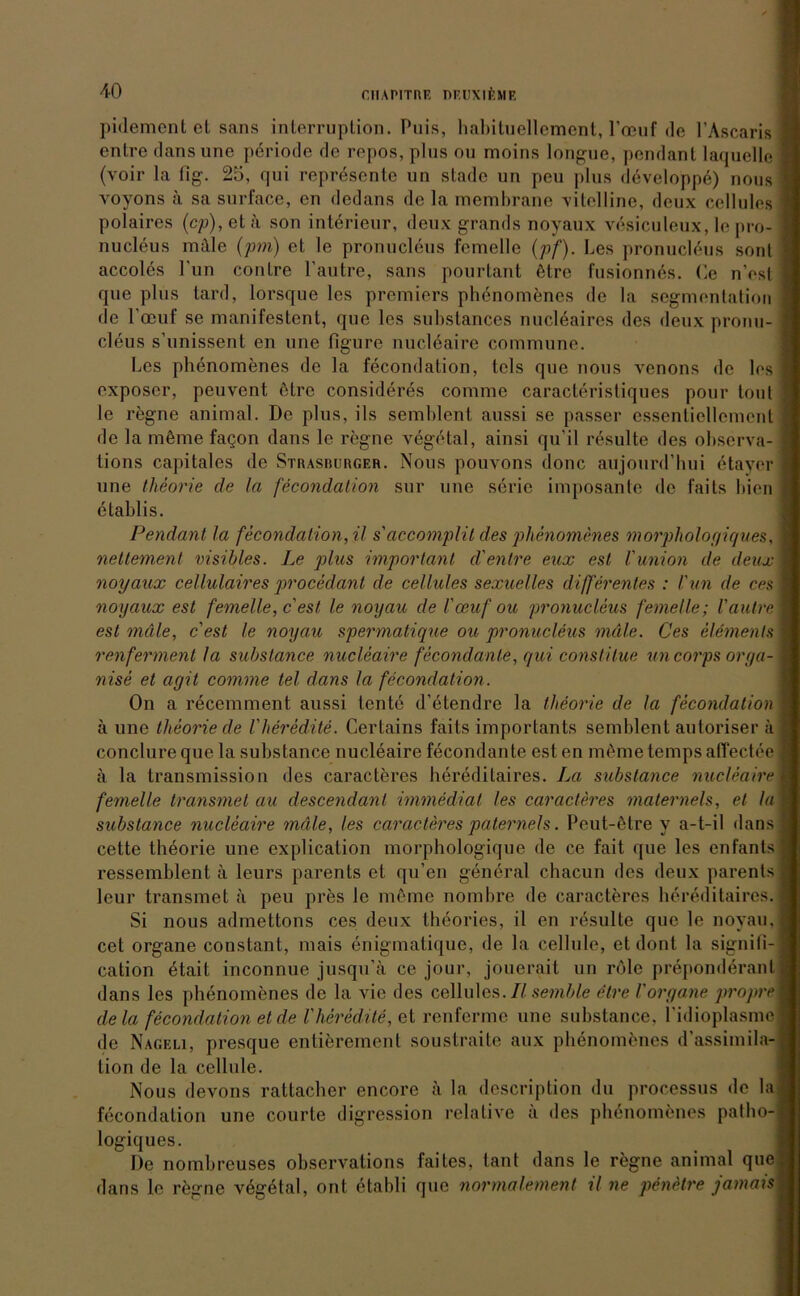 CIIAPITRF ni'UXIF.MF. pidement et sans interruplion. Puis, habituellement, l'ocuf de l’Ascaris entre dansune periode de repos, plus ou moins longue, pendant laquelle (voir la fig. 25, qui represente un stade un pcu plus döveloppe) nous voyons a sa surface, en dcdans de la membrane vitelline, deux cellules polaires (cp),eta son intörieur, deux grands noyaux vesiculeux, le pro- nucleus mäle (pm) et le pronucleus femelle (pf). Les pronucleus sont accoles l’un coutre l’autre, saus pourtant ätre fusionnös. Ce n'est que plus tard, lorsque les premiers phenomenes de la Segmentation de loeuf se manifestent, que les substances nucleaires des deux pronu- cleus s’unissent en une figure nucleaire commune. Les phenomenes de la fecondation, tcls que nous vcnons de los exposcr, peuvent ötre consideres comme caracteristiques pour tont le regne animal. De plus, ils semblent aussi se passer essentiellement de la m6me fa§on dans le regne vegetal, ainsi qu'il resulte des observa- tions capitales de Strasburger. Nous pouvons donc aujourd’bui etayer une theorie de la fecondation sur une seric imposante de 1‘aits bien etablis. Pendant la fecondation, U s'accomplit des phenomenes morphologiques, nettement visibles. Le plus important d'entre eux esl VUnion de deux noyaux cellulaires procedant de cellules sexuelles differentes : l'un de ces noyaux est femelle, c est le noyau de l'ceuf ou pronucleus femelle; l'autre est mäle, c est le noyau spermatique ou pronucleus mäle. Ces eläments renferment la substance nucleaire fecondante, qui constilue un corps orga- nise et agit comme tel dans la fecondation. On a recemment aussi tonte d’etendre la theorie de la fecondation ä une theorie de l'heredite. Certains faits importants semblent autoriser ä conclure que la substance nucleaire fecondante est en möme temps affectee ä la Iransmission des caracteres hereditaires. La substance nucleaire femelle transmet au descendanl immediat les caracteres maternels, et la substance nucleaire mäle, les caracteres paternels. Peut-ötre y a-t-il dans cette theorie une explication morphologique de ce fait que les enfants ressemblent ä leurs parents et qu’en general chacun des deux parents leur transmet a peu pres le meine nombre de caracteres hereditaires. Si nous admettons ces deux theories, il en resulte que le noyau, cet organe constant, mais enigmalique, de la cellule, et dont la signili-j cation etait inconnue jusqu’ä ce jour, jouerait un röle preponddrant dans les phenomenes de la vic des cellules. II semble etre Vorgane propre 1 de la fecondation et de l'heredite, et renferme une substance, l'idioplasme de Nageli, presque enlierement soustraite aux phenomenes d’assimila- tion de la cellule. Nous devons rattacher encore ;i la description du processus de la fecondation une courte digression relative ii des phenomenes patbo-j logiques. De nombreuses obserArations faites, tant dans le regne animal quej dans le regne v6g6tal, ont etabli que normalement il ne penetre jamais]