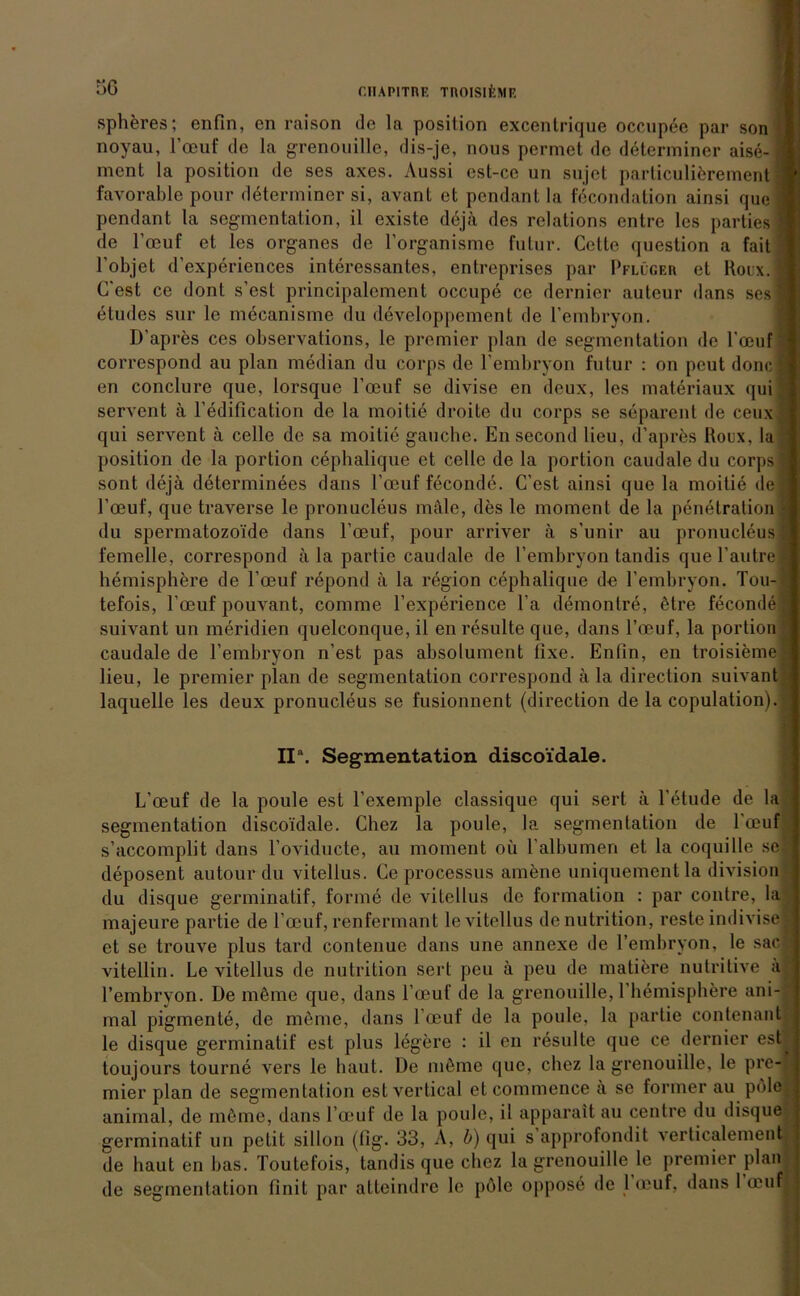 spheres; enfin, en raison de la position excentrique occupee par son noyau, Foeuf de la grenouille, dis-je, nous permet de determiner aise-| ment la position de ses axes. Aussi est-cc un sujet parliculierement » favorable pour determiner si, avant et pendant la fecondation ainsi quei pcndant la Segmentation, il existe dejä des relations entre les parties 1 de l’oeuf et les Organes de l’organisme futur. Cette question a fait 1 l’objet d'experiences interessantes, entreprises par Pflüger et Roix.l C’est ce dont s’est principalement occupe ce dernier auteur dans sesl etudes sur le mecanisme du developpement de l’embryon. D’apres ces observations, le premier plan de Segmentation de Foeuf ! correspond au plan median du corps de Fembryon futur : on pcut doncl en conclure que, lorsque Foeuf se divise en deux, les materiaux qui fj servent ä l’edification de la moitie droite du corps se separent de ceuxl qui servent ä ccllc de sa moitie gauche. En second lieu, d’apres Roux, la 1 position de la portion cephalique et ccllc de la portion caudale du corps! sont dejä determinees dans Foeuf feconde. C’est ainsi que la moitie dei Foeuf, que traverse le pronucleus male, des le moment de la penetration a du spermatozoide dans Foeuf, pour arriver ä s’unir au pronucleus 1 femelle, correspond ä la partie caudale de Fembryon tandis quel’autre! hemisphere de Foeuf repond ä la region cephalique de Fembryon. Tou-*| tefois, Foeuf pouvant, comme Fexperience Fa demontre, ütre feconde! suivant un meridien quelconque, il en resulte que, dans Foeuf, la portion | caudale de Fembryon n’est pas absolument fixe. Enfin, en troisiemei lieu, le premier plan de Segmentation correspond ä la direction suivant I laquelle les deux pronucleus se fusionnent (direction de la copulation).* II\ Segmentation discoidale. L’oeuf de la poule est l’exemple classique qui sert ä l’etude de la 1 Segmentation discoidale. Chez la poule, la Segmentation de Foeuf j s’accomplit dans l’oviducte, au moment oü l’albumen et la coquille sei deposent autour du vitellus. Ce processus amene uniquementla division - j du disque germinatif, forme de vitellus de formalion : par contre, la I majeure partie de Foeuf, renfermant le vitellus denutrition, reste indivisefl et se trouve plus tard contenue dans une annexe de Fembryon, le sac|| vitellin. Le vitellus de nutrition sert peu ä peu de matiere nutritive a j Fembryon. De müme que, dans Foeuf de la grenouille, l’hemisphere ani-l mal pigmente, de meine, dans Foeuf de la poule, la partie contenant I le disque germinatif est plus legere : il en resulte que ce dernier estl toujours tourne vers le baut. De müme que, chez la grenouille, le pre- mier plan de Segmentation estvertical et commence ä se former au pole animal, de müme, dans Foeuf de la poule, il apparait au centre du disque | germinatif un petit sillon (fig. 33, A, b) qui s approfondit verticalement I de hauten bas. Toutefois, tandis que chez la grenouille le premier plan i de Segmentation finit par atteindre le pole oppose de 1 muf. dans 1 oeuf