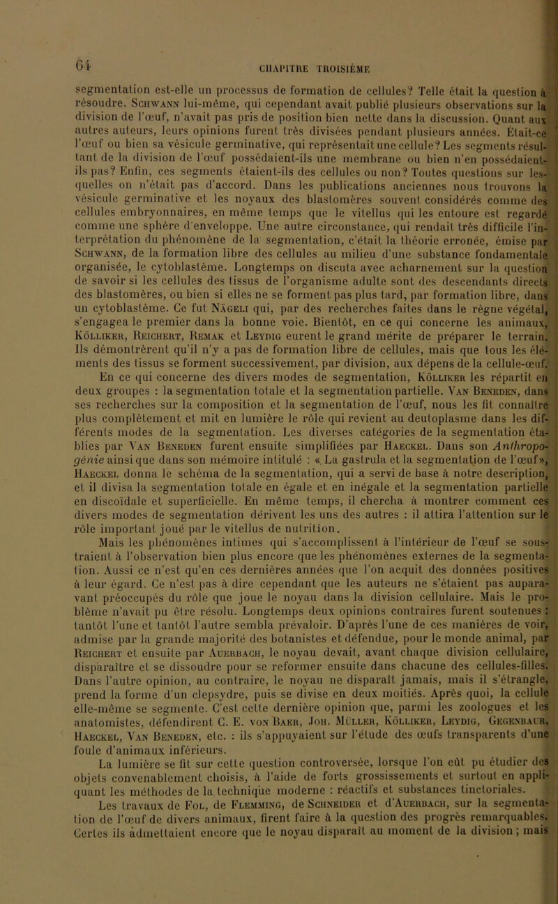 Gl segmentation est-elle un processus de formation de ecllules? Telle etait la question ä resoudre. Schwann lui-müme, qui cepcndanl avait publid plusieurs observations sur la division de l’ceuf, n’avait pas pris de position bien nclte dans la discussion. Quant aus autres auteurs, leurs opinions furenl trös divisees pendant plusieurs anndes. Elait-ce l’ceuf ou bien sa vesicule germinative, qui representait une cellule? Les segments resul- tant de la division de l’ceuf possedaicni-ils une mcmbrane ou bien n’en possedaient- ils pas? Enfin, ces segments etaient-ils des cellules ou non? Toutes questions sur lcs- quelles on n’etait pas d’accord. Dans les publicalions anciennes nous Irouvons la vesicule germinative et les noyaux des blaslomeres souvent consideres comme des cellules embryonnaires, cn mfime lemps que le vitellus qui les entoure est. regarde comme une sphdre denveloppe. Une aulre circonstance, qui rendail trds difficile l’in- terpretalion du phenoinene de la Segmentation, c’dtait la theoric erronee, emise par Schwann, de la Formation libre des cellules au milieu d’une substance l'ondamentale organisee, le cytoblasteme. Longtemps on discuta avec acharnement sur la question de savoir si les cellules des tissus de l’organisme adulte sont des descendanls directs des blastomeres, ou bien si elles ne se forment pas plus tard, par formation libre, dans un cytoblasteme. Ce lut Nägeli qui, par des recherches faites dans le regne vegelal, s’engagea le premier dans la bonne voie. Bientöt, en ce qui concerne les animaux, Kölliker, Reichert, Remak et Leydig eurent le grand merite de preparer le terrain. Ils demontrdrent qu’il n’y a pas de formation libre de cellules, mais que tous les ele- ments des tissus se forment successivement, par division, aux depens de la cellule-ceuf. En ce qui concerne des divers modes de Segmentation, Kölliker les reparlit en deux groupes : la Segmentation totale et la Segmentation partielle. Van Benede.n, dans ses recherches sur la composition et la Segmentation de l’ceuf, nous les fit connailrc plus complötement et mit en lumiöre le röle qui revient au deutoplasme dans les dif- ferents modes de la segmenlation. Les diverses categories de la Segmentation eta- blies par Van Beneden furent ensuite simplifiees par Haeckel. Dans son Anlhropo- genie ainsique dans son memoire intilule : «La gastrula et la Segmentation de l’ceuf», Haeckel donna le Schema de la segmenlation, qui a servi de base ä notre descriplion, et il divisa la Segmentation totale en egale et en inegale et la Segmentation partielle en disco'idale et superficielle. En mdme temps, il chercha ä montrer comment ces divers modes de Segmentation derivent les uns des autres : il attira l’attention sur le röle important joue par le vitellus de nutrition. Mais les phenomenes intimes qui s’accomplissent ä l’interieur de l’oeuf se sous- traicnl ä l’observation bien plus encore que les phenoinönes externes de la Segmenta- tion. Aussi ce n’est qu’en ces dernieres annees que Ton acquit des donnees positives ä leur egard. Ce n’est pas ä dire cependant que les auteurs ne s’etaient pas aupara- vant preoccupes du röle que joue le noyau dans la division cellulaire. Mais le Pro- bleme n’avait pu etre resolu. Longtemps deux opinions contraires furenl soulenues: tantöt l’une et tantöt l’aulre sembla prevaloir. D’apres l’une de ces manieres de voir, admise par la grande majorite des botanistes etdefendue, pour le monde animal, par Reichert et ensuite par Auerbach, le noyau devait, avant cliaque division cellulaire, disparaitre et se dissoudre pour se reformer ensuite dans chacune des cellules-filles. Dans l’autre opinion, au contraire, le noyau ne disparalt jamais, mais il s’etrangle, prend la forme d’un clepsydre, puis se divise cn deux moities. Aprös quoi, la cellule elle-meme se segmenle. C’est celte derniere opinion que, parmi les zoologues et les anatomistes, defendirent C. E. von Baer, Joh. Miller, Kölliker, Levdig, Gegenbalr, Haeckel, Van Beneden, etc. : ils s’appuyaient sur l’elude des ceui's transparents d’une foule d’animaux inferieurs. La lumiere se fit sur cette question conlroversee, lorsque l’on eüt pu eludier des objets eonvcnablcmcnt choisis, ä l’aide de forts grossissements et surtout en appli- quant les methodes de la techniqiie moderne : reaclifs et substances tincloriales. Les travaux de Fol, de Flemming, de Schneider et d’AuERUACH, sur la Segmenta- tion de l’ceuf de divers animaux, firent faire ö. la question des progres remarquables. Certes ils admeltaienl cncore que le noyau disparalt au inomcnt de la division; inais