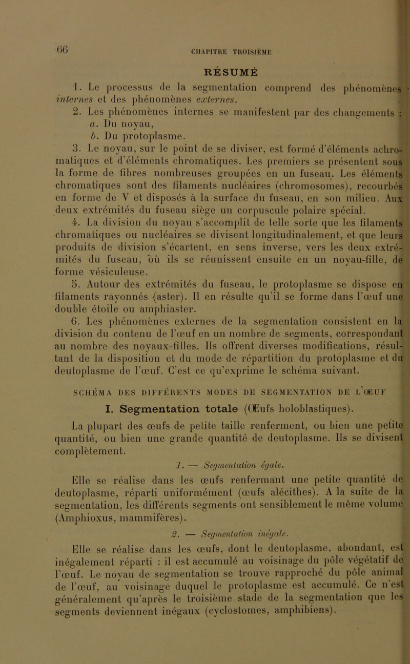 RESUME 1. Le processus de la Segmentation comprend des phdnomenes internes et des phenomenes externes. 2. Les phenomenes internes se manifestent par des changements : ci. Du noyau, b. Du protoplasme. 3. Le noyau, sur le point de se diviser, est forme d’elements achro- matiques et d’elements chromatiques. Les premiers se presentent sous la forme de tibres nombreuses groupees en un fuseau. Les elements chromatiques sont des filaments nucleaires (chromosomes), rccourhes en forme de V et disposes ä la surface du fuseau, en son milicu. Aux deux extremites du fuseau siege un corpuscule polaire special. 4. La division du noyau s’accomplit de teile sorle que les filaments chromatiques ou nucleaires se divisent longitudinalement, et que leurs produits de division s’ecartent, en sens inverse, vers les deux extre- mites du fuseau, oü ils se reunissent ensuite en un noyau-fille, de forme vesiculeuse. 5. Au tour des extremites du fuseau, le protoplasme se dispose en filaments rayonnes (aster). 11 en resulte qu’il se forme dans l’oeuf une double etoile ou amphiaster. 6. Les phenomenes externes de la Segmentation consistent en la division du contenu de l’oeuf en un nombre de Segments, correspondant au nombre des noyaux-filles. 11s offrent diverses modifications, resul- tant de la disposition et du mode de repartition du protoplasme et du deutoplasme de l’oeuf. C’est ce qu’exprime le Schema suivant. SCHEMA DES DIFFERENTS MÜDES DE SEGMENTATION DE L'OEUF I. Segmentation totale ((JEufs holoblastiques). La plupart des oeufs de pelite taille renferment, ou bien une petile quantite, ou bien une grande quantite de deutoplasme. 11s se divisent completemenl. 1. — Segmentation egale. Elle se realise dans les oeufs renfermänt une petite quantite de deutoplasme, reparti uniformement (oeufs alecithes). A la suite de la Segmentation, les diflercnts Segments ont sensiblement le m6mc volume (Amphioxus, mammiferes). 2. — Segmentation inegale. Elle se realise dans les oeufs, dont le deutoplasme, abondant, est inegalement reparti : il est accumule au voisinage du pole vegelatif de l’ocuf. Le noyau de Segmentation se trouve rapproche du pole animal de l’oeuf, au voisinage duquel le protoplasme est accumule. Ce n est generalement qu’apres le troisieme stade de la Segmentation que les segments deviennent inegaux (cyclostomes, amphibiens).