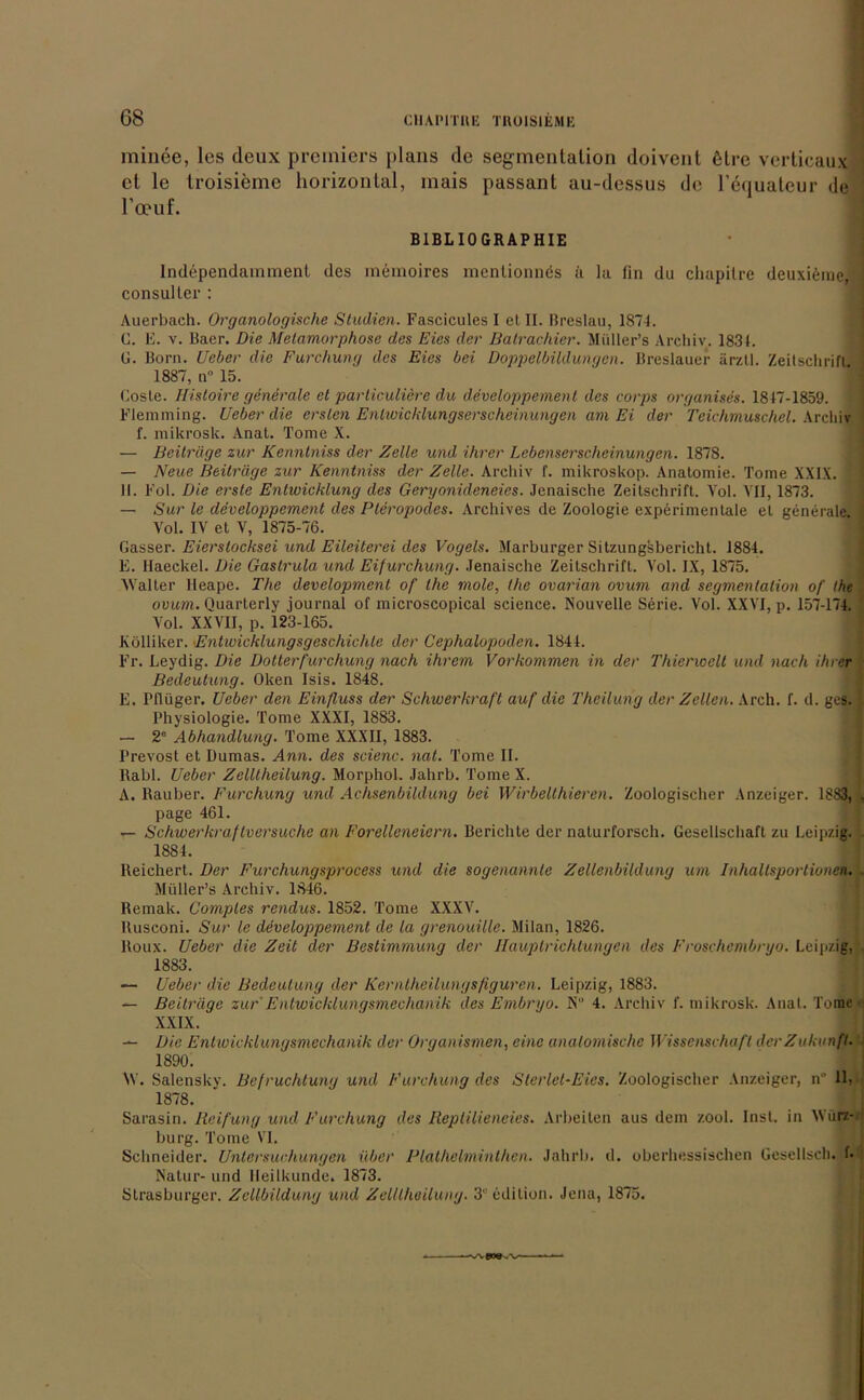 minee, los deux prciniers plans de Segmentation doivent 6lre verticaux et le troisieme horizontal, mais passant au-dessus de ränuateur de l’oeuf. BIBLIOGRAPHIE Independammenl des mcmoires menlionnös ä la (in du cliupilre deuxieme,; consulter : Auerbach. Organologische Studien. Fascicules I et II. Breslau, 1874. C. E. v. Baer. Die Metamorphose des Eies der Batrachier. Müller’s Archiv. 1831. G. Born, lieber die Furchung des Eies bei Doppelbildungen. Breslauer ärztl. Zeitschrift, i 1887, n° 15. Coste. Histoire generale et particuliere du developpement des corps organises. 1847-1859. Flemming. lieber die ersten Entwicklungserscheinungen am Ei der Teichmuschel. Archiv f. mikroslc. Anat. Tome X. — Beiträge zur Kenntniss der Zelle und ihrer Lebenserscheinungen. 1878. — Neue Beiträge zur Kenntniss der Zelle. Archiv f. mikroskop. Anatomie. Tome XXIX. | II. Fol. Die erste Entwicklung des Geryonideneies. Jenaische Zeitschrift. Yol. VII, 1873. — Sur le developpement des Pteropodes. Archives de Zoologie experimentale et generale. 1 Vol. IV et V, 1875-76. Süsser. Eierstocksei und Eileiterei des Vogels. Marburger Sitzungsbericht. 1884. E. llaeckel. Die Gastrula und Eifurchung. Jenaische Zeitschrift. Vol. IX, 1875. Walter lleape. The development of the mole, the ovarian ovum and Segmentation of the ovum. Quarterly journal of microscopical Science. Nouvelle Serie. Vol. XXVI, p. 157-174. Vol. XXVII, p. 123-165. Kölliker. Entwicklungsgeschichte der Cephalopoden. 1844. Fr. Leydig. Die Dotterfürchung nach ihrem Vorkommen in der Thierwelt und nach ihrer Bedeutung. Oken Isis. 1848. E. Pflüger. Ueber den Einfluss der Schwerkraft auf die Theilung der Zellen. Arch. f. d. ges. i Physiologie. Tome XXXI, 1883. — 2° Abhandlung. Tome XXXII, 1883. Prevost et Dumas. Ann. des scienc. nat. Tome II. Rabl. Ueber Zelllheilung. Morphol. Jahrb. Tome X. A. Räuber. Furchung und Achsenbildung bei Wirbellhiercn. Zoologischer Anzeiger. 1883, . page 461. — Schwerkraftversuche an Forelleneiern. Berichte der naturforsch. Gesellschaft zu Leipzig. . 1884. Reichert. Der Furchungsprocess und die sogenannte Zellenbildung um Inhaltsportionen.. Müller’s Archiv. 1846. Remak. Comples rendus. 1852. Tome XXXV. ltusconi. Sur le developpement de la grenouille. Milan, 1826. Roux. Ueber die Zeit der Bestimmung der Ilauptrichtungen des Froschembryo. Leipzig, 1883. — Ueber die Bedeutung der Kerntheilungsfiguren. Leipzig, 1883. — Beiträge zur Entwicklungsmechanik des Embryo. X 4. Archiv f. mikrosk. Anal. Tome XXIX. — Die Entwicklungsmechanik der Organismen, eine anatomische Wissenschaft der Zukunft. 1890. \V. Salensky. Befruchtung und Furchung des Sterlet-Eies. Zoologischer Anzeiger, n 11, 1878. Sarasin. Reifung und Furchung des Reptilieneies. Arbeiten aus dem zool. Inst, in Würz- burg. Tome VI. Schneider. Untersuchungen über Blathelminthen. Jahrb. d. oberhessischen Gesellsch. f* Natur- und Heilkunde. 1873. Strasburger. Zellbildung und Zelllheilung. 3“ edilion. Jena, 1875.