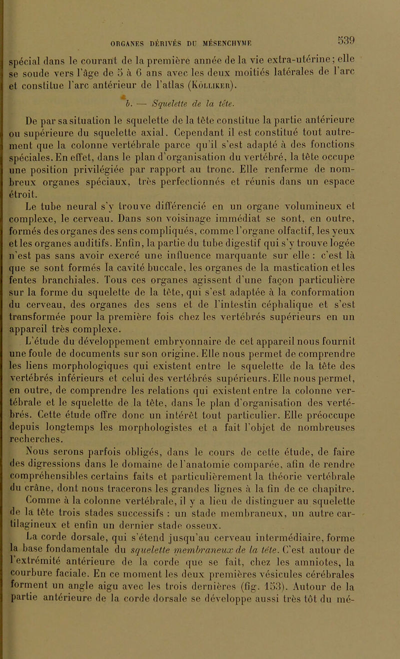 special dans le courant de la premiere annee de la vie extra-uterine; eile se soude vers Läge de 5 ä 6 ans avec les deux moities laterales de 1 arc et constilue l'arc anterieur de l’allas (Köeuker). b. — Squelette de la tete. De par saSituation le squelette de la töte constitue la partie anterieure ou superieure du squelette axial. Oependant il est constitue tout autre- ment que la colonne vertebrale parce qu’il s’est adapte a des fonctions speciales. En eilet, dans le plan d’organisation du vertebre, la töte occupe une position privilegiee par rapport au tronc. Elle renferme de nom- breux Organes speciaux, tres perfectionnes et reunis dans un espace etroit. Le tube neural s’y trouve diflerencie en un Organe volumineux et complexe, le cerveau. Dans son voisinage immediat se sont, en outre, formes des Organes des sens compliques, corame l’organe olfactif, les yeux etles Organes auditifs. Enfin, la partie du tube digestif qui s’y trouve logee n’est pas sans avoir exerce une intluence marquante sur eile : c’est lä que se sont formes la cavite buccale, les Organes de la mastication etles fentes branchiales. Tous ces Organes agissent d’une facon particuliere sur la forme du squelette de la töte, qui s’est adaptee ä la conformation du cerveau, des Organes des sens et de l’intestin cepbalique et s’est transformee pour la premiere fois cbez les vertebres superieurs en un appareil tres complexe. L’etude du developpement embryonnaire de cet appareil nous fournit une foule de documents sur son origine. Elle nous permet de comprendre les liens morphologiques qui existent entre le squelette de la töte des vertebres inferieurs et celui des vertebres superieurs. Elle nous permet, en outre, de comprendre les relations qui existent entre la colonne ver- tebrale et le squelette de la töte, dans le plan d’organisation des verte- bres. Cette etude offre donc un interet tout particulier. Elle preoccupe depuis longtemps les morphologistes et a fait l’objet de nombreuses recherches. Nous serons parfois obliges, dans le cours de cette etude, de faire des digressions dans le domaine del’anatomie comparee, afin de rendre comprehensibles certains 1‘aits et particulierement la theorie vertebrale du eräne, dont nous tracerons les grandes lignes ä la fin de ce chapitre. Comme ä la colonne vertebrale, il y a lieu de distinguer au squelette de la töte trois stades successifs : un stade membraneux, un autre car- tilagineux et enfin un dernier stade ossenx. La corde dorsale, qui s’etend jusqu’au cerveau intermediaire, forme la base fondamentale du squelette membraneux de la tete. E’est autour de 1 extremite anterieure de la corde que se fait, chez les amniotes, la courbure faciale. En ce moment les deux premieres vesicules cerebrales forment un angle aigu avec les trois dernieres (fig. 153). Autour de la partie anterieure de la corde dorsale se developpe aussi tres tot du me-