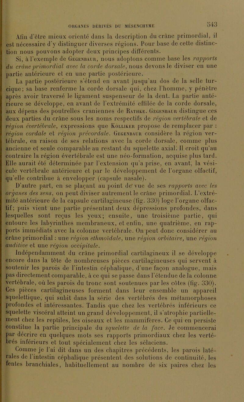 Afln d’etrc mieux Oriente dans la description du eräne primordial, il est necessaire d'y distinguer diverses regions. Pour base de cette distinc- tion nous pouvons adopler deux prineipes differents. Si, ä l’exemple de Gegenbaur, nous adoplons comrae base les rapports du eräne primordial avec la corde dorsale, nous devons le diviser en une partie anterieure et en une parlie posterieure. La partie posterieure s’etend en avant jusqu’au dos de la seile tur- cique; sa base renferme la corde dorsale qui, chez Fhomme, y penelre apres avoir traverse le ligament suspenseur de la dent. La partie ante- rieure se developpe, en avant de l’extremite effilee de la corde dorsale, aux depens des poutrelles craniennes de Rathke. Gegenbaur distingue ces deux parties du eräne sous les noms respectifs de region vertebrale et de region evertebrale, expressions que Kölliker propose de remplacer par : region cordale et region precordale. Gegenbaur considere la region ver- tebrale, en raison de ses relations avec la corde dorsale, comme plus ancienne et seule comparable au restant du squelette axial. II croit qu’au contraire la region evertebrale est une neo-formation, acquise plus tard. Elle aurait ete determinee par l’extension qu a prise, en avant, la vesi- cule vertebrale anterieure et par le developpement de Porgane olfactif, qu’elle contribue ä envelopper (capsule nasale). D’autre part, en se placant au point de’vue de ses rapports avec les or 'ganes des sens, on peut diviser autrementle crane primordial. L’extre- mite anterieure de la capsule carlilagineuse (fig. 330) löge l’organe olfac- tif; puis vient une partie presentant deux depressions profondes, dans lesquelles sont regus les yeux; ensuite, une troisieme partie, qui entoure les labyrinthes membraneux, et enfin, une quatrieme, en rap- ports immediats aArec la colonne vertebrale. On peut donc considerer au eräne primordial: une region ethmoidale, une region orbitaire, une region auditive et une region occipitale. Independamment du eräne primordial cartilagineux il se developpe encore dans la töte de nombreuses pieces cartilagineuses qui servent ä soutenir les parois de Pintestin cephalique, d’une fagon analogue, mais pas directement comparable, ä ce qui se passe dans Petcndue de la colonne vertebrale, oü les parois du tronc sont soutenucs par les cötes (fig. 330). Ces pieces cartilagineuses forment dans leur ensemble un appareil squelettique, qui subit dans la Serie des vertebres des metamorphoses profondes et interessantes. Tandis que chez les vertebres inferieurs ce squelette visceral atteint un grand developpement, il s’atropbie partielle- ment chez les reptiles, les oiseaux et les mammiferes. Ce qui en persiste constitue la partie principale du squelette de la face. Je commencerai par decrire en quelques mots ses rapports primordiaux chez les verte- bres inferieurs et tout specialement chez les selaciens. Comme je Pai dit dans un des chapitres precedents, les parois late- rales de Pintestin cephalique presentent des Solutions de continuite, les fentes branchiales, habituellement au nombre de six paires chez les