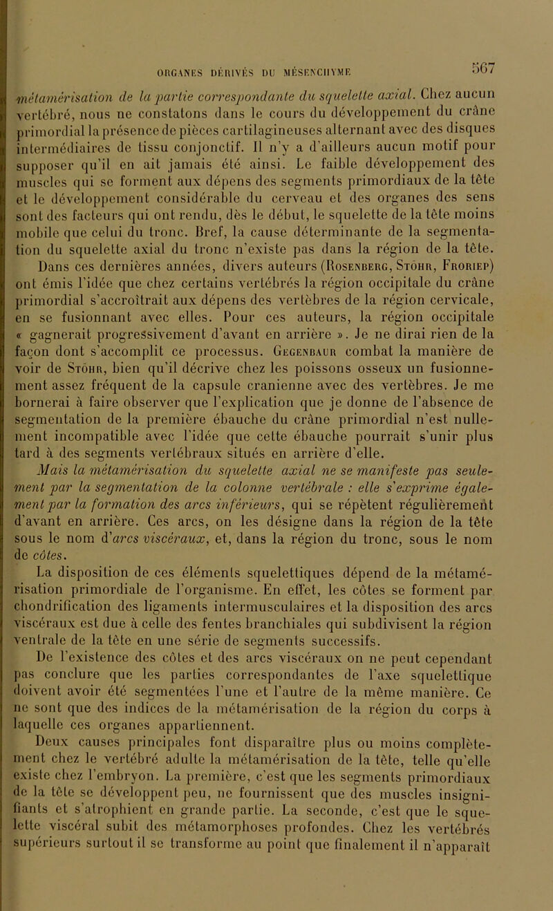 metamerisation de la partie correspondante du squelette axial. Chez aucun vertebre, nous ne constatons Jans le cours du developpeinent du cröne primordial la presence de pieces cartilagineuses alternanl avec des disques intermediaires de lissu conjonctif. II n’y a d’ailleurs aucun motif pour supposer qu’il en ail jamais eie ainsi. Le faible developpeinent des muscles qui se forment aux depens des segments primordiaux de la töte et le developpeinent considerable du cerveau et des Organes des sens sont des facteurs qui ont rendu, des le debut, le squelette de la töte moins mobile que celui du tronc. Bref, la cause delerminante de la Segmenta- tion du squelette axial du tronc n’existe pas dans la region de la töte. Dans ces dernieres annees, divers auteurs (Rosenberg, Stöhr, Froriep) ont emis l’idee que chez certains vertebres la region occipitale du crane primordial s’accroitrait aux depens des vertebres de la region cervicale, en se fusionnant avec elles. Pour ces auteurs, la region occipitale « gagnerait progressivement d’avant en andere ». Je ne dirai rien de la faQon dont s’accomplit ce processus. Gegenbaur combat la maniere de voir de Stöhr, bien qu’il decrive chez les poissons osseux un fusionne- ment assez frequent de la capsule cranienne avec des vertebres. Je me bornerai ä faire observer que l’explication que je donne de l’absence de Segmentation de la premiere ebauche du crane primordial n’est nulle- ment incompatible avec l’idee que cette ebauche pourrait s’unir plus tard ä des segments verlebraux situes en andere d’elle. Mais la metamerisation du squelette axial ne se manifeste pas seule- ment par la Segmentation de la colonne vertebrale : eile s'exprime egale- ment par la formation des arcs inferieurs, qui se repetent regulierement d’avant en andere. Ces arcs, on les designe dans la region de la töte sous le nom d'arcs visceraux, et, dans la region du tronc, sous le nom de cötes. La disposition de ces elemenls squelettiques depend de la metame- risation primordiale de l’organisme. En effet, les cötes se forment par chondriflcation des ligaments intermusculaires et la disposition des arcs visceraux est due ä celle des fentes branchiales qui suhdivisent la region ventrale de la töte en une serie de segments successifs. De l’existence des cötes et des arcs visceraux on ne peut cependant pas conclure que les parLies correspondantes de Faxe squelettique doivent avoir ete segmentees l’une et 1’au Ire de la meine maniere. Ce ne sont que des indices de la metamerisation de la region du corps ä laquelle ces Organes apparliennent. Deux causes principales font disparaitre plus ou moins complete- inent chez le vertebre adulte la metamerisation de la löte, teile qu’elle existe chez l’embryon. La premiere, c’est que les segments primordiaux de la töte se developpent pcu, ne fournissent que des muscles insigni- fiants et s’atrophient en grande partie. La seconde, c’est que le sque- lette visceral subit des metamorphoses profondes. Chez les vertebres superieurs surtout il sc transforme au point que finalement il n’apparait