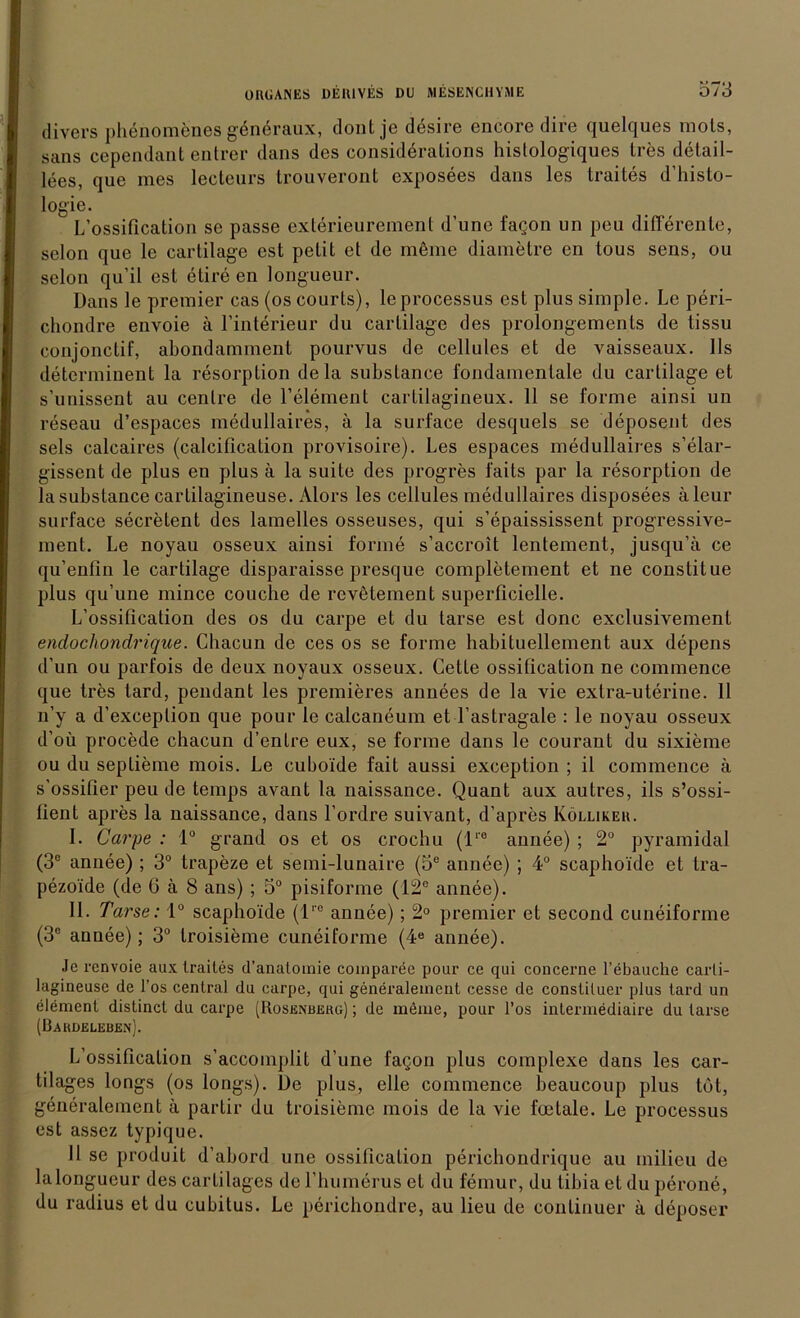 Ö73 divers phenomenes generaux, dontje desire encore dire quelques uiols, sans cependant entrer dans des considerations histologiques tres detail- lees, que nies lecteurs trouveront exposees dans les traites d’histo- logie. L’ossification se passe exterieurement d’une fagon un peu differente, selon que le cartilage est petit et de möme diametre en tous sens, ou selon qu’il est elire en longueur. Dans le prcmier cas (os courls), le processus est plus simple. Le peri- chondre envoie ä. l’interieur du cartilage des prolongements de tissu conjonctif, abondamment pourvus de cellules et de vaisseaux. 11s determinent la resorption de la substance fondamentale du cartilage et s’unissent au cenlre de l’element cartilagineux. 11 se forme ainsi un reseau d’espaces medullaires, ä la surface desquels se deposent des sels calcaires (caleiücation provisoire). Les espaces medullaires s’elar- gissent de plus en plus ä la suite des progres faits par la resorption de la substance cartilagineuse. Alors les cellules medullaires disposees äleur surface secretent des lamelies osseuses, qui s’epaississent progressive- ment. Le noyau osseux ainsi forme s’accroit lenlement, jusqu’ä ce qu’enfin le cartilage disparaisse presque completement et ne constitue plus qu’une mince couche de rcvetement superllcielle. L’ossification des os du carpe et du tarse est donc exclusivement endochondrique. Chacun de ces os se forme habituellement aux depens d’un ou parfois de deux noyaux osseux. Cette ossification ne commence que tres tard, pendant les premieres annees de la vie extra-uterine. 11 n’y a d’exceplion que pour le calcaneum et l’astragale : le noyau osseux d’oü procede chacun d’enfre eux, se forme dans le courant du sixieme ou du seplieme mois. Le cuboide fait aussi exception ; il commence ä s’ossifier peu de temps avant la naissance. Quant aux autres, ils s’ossi- lient apres la naissance, dans l’ordre suivant, d’apres Kölliker. I. Carpe : 1° grand os et os crocbu (lre annee) ; 2° pyramidal (3e annee) ; 3° trapeze et semi-lunaire (5® annee) ; 4° scaphoide et tra- pezoide (de 6 ä 8 ans) ; 5° pisiforme (12° annee). II. Tarse: 1° scaphoide (lre annee); 2° premier et second cuneiforme (3° annee); 3° troisieme cuneiforme (4ö annee). Jcrenvoie aux traites d’analoinie comparee pour ce qui concerne l’ebauclie carli- lagineuse de l’os central du carpe, qui generalement cesse de constiluer plus tard un elemenl distinct du carpe (Rosenberg) ; de meine, pour l’os intermediaire du tarse (Dardeleben). L’ossification s’accomplit d’une fagon plus complexe dans les car- tilages longs (os longs). De plus, eile commence beaucoup plus tot, generalement ä parlir du troisieme mois de la vie foetale. Le processus est assez typique. 11 se produit d’abord une ossification perichondrique au rnilieu de la longueur des cartilagcs del’humerus et du femur, du tibia et du perone, du radius et du cubitus. Le perichondre, au lieu de continuer ä deposer