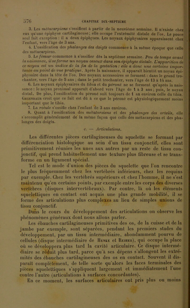 .'»7 (j CllAIMTIIE ÜlX-SEPTlfcME 3. Les mctacarpicns s’ossifienl ä partir de la neuviöine semaine. II n’existe cliez eux (lu’une öpiphyse cartilagineuse; eile oecupe l’extrömitö distale de l’os. Le pouce seul fait exceplion : il a deux epiphyses. Les noyaux öpiphysaires apparaissent chez Tenfant, vers Tilge de 3 ans. 4. L’ossification des phalanges des doigls commence k la möine epoque que teile des melacarpicns. 5. Le femur commence il s’ossifier dös la septiöme semaine. Peu de temps avanl la naissance, il se forme un noyau osseux dans son epiphyse distale. L'apparilion de ce noyau esl un indice de la (in de la gestation : eile a donc une cerlaine impor- tance au point de vue pralique. Aprös la naissance, il apparait bienlöt un noyau öpi- physaire dans la leie de Los. Des noyaux accessoires se forment: dans le grand tro- chanter, vers Lüge de 5 ans ; dans le pelit trochanler, vers lAge de 13 a 14 ans. ö. Les noyaux epiphysaires du tibia et du perone ne se forment qu’apres la nais- sance : le noyau proximal apparait d’abord vers Tilge de 1 a 3 ans; puis, le noyau distal. De plus, Tossification du perone suit toujours de 1 an environ celle du liida. Gegenbaur croit que ce fait est dü ä ce que le perone est physiologiquement moins important que le tibia. 7. La rotule s’ossiüe chez l’enfant de 3 ans environ. 8. Quant ä Tossification des metatarsiens et des phalanges des orleils, eile s’accomplit generalement de la möme fa?on que celle des metacarpiens et des pha- langes des doigls. c. — Articulalions. Les differentes pieces cartilagineuses du squelette se formant par differenciation histologique au sein d’un tissu conjonctif, elles sont primitivement reunies les unes aux autres par un reste de tissu con- jonctif, qui prend habituellemenl une texture plus fibreuse et se trans- forme en un ligament special. Tel est le mode d’union des pieces du squelette que Ton renconlre le plus frequemment cliez les vertebres inferieurs, chez les requins par exemple. Chez les vertebres superieurs et chez l’homme, il ne s’est maintenu qu’en certains points, par exemple enlreles corps des diverses vertebres (disques intervertebraux). Par contre, la oü les elements squelettiques en contact ont acquis une plus grande mobilite, il se forme des articulations plus complexes au lieu de simples unions de tissu conjonctif. Dans le cours du developpement des articulalions on observe les pbenomenes generaux dont nous allons parier. Les ebauches cartilagineuses primitives des os, de la cuisse et de la jambe par exemple, sont separees, pendant les premiers stades du developpement, par un tissu intermediaire, abondamment pourvu de cellules (disque intermediaire de Menke et Reiher), qui occupe la place oü se developpera plus tard la cavite articulaire. Ce disque interme- diaire se reduit plus tard, parce qu’a ses depens s'allongent les extre- mites des.ebauches cartilagineuses des os en contact. Souvent il dis- parait completeinent, de teile sorte qu’alors les faces terminales des pieces squelettiques s’appliquent largeinenl et immediatement 1 une contre l’aulre (articulalions ä surfaces concordanles). En ce moment, les surfaces articulaires ont pris plus ou moins