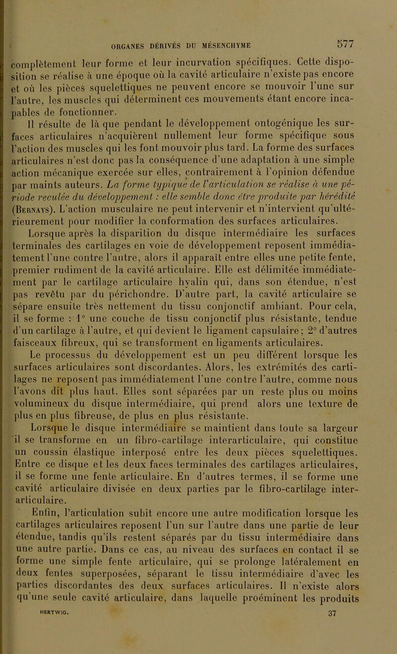 completemcnt leur forme et leur incurvation specifiques. Cette dispo- sition se realise ä une epoque oü la cavite articulaire n’existepas encore et oü les piöces squelettiques ne peuvent encore se mouvoir l’une sur l’autre, les muscles qui determinent ces mouvements etant encore inca- pables de fonctionner. 11 resulte de lä que pendant le developpement ontogenique les sur- faces articulaires n’acquierent nullement leur forme specifique sous l’action des muscles qui les font mouvoir plus tard. La forme des surfaces articulaires n’est donc pas la consequence d’une adaptation ä une simple action mecanique exercee sur elles, contrairement ä l’opinion defendue par maints auteurs. La forme typique de Varticulation se realise ä une pe- riode reculee du developpement: eile semble donc etre produite par heredite (Bernays). L’action musculaire ne peut intervenir et n’intervient qu’ulte- rieurement pour modifier la conformation des surfaces articulaires. Lorsque apres la disparition du disque intermediaire les surfaces terminales des cartilages en voie de developpement reposent immedia- tementl’une contre l’autre, alors il apparait entre elles une petite fente, premier rudiment de la cavite articulaire. Elle est delimitee immediate- ment par le cartilage articulaire hyalin qui, dans son etendue, n’est pas revütu par du perichondre. D’autre part, la cavite articulaire se separe ensuite tres nettement du tissu conjonctif ambiant. Pour cela, il se forme : 1° une couche de tissu conjonctif plus resistante, tendue d’un cartilage ä l’autre, et qui devient le ligament capsulaire; 2° d’autres faisceaux fibreux, qui se transforment en ligaments articulaires. Le processus du developpement est un peu different lorsque les surfaces articulaires sont discordantes. Alors, les extremites des carti- lages ne reposent pas immediatement l’une contre l’autre, comme nous l’avons dit plus haut. Elles sont separees par un reste plus ou moins volumineux du disque intermediaire, qui prend alors une texture de plus en plus fibreuse, de plus en plus resistante. Lorsque le disque intermediaire se maintient dans toute sa largeur il se transforme en un fibro-cartilage interarticulaire, qui constitue un coussin elastique interpose entre les deux pieces squelettiques. Entre ce disque et les deux faces terminales des cartilages articulaires, il se forme une fente articulaire. En d’autres termes, il se forme une cavite articulaire divisee en deux parties par le fibro-cartilage inter- articulaire. Enfin, l’articulation subit encore une autre modification lorsque les cartilages articulaires reposent l’un sur l’autre dans une partie de leur etendue, tandis qu’ils restent separes par du tissu intermediaire dans une autre partie. Dans ce cas, au niveau des surfaces en contact il se forme une simple fente articulaire, qui se prolonge lateralement en deux fentes superposees, separant le tissu intermediaire d’avec les parties discordantes des deux surfaces articulaires. Il n’existe alors qu’une seule cavite articulaire, dans laquelle proeminent les produits 37 HERTWIG.