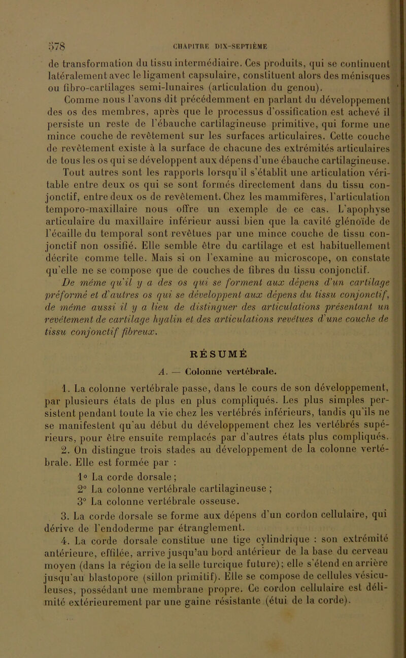 de transformation du lissu intcrmediaire. Ces produits, <jui se cunlinuent lateralement avec le ligament capsulaire, constituent alors des menisques ou fibro-cartilages semi-lunaires (arliculation du genou). Comme nous l’avons dit precedemment en parlant du developpement des os des membres, apres que le processus d'ossification est acheve il persiste un reste de l’ebauche carlilagineuse primitive, qui forme uue mince couche de revßtemcnt sur les surfaces articulaires. Gelte couche de revetement existe ä la surface de chacune des extrem ites articulaires de tous les os qui se developpcnt aux depens d’une ebauche cartilagineuse. Tout autres sont les rapports lorsqu’il s’etablit une articulation ren- table enlre deux os qui se sont formes directement dans du tissu con- jonctif, entredeux os de revetement. Chez les mammiferes, l’articulation temporo-maxillaire nous offre un exemple de ce cas. L’apophyse articulaire du maxillaire inferieur aussi bien que la cavile glenoide de l’ecaille du temporal sont revetues par une mince couche de tissu con- jonctif non ossifie. Elle semble etre du cartilage et est habituellement decrite comme teile. Mais si on l’examine au microscope, on constate qu’elle ne se compose que de couches de fibres du tissu conjonclif. De meme quil y a des os qui se forment aux depens d'un cartilage preforme et d'autres os qui se developpent aux depens du tissu conjonclif, de meme aussi il y a Heu de distinguer des articulations presentant un revetement de cartilage hyalin et des articulations revetues d'une couche de tissu conjonctif fibreux. RESUME A. — Colonne vertebrale. 1. La colonne vertebrale passe, dans le cours de son developpement, par plusieurs etals de plus en plus compliques. Les plus simples per- sistent pendant toute la vie chez les vertebres inferieurs, tandis qu ils ne se manifestent qu au debut du developpement chez les vertebres supe- rieurs, pour etre ensuite remplaces par d’autres etats plus compliques. 2. On distingue trois stades au developpement de la colonne verte- brale. Elle est formee par : 1° La corde dorsale; 2° La colonne vertebrale cartilagineuse ; 3° La colonne vertebrale osseuse. 3. La corde dorsale se forme aux depens d’un cordon cellulaire, qui derive de l’endoderme par etranglement. 4. La corde dorsale constitue une tige cylindrique : son extremite anterieure, effliee, arrive jusqu’au bord anterieur de la base du cerveau moyen (dans la region de la seile turcique lulure); eile s elend en arriere jusqu’au blastopore (sillon primitif). Elle se compose de cellules vesicu- leuses, possedanl une membrane propre. Ce cordon cellulaire est deli- mite exterieureincnt par une gaine resistante (etui de la corde).