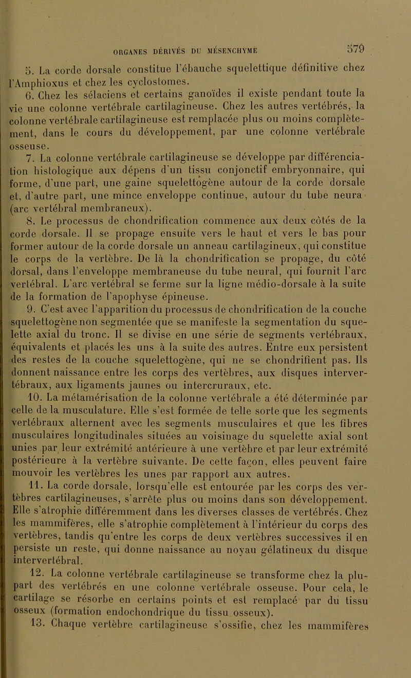 5. La corde dorsale constitue 1’ebauche squelettique definitive chez l’Amphioxus et chez les cyclostomes. G. Chez les selaciens et certains ganoides il existe pendant toute la vie une colonne vertebrale cartilagineuse. Chez les autres vertebres, la colonne vertebrale cartilagineuse est remplacee plus ou moins complete- ment, dans le cours du developpement, par une colonne vertebrale osseuse. 7. La colonne vertebrale cartilagineuse se developpe par differencia- lion hislologique aux depens d’un tissu conjonctif embryonnaire, qui forme, d’une pari, une gaine squelettogene autour de la corde dorsale et, d’autre pari, une mince enveloppe continue, autour du tube neura (arc vertebral membraneux). 8. Le processus de chondrification commence aux deux cötes de la corde dorsale. 11 se propage ensuite vers le haut et vers le bas pour former autour de la corde dorsale un anneau cartilagineux, qui constitue le corps de la vertebre. De lä la chondrification se propage, du cöte dorsal, dans l’enveloppe membraneuse du tube neural, qui fournit bare vertebral. L’arc vertebral se ferme sur la ligne medio-dorsale ä la suite de la formation de l’apophyse epineuse. 9. C'est avec l’apparition du processus de chondrification de la couche squelettogene non segmentee que se manifeste la Segmentation du sque- lette axial du tronc. 11 se divise en une serie de segments vertebraux, equivalents et places les uns ä la suite des autres. Entre eux persistent des restes de la couche squelettogene, qui ne se chondrifient pas. Ils donnent naissance entre les corps des vertebres, aux disques interver- tebraux, aux ligaments jaunes ou intercruraux, etc. 10. La metamerisation de la colonne vertebrale a ete determinee par celle de la musculature. Elle s’est formee de teile sorte que les segments vertebraux alternent avec les segments musculaires et que les fibres musculaires longitudinales siluees au voisinage du squelette axial sont unies par leur extremite anterieure ä une vertebre et par leur extremite posterieure ä la vertebre suivante. De cette fagon, elles peuvent faire mouvoir les vertebres les unes par rapport aux autres. 11. La corde dorsale, lorsqu’elle est entouree par les corps des ver- tebres cartilagineuses, s’arröte plus ou moins dans son developpement. Elle s atrophie difleremment dans les diverses classes de vertebres. Chez les mammiferes, eile s’atrophie completement ä l’interieur du corps des vertebres, tandis qu’cntre les corps de deux vertebres successives il en persiste un reste, qui donne naissance au noyau gelatineux du disque intervertebral. 12. La colonne vertebrale cartilagineuse se transformc chez la plu- part des vertebres en une colonne vertebrale osseuse. Pour cela, le carlilagc se resorbe en certains points et est remplace par du tissu osseux (formation endochondrique du tissu osseux). 13. Chaque vertebre cartilagineuse s’ossitie, chez les mammiferes