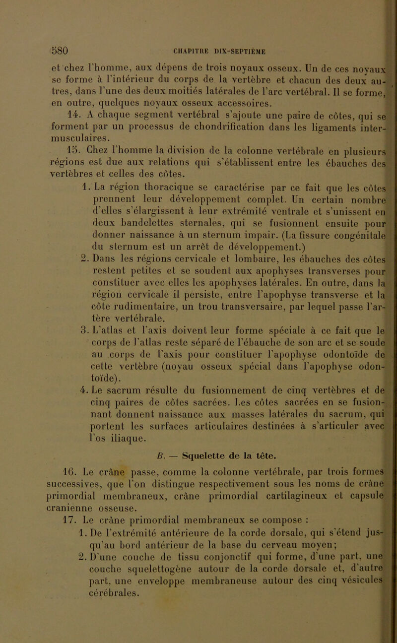 et chez l’homme, aux depens de trois noyaux osseux. Un de ces noyaux se forme ä l’intörieur du corps de la vertebre et chacun des deux au- tres, dans l’une des deux moities laterales de Tarc vertebral. II se forme, en outre, quelques noyaux osseux accessoires. 14. A chaque segment vertebral s’ajoute une paire de cötes, qui se forment par un processus de chondrification dans les ligaments inter- musculaires. 15. Chez rhomme la division de la colonne vertebrale en plusieurs regions est due aux relations qui s’etablissent entre les ebauches des vertebres et celles des cötes. 1. La region thoracique se caracterise par ce fait que les cötes prennent leur dcveloppement complet. Un certain nombre d’elles s’elargissent ä leur extremile ventrale et s’unissent en deux bandelettes sternales, qui se fusionnent ensuite pour donner naissance ä un sternum impair. (La fissure congenitale du sternum est un arröt de developpement.) 2. Dans les regions cervicale et lombaire, les ebauches des cötes restent petites et se soudent aux apophyses transverses pour conslituer avec eiles les apophyses laterales. En outre, dans la region cervicale il persiste, entre l’apophyse transverse et la cöte rudimentaire, un trou transversaire, par lcquel passe här- tere vertebrale. 3. L’atlas et Taxis doivenl leur forme speciale ä ce fait que le corps de l’atlas reste separe de l’ebauche de son arc et se soude au corps de Taxis pour conslituer l'apophyse odontoide de cette vertebre (noyau osseux special dans l’apophyse odon- toide). 4. Le sacrum resulte du fusionnement de cinq vertebres et de cinq paires de cötes sacrees. Les cötes sacrees en se fusion- nant donnent naissance aux masses laterales du sacrum. qui portcnt les surfaces articulaires destinees ä s’articuler avec Tos iliaque. B. — Squelette de la töte. 16. Le cräne passe, comme la colonne vertebrale, par trois formes successives, que Ton distingue respectivement sous les noms de cräne primordial membraneux, cräne primordial cartilagineux et capsule cranienne osseuse. 17. Le cräne primordial membraneux se compose : 1. De Textremite anterieure de la corde dorsale, qui s'etend jus- qu’au bord anterieur de la base du cerveau moyen; 2. D’une couche de lissu conjonclif qui forme, d’une pari, une couche squeletlogene aulour de la corde dorsale et, d’autre pari, une enveloppe membraneuse autour des cinq vesicules cerebrales.