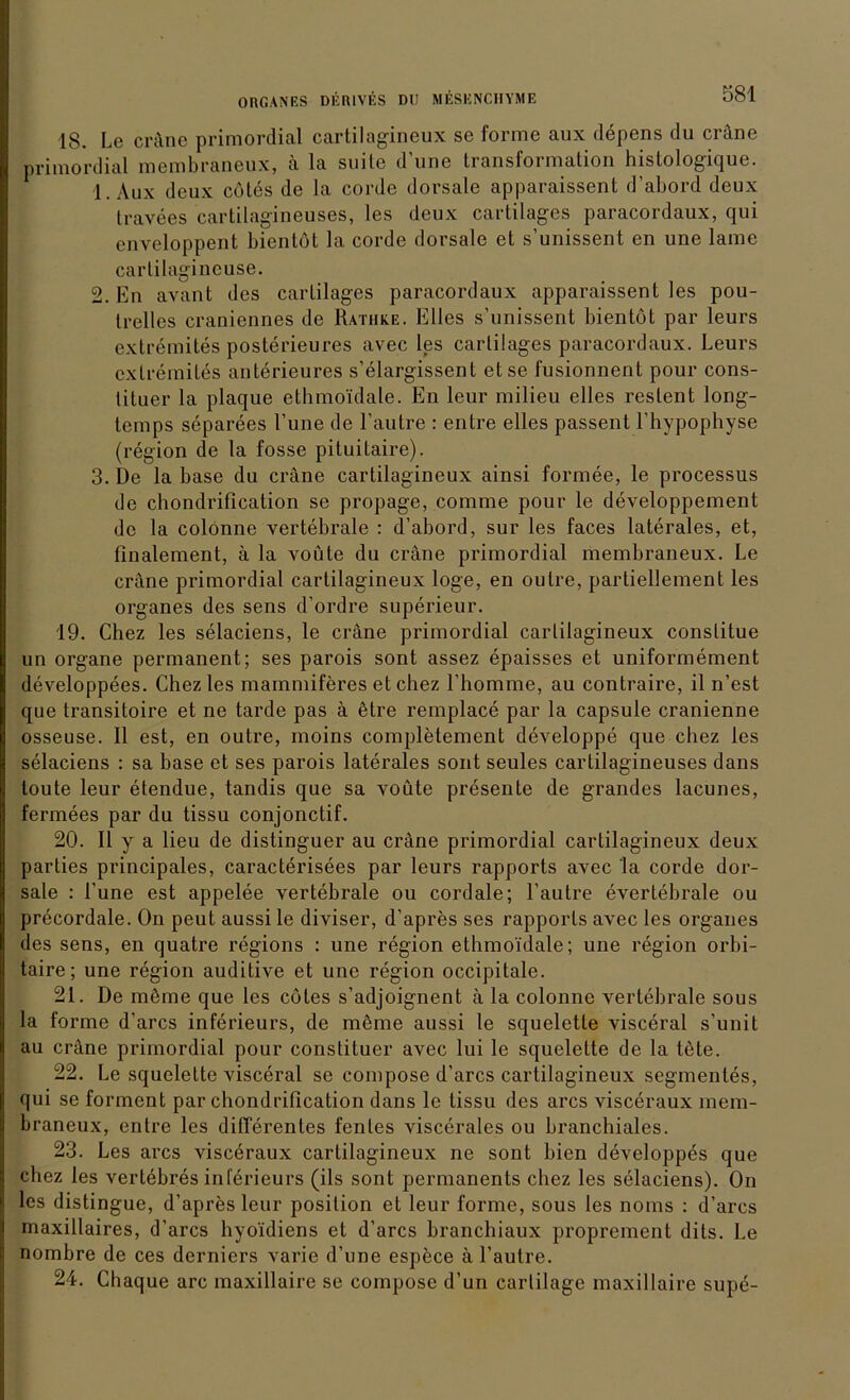 18. Le cräne primordial cartilagineux se forme aux döpens du cräne primordial membraneux, ä la suite dune transformation histologique. 1. Aux deux cötes de la corde dorsale apparaissent d’abord deux travees cartilagineuses, les deux cartilages paracordaux, qui enveloppent bientöt la corde dorsale et s’unissent en une lame carlilagineuse. 2. En avant des cartilages paracordaux apparaissent les pou- trelles craniennes de Ratiike. Elles s’unissent bientöt par leurs extremiles posterieures avec les cartilages paracordaux. Leurs extremiles auterieures s’elargissent etse fusionnent pour cons- tiluer la plaque ethmoidale. En leur milieu eiles restent long- temps separees l’une de l’autre : entre eiles passent l’hypophyse (region de la fosse pituitaire). 3. De la base du cräne cartilagineux ainsi formee, le processus de chondrification se propage, comme pour le developpement de la colonne vertebrale : d’abord, sur les faces laterales, et, finalement, ä la voüte du cräne primordial membraneux. Le cräne primordial cartilagineux löge, en oulre, partiellement les Organes des sens d’ordre superieur. 19. Chez les selaciens, le cräne primordial cartilagineux conslilue un organe permanent; ses parois sont assez epaisses et uniformement developpees. Chez les mammiferes et chez l’homme, au contraire, il n’est que transitoire et ne tarde pas ä ötre remplace par la capsule cranienne osseuse. II est, en outre, moins completement developpe que chez les selaciens : sa base et ses parois laterales sont seules cartilagineuses dans toute leur etendue, tandis que sa voüte presente de grandes lacunes, fermees par du tissu conjonctif. 20. 11 y a lieu de distinguer au cräne primordial cartilagineux deux parties principales, caracterisees par leurs rapports avec la corde dor- sale : l'une est appelee vertebrale ou cordale; l’autre everlebrale ou precordale. On peut aussile diviser, d’apres ses rapports avec les Organes des sens, en quatre regions : une region ethmoidale; une region orbi- taire; une region auditive et une region occipitale. 21. De möme que les cötes s’adjoignent ä la colonne vertebrale sous la forme d’arcs inferieurs, de möme aussi le squeletle visceral s’unit au cräne primordial pour constituer avec lui le squelette de la töte. 22. Le squelette visceral se compose d’arcs cartilagineux Segmentes, qui se forment par chondrification dans le tissu des arcs visceraux mem- braneux, entre les differentes fenles viscerales ou branchiales. 23. Les arcs viscöraux cartilagineux ne sont bien developpes que chez les vertebres inferieurs (ils sont permanents chez les selaciens). On les distingue, d’apres leur position et leur forme, sous les noms : d’arcs maxillaires, d’arcs hyoidiens et d’arcs branchiaux proprement dits. Le nombre de ces derniers varie d’une espece ä l’autre. 24. Chaque arc maxillaire se compose d’un cartilage maxillaire supe-