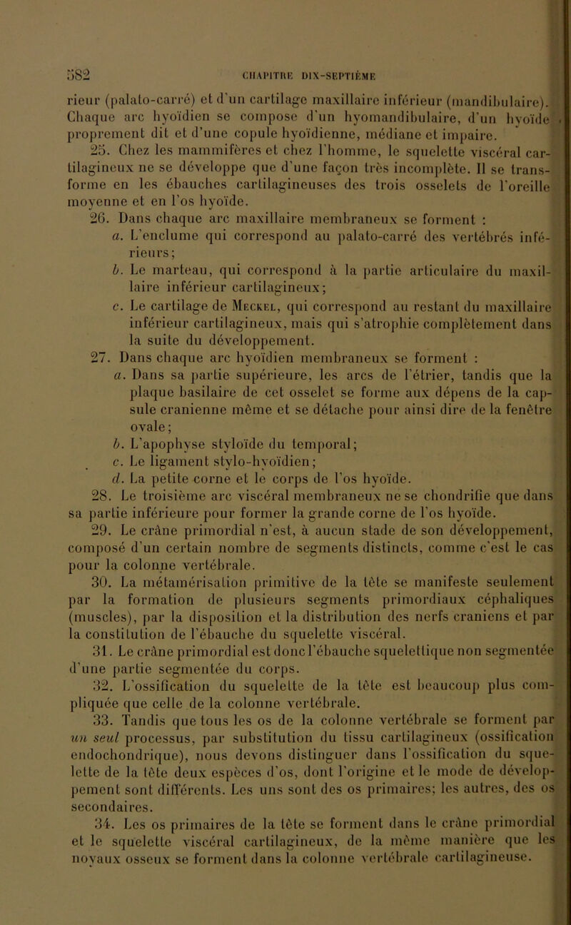 rieur (palato-carre) et d’un cartilage maxillaire inferieur (mandibulaire). Chaque arc hyoidien se compose d'un hyomandibulaire, d’un hyoide . proprement dit et d’une copule hyoidienne, mediane et impaire. 25. Chez los mammiferes et chez rhomme, le squelette visceral car- tilagineux ne se developpe que d'une fagon tres incomplete. II se trans- forme en les ehauches carlilagincuses des trois osselels de roreille moyenne et en l’os hyoide. 2G. Dans chaque arc maxillaire membraneux se forment : a. L’enclume qui correspond au palato-carre des vertebres infe- rieu rs; b. Le marteau, qui correspond ä la partie articulaire du maxil- laire inferieur cartilagineux; c. Le cartilage de Meckel, qui correspond au restant du maxillaire inferieur cartilagineux, mais qui s’atrophie completement dans la suite du developpement. 27. Dans chaque arc hyoidien membraneux se forment : a. Dans sa partie superieure, les arcs de l’etrier, tandis que la plaque basilaire de cet osselet se forme aux depens de la cap- sule cranienne möme et se detache pour ainsi dire de la fenötre ovale; b. L’apophvse styloide du temporal; c. Le ligament stylo-hyoidien; cl. La petite corne et le corps de Los hyoide. 28. Le troisieme arc visceral membraneux ne se cbondrifie que dans sa partie inferieure pour former la grande corne de Los hyoide. 29. Le cnlne primordial n’est, ä aucun stade de son developpement, compose d’un certain nombre de segments distincts, comme c’est le cas pour la colonne vertebrale. 30. La metamerisation primitive de la tete se manifeste seulement par la formation de plusieurs segments primordiaux cephaliques (muscles), par la disposilion et la distribution des nerfs craniens et par la Constitution de l’ebauche du squelette visceral. 31. Le crane primordial est doncl’ebauche squeletlique non segmentee d’une partie segmentee du corps. 32. L’ossification du squelette de la tete est beaucoup plus com- pliquee que celle de la colonne vertebrale. 33. Tandis quetousles os de la colonne vertebrale se forment par uh seul processus, par Substitution du tissu cartilagineux (ossification endochondrique), nous devons distinguer dans l'ossification du sque- lette de la töte deux especes d’os, dont l'origine et le mode de develop- pemcnt sont dilTerents. Les uns sont des os primaires; les autres, des os secondaires. 34. Les os primaires de la töte se forment dans le cröne primordial et le squelette visceral cartilagineux, de la rnöine maniere que les noyaux osscux se forment dans la colonne vertebrale cartilagineuse.