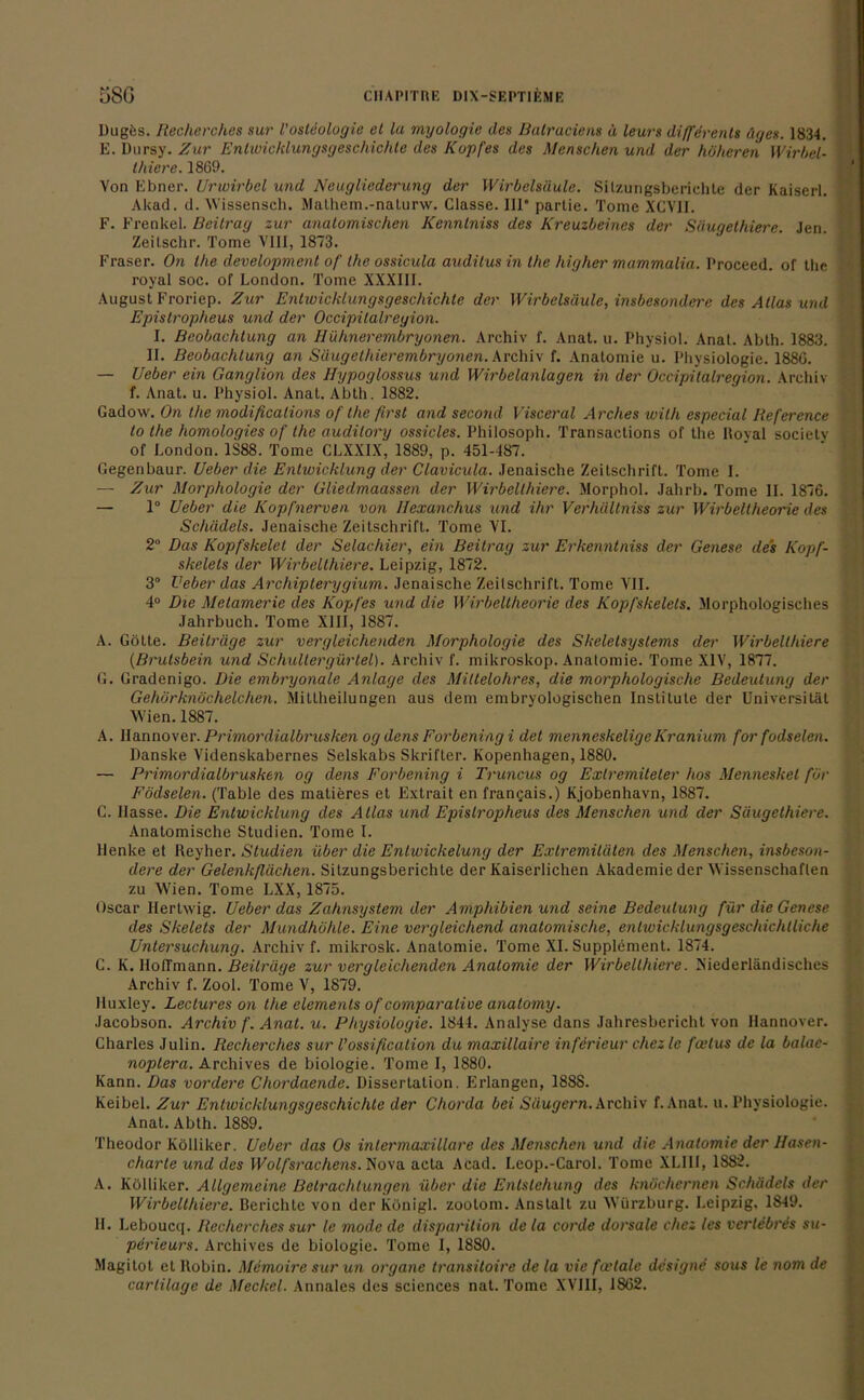 Dugös. Recherches sur l'ostdologie et la myologie des Balraciens ä leurs diffdrents äges. 1834. E. Dursy. Zur Entwicklungsgeschichte des Kopfes des Menschen und der höheren Wirbel- thiere. 1869. Von Ebner. ürwirbel und Neugliederung der Wirbelsäule. Sitzungsberichte der Kaiserl. Akad. d. Wissensch. Mathem.-nalurw. Classe. Iir partie. Tome XCV1I. F. Frenkel. Beitrag zur anatomischen Kennlniss des Kreuzbeines der Säugethiere. Jen. Zeilschr. Tome VIII, 1873. Fraser. On the development of the ossicula audilus in the higher mammalia. I'roceed. of the royal soc. of London. Tome XXXIII. August Froriep. Zur Entwicklungsgeschichte der Wirbelsäule, insbesondere des Atlas und Epistropheus und der Occipilalregion. I. Beobachtung an Hühnerembryonen. Archiv f. Anat. u. Physiol. Anat. Abth. 1883. II. Beobachtung an Säugelhierembryonen. Archiv f. Anatomie u. Physiologie. 1886. — Ueber ein Ganglion des Hypoglossus und Wirbelanlagen in der Occipilalregion. Archiv f. Anat. u. Physiol. Anat. Abth. 1882. Gadow. On the modifications of the first and second Visceral A rches wilh especial Reference to the homologies of the auditory ossicles. Philosoph. Transactions of the Itoyal societv of London. 1S88. Tome CLXXIX, 1889, p. 451-487. Gegenbaur. Ueber die Entwicklung der Clavicula. Jenaische Zeitschrift. Tome I. — Zur Morphologie der Gliedmaassen der Wirbellhiere. Morphol. Jahrb. Tome II. 1876. — 1° Ueber die Kopfnerven von Bexanchus und ihr Verhältniss zur Wirbeltheorie des Schädels. Jenaische Zeitschrift. Tome VI. 2° Das Kopfskelet der Selachier, ein Beitrag zur Erkenntniss der Genese des Kopf- skelets der Wirbelthiere. Leipzig, 1872. 3° Ueber das Archipterygium. Jenaische Zeitschrift. Tome VII. 4° Die Melameric des Kopfes und die Wirbeltheorie des Kopfskelets. Morphologisches Jahrbuch. Tome XIII, 1887. A. Götte. Beiträge zur vergleichenden Morphologie des Skeletsyslems der Wirbelthiere (Brutsbein und Schultergürlel). Archiv f. mikroskop. Anatomie. Tome XIV, 1877. G. Gradenigo. Die embryonale Anlage des Miltelohres, die morphologische Bedeutung der Gehörknöchelchen. Mitlheilungen aus dem embryologischen Institute der Universität Wien. 1887. A. Hannover.Primordialbrusken ogdensForbeningi det menneskeligeKranium for fodselen. Danske Videnskabernes Selskabs Skrifter. Kopenhagen, 1880. — Primordialbrusken og dens Forbening i Truncus og Extremiteler hos Menneskel für Födselen. (Table des matieres et Extrait en franc;ais.) Kjobenhavn, 1887. C. Hasse. Die Entwicklung des Atlas und Epistropheus des Menschen und der Säugethiere. Anatomische Studien. Tome I. Henke et Reyher. Studien über die Entwickelung der Extremitäten des Menschen, insbeson- dere der Gelenkflächen. Sitzungsberichte der Kaiserlichen Akademie der Wissenschaften zu Wien. Tome LXX, 1875. Oscar Ilerlwig. Ueber das Zahnsystem der Amphibien und seine Bedeutung für die Genese des Skelets der Mundhöhle. Eine vergleichend anatomische, enlwicklungsgeschichtliche Untersuchung. Archiv f. mikrosk. Anatomie. Tome XI. Supplement. 1874. C. K. IIolTmann. Beiträge zur vergleichenden Anatomie der Wirbelthiere. Niederländisches Archiv f. Zool. Tome V, 1879. Huxley. Lectures on the elemenls of comparative analomy. Jacobson. Archiv f. Anal. u. Physiologie. 1844. Analyse dans Jahresbericht von Hannover. Charles Julin. Recherches sur l’ossification du maxillaire inferieur chez le fcetus de la balae- noplera. Archives de biologie. Tome I, 1880. Kann. Das vordere Chordaende. Dissertation. Erlangen, 188S. Keibel. Zur Entwicklungsgeschichte der Chorda bei Säugern. Archiv f. Anat. u. Physiologie. Anat. Abth. 1889. Theodor Kölliker. Ueber das Os inlermaxillare des Menschen und die Anatomie der Hasen- charte und des Wolfsrachens. Nova acta Acad. I.eop.-Carol. Tome XLIIi, 1882. A. Kölliker. Allgemeine Betrachtungen über die Entstehung des knöchernen Schädels der Wirbelthiere. Berichte von der Königl. zoolom. Anstalt zu Würzburg. Leipzig, 1849. H. Leboucq. Recherches sur le mode de disparition de la corde dorsale chez les verlebres su- perieurs. Archives de biologie. Tome I, 1880. Magitot et llobin. Memoire sur un organc transitoire de la vie foelale designe sous le nom de carlilage de Meckel. Annales des Sciences nat. Tome XVIII, 1862.