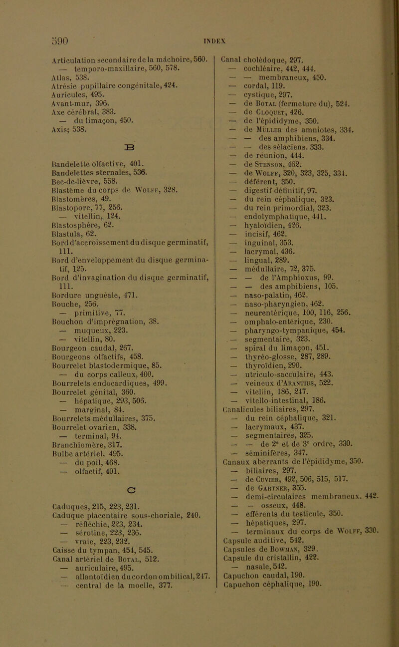 Articulation secondairedcla mächoirc, 560. — lemporo-maxillaire, 560, 578. Alias, 538. Atresie pupillaire congenitale, 424. Auricules, 495. Avant-mur, 396. Axe cerfebral, 383. — du limagon, 450. Axis; 538. 33 Bandelette olfactive, 401. ßandelettes sternales, 536. Bec-de-lifevre, 558. Blastfeme du corps de Wolff, 328. Blastomferes, 49. Blastopore, 77, 256. — vitellin, 124. ßlastosphere, 62. Blaslula, 62. Bord d’accroissement du disque germinatif, 111. Bord d’enveloppement du disque germina- tif, 125. Bord d’invagination du disque germinatif, 111. Bordüre ungueale, 471. Bouche, 256. — primitive, 77. Bouchon d’impregnation, 38. — muqueux, 223. — vitellin, 80. Bourgeon caudal, 267. Bourgeons olfaetifs, 458. Bourrelet blastodermique, 85. — du corps calleux, 400. Bourrelels endocardiques, 499. Bourrelet genital, 360. — hepatique, 293, 506. — marginal, 84. Bourrelets medullaires, 375. Bourrelet ovarien, 338. — terminal, 94. Branchiomfere, 317. Bulbe arteriel, 495. — du poil, 468. — olfactif, 401. C Caduques, 215, 223, 231. Caduque placentaire sous-choriale, 240. — reflechie, 223, 234. — serotine, 223, 236. — vraie, 223, 232. Caisse du tympan, 454, 545. Canal arteriel de Botal, 512. — auriculaire, 495. — allantoidien ducordonombilical,247. — central de la moelle, 377. Canal cholfedoque, 297. — cochleaire, 442, 444. — — membraneux, 450. — cordal, 119. — cystique, 297. — de Botal (fermeture du), 521. — de Cloquet, 426. — de l’epididyme, 350. — de Müller des amniotes, 334. — — des amphibiens, 334. — — des selaciens. 333. — de reunion, 444. — de Stenson, 462. — de Wolff, 320, 323, 325, 331. — dfefercnt, 350. — digestif definitif, 97. — du rein cephalique, 323. — du rein primordial, 323. — endolymphatique, 441. — hyalo'idien, 426. — incisif, 462. — inguinal, 353. — lacrymal, 436. — lingual, 289. — medullaire, 72, 375. — — de l’Amphioxus, 99. — — des amphibiens, 105. — naso-palatin, 462. — naso-pharyngien, 462. — neurenterique, 100, 116, 256. — omphalo-enterique, 230. — pharyngo-tympanique, 454. . — segmentaire, 323. — spiral du limacjon, 451. — thyreo-glosse, 287, 289. — thyroi'dien, 290. — utriculo-saccülaire, 443. — veineux d’ARANTius, 522. — vitellin, 186, 247. — vitello-intestinal, 186. Canalicules biliaires, 297. — du rein cephalique, 321. — lacrymaux, 437. — segmenlaires, 325. — — de 2° et de 3C ordre, 330. — seminifferes, 347. Canaux aberrants de l’epididyme, 350. — biliaires, 297. — de Cuvier, 492, 506, 515, 517. — de Gärtner, 355. — demi-circulaires membraneux. 442. — — osseux, 448. — eflerents du testicule, 350. — hepatiques, 297. — terminaux du corps de Wolff, 330. Capsule auditive, 542. Cupsules de Bowman, 329. Capsule du cristallin, 422. — nasale, 542. Capuchon caudal, 190. Capuchon cephalique, 190.