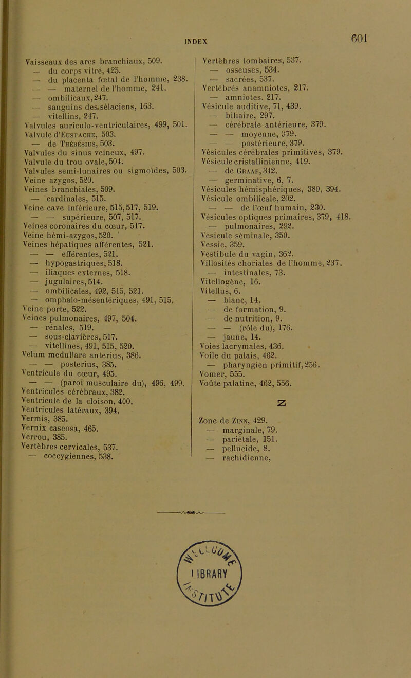 Vaisseaux des arcs branchiaux, 509. — du corps-viIre, 425. — du placenta fcetal de I’homme, 238. — — maternel de l’homme, 241. — ombilicaux,247. — sanguins des.selaciens, 163. — vitellins, 247. Valvules auriculo-ventriculaires, 499, 501. Valvule d’EusTACHE, 503. — de Thebösius, 503. Valvules du sinus veineux, 497. Valvule du trou ovale, 501. Valvules semi-lunaires ou sigmoi'des, 503. Yeine azygos, 520. Veines branchiales, 509. — cardinales, 515. Veine cave inferieure, 515,517, 519. — — superieure, 507, 517. Veines coronaires du cceur, 517. Veine hemi-azygos, 520. Veines hepatiques afferentes, 521. — — efferentes, 521. — hypogastriques, 518. — iliaques externes, 518. — jugulaires,514. — ombilicales, 492, 515, 521. — omphalo-mesenteriques, 491, 515. Veine porte, 522. Veines pulmonaires, 497, 504. — renales, 519. — sous-clavieres, 517. — vitellines, 491, 515, 520. Velum medulläre anterius, 386. — — posterius, 385. Ventricule du cceur, 495. — — (paroi musculaire du), 496, 499. Ventricules cerebraux, 382. Ventricule de Ia cloison, 400. Ventricules lateraux, 394. Vermis, 385. Vernix caseosa, 465. Verrou, 385. Vertfebres cervicales, 537. — coccygiennes, 538. Verlebres lombaires, 537. — osseuses, 534. — sacrees, 537. Vertebres anamniotes, 217. — amniotes. 217. Vesicule auditive, 71, 439. — biliaire, 297. — cerebrale anterieure, 379. — — moyenne, 379. — — posterieure, 379. Vesicules cerebrales primitives, 379. Vesiculecristallinienne, 419. — deGRAAF,312. — germinative, 6, 7. Vesicules hemispheriques, 380, 394. Vesicule ombilicale, 202. — — de l’ceuf humain, 230. Vesicules opliques primaires, 379, 418. — pulmonaires, 292. Vesicule seminale, 350. Vessie, 359. Vestibüle du vagin, 362. Villosites choriales de l’homme, 237. — intestinales, 73. Vitellogene, 16. Vilellus, 6. — blanc, 14. — de formation, 9. — de nutrition, 9. — — (röle du), 176. — jaune, 14. Voies lacrymales, 436. Voile du palais, 462. — pharyngien primitil',256. Vomer, 555. Voüte palatine, 462, 556. Z Zone de Zinn, 429. — marginale, 79. — parietale, 151. — pellucide, 8. — rachidienne,