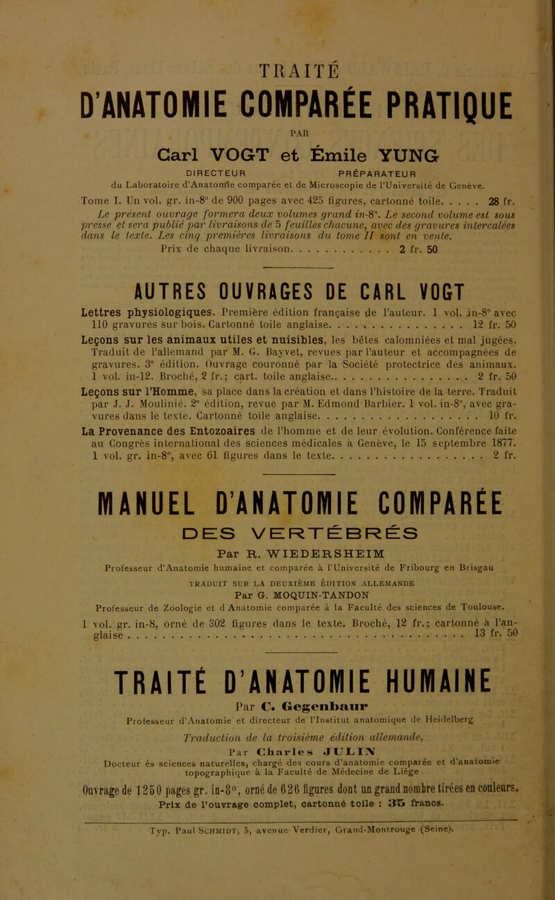 TRAITE D'ANATOMIE COMPAREE PRATIQUE PAR Carl VOGT et Emile YUNG DIRECTEUR PRIiPARATEUR du Laboratoire d’Anatomle comparee et de Microscopie de l’Universite de Geneve. Tome I. Un vol. gr. in-8° de 900 pages avec 425 figures, cartonne loile 28 fr. Le present ouvrage formera deux volumes grand in-8°. Le second volume esl sous presse et sera public par livraisons de 5 feuilles chacune, avec des gravures intercalees dans le texte. Les cinq premicrcs livraisons du tome II sont eil venle. Prix de chaque livraison 2 fr. 50 AUTRES OUVRAGES DE CARL VOGT Lettres physiologiques. Premiere edilion frangaise de Pauleur. 1 vol. jn-8° avec 110 gravures sur bois. Carlonne toile anglaise 12 fr. 50 Legons sur les animaux utiles et nuisibles, les beles calomniees et mal jugees. Traduit de l’allemand par M. G. Bayvet, revues par Pauleur et accompagnees de gravures. 3e edilion. Ouvrage couronne par la Sociele prolectriee des animaux. 1 vol. in-12. Broche, 2 fr.; cart. toile anglaise 2 fr. 50 Legons sur l’Homme, sa place dans lacrealion et dans l’hisloire de la terre. Traduit par J. J. Moulinie. 2° edilion, revue par M. Edmond Barbier. 1 vol. in-8”, avec gra- vures dans le texte. Cartonne toile anglaise 10 fr. La Provenance des Entozoaires de l’homme et de leur evolution. Conference faite au Congres international des Sciences medicales ä Geneve, le 15 septembre 1877. 1 vol. gr. in-8°, avec 61 figures dans le texte 2 fr. MANUEL D’ANATOMIE COMPAREE DES VERTEBRES Par R. WIEDEESHEIM Professeur d'Anatomie humaine et comparee a l’Universite de Fribourg cn Brisgau TRADUIT SUR LA DEUXIEME EDITION ALLEMANDE Par G. MOQÜIN-TANDON Professeur de Zoologie et d Anatomie comparee a la Faculte des Sciences de Toulouse. 1 vol. gr. in-8, orne de 302 figures dans le texte. Broche, 12 fr.; cartonne a l’an- glaise 13 fr. 50 TRAITE D’ANATOMIE HUMAINE Par C. Gegenlmtir Professeur d’Auatomie et directeur de l'lnstitut .matoinique de Heidelberg Traduction de la Iroisieme edition allemande, Par Charles .JULIIV Docteur es Sciences naturelles, cliarge des cours d’anatoinie comparec et <1 anatomie topographique a la Faculte de Mcdccine de Liege Ouvrage de 1250 pages gr. in-8°, orne de 626 figures dont un grand nombre tirees en couleurs. Prix de l’ouvrage complet, cartonnö toile : iVancs.