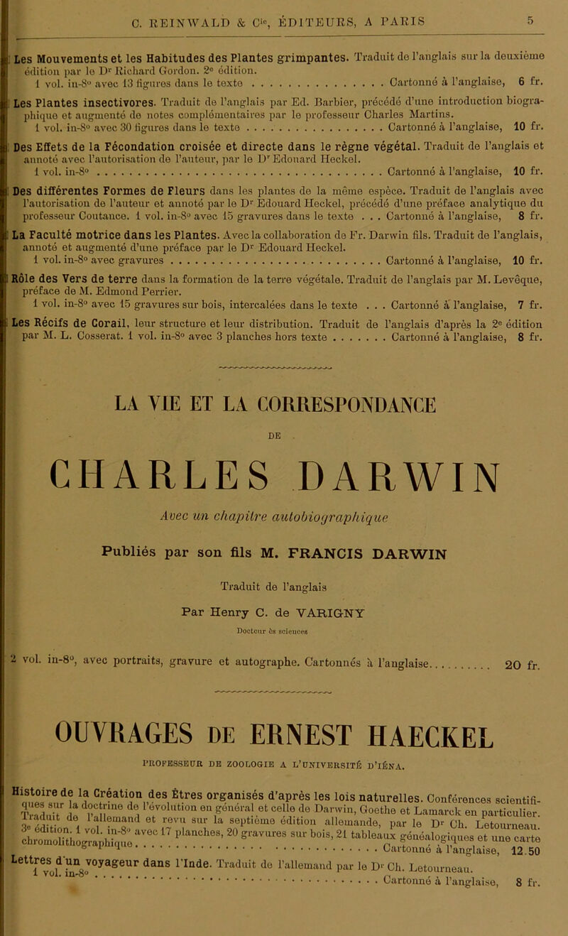 Les Mouvements et les Habitudes des Plantes grimpantes. Traduit de l’anglais sur la deuxieme edition par le Dr Richard Gordon. 2° edition. 1 vol. in-8° avec 13 figures dans le texte Cartonne 4 l’anglaise, 6 fr. Les Plantes insectivores. Traduit de l’anglais par Ed. Barbier, precede d’une introduction biogra- phique et augmente de notes coinplementaires par le professeur Charles Martins. 1 vol. in-S° avec 30 figures dans le texte Cartonnd 4 l’anglaise, 10 fr. Des Effets de la Fecondation croisee et directe dans le regne vegetal. Traduit de l’anglais et annote avec l’autorisation de l’auteur, par le Dr Edouard Ileckel. 1 vol. in-8° Cartonne ä l’anglaise, 10 fr. Des differentes Formes de Fleurs dans les plantes de la meine espece. Traduit de l’anglais avec l’autorisation de l’auteur et annote par le Dr Edouard Heckei, precede d’une preface analytique du professeur Coutauce. 1 vol. in-8° avec 15 gravureg dans le texte . . . Cartonne 4 l’anglaise, 8 fr. La Faculte motrice dans les Plantes. Aveclacollaboration de Fr. Darwin fils. Traduit de l’anglais, annote et augmente d’une preface par le Dr Edouard Heckei. 1 vol. in-8° avec gravures Cartonne 4 l’anglaise, 10 fr. RÖle des Vers de terre dans la formation de la terre vegetale. Traduit de l’anglais par M. Leveque, preface de M. Edmond Perrier. 1 vol. in-8° avec 15 gravures sur bois, intercalees dans le texte . . . Cartonne ä l’anglaise, 7 fr. Les Recifs de Corail, leur structure et leur distribution. Traduit de l’anglais d’apres la 2e edition par M. L. Cosserat. 1 vol. in-8° avec 3 planches hors texte Cartonne 4 l’anglaise, 8 fr. LA VIE ET LA CORRESPONDANCE DE CHARLES DARWIN Avec un chapüre autobioyrapkique Publies par son fils M. FRANCIS DARWIN Traduit de l’anglais Par Henry C. de VARIGNY Doctour ös scieucea 2 Vül- iu*8°, avec portraits, gravure et autographe. Cartonnes a l’auglaise 20 fr. OUVRAGES DE ERNEST HAECKEL I'EOFESSEUR DE ZOOUOGIE A L’üNTVERSITlj D’lfäNA. H mies? k1 jo,etrfi®n 4es. organises d’apres les lois naturelles. Conferences scientifi- Trarln , « d ' dö11 °7ol,lt,on en general et celle de Darwin, Goethe et Lamarck en particuUer. liaduit de 1 allemand et revu sur la septieme edition allemande, par le D>- Ch. Letourneau LXX“ 1,1“ch“'20 sraves 8Ut bois’21 lab,8‘“ - SSS ; ° 1 1 Cartonne 4 l’anglaise, 12.50 Lettre^d un voyageur dans Finde. Traduit de l’allemand par le D-Ch. Letourneau.