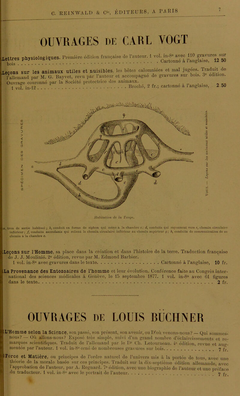 OUVRAGES de CARL VOGT lettres phjsiologigues. Propre Mitten E,,,„aiso de i vol^aveo 110 8™»>«J lecons sur les animaux utiles et nuisibles, les betes calomniees et mal jugees. Traduit de ^ l’allemand pav M. G. Bayvet, revu par l’auteur et accompagne de gravures sur bois. 3° edition. Ouvrage couronne par la Societe protectrice des animaux. 1 vol. in-12 Broche, 2 fr.; cartonne a l’anglaise, 2 50 a trou de sortie lmbituel; b, conduit en forme do siphon qui möne it la ohambre c; d, couduits qui rayonnent vers e, chemin circulaire inferieur; /, couduits ascendants qui relieut lo chemin. circulaire inferieur au chemin Buperieur y; h, couduits de commuuication de cc chcuiiu a la cliambre c. Legons sur l’Homme, sa place dans la creation et dans l’liistoire de la terre. Traduction framjaise de J. J. Moulinie. 2e edition, revue par M. Edmond Barbier. 1 vol. in-8° avec gravures dans le texte Cartonne ä l’anglaise, 10 fr. LLa Provenance des Entozoaires de l’iiomme et leur evolution. Conference faite au Congres inter- national des Sciences medicales ä Geneve, le 15 septembre 1877. 1 vol. in-8° avec 61 figures dans le texte 2 fr. OUYRAGES de LOUIS RÜCIINER t L’Homme selon la Science, sou passe, son present, sonavenir, ouD’oii venons-nous? — Qui somines» nous?— Oii allons-nous? Expose tres simple, suivi d’un grand nombre d’eclaircissements et re- marques scientifiques. Traduit de l’allemand par le Dr Ch. Letourneau. 4C edition, revue et au-- mentee par l’auteur. 1 vol. in-8° orne de nombreuses gravures sur bois <] £r OiForce et Matiere, ou principes de l’ordre naturel de l’univers mis ä la portee de tous, avec une theorie de la morale basee sur ces principes. Traduit sur la dix-soptieme edition alleinande avec l’approbation de l’auteur, par A. Regnard. 7« edition, avec une biographio do l’auteur et une preface du traducteur. i vol. in-8° avec lo portrait de l’auteur 7 c.