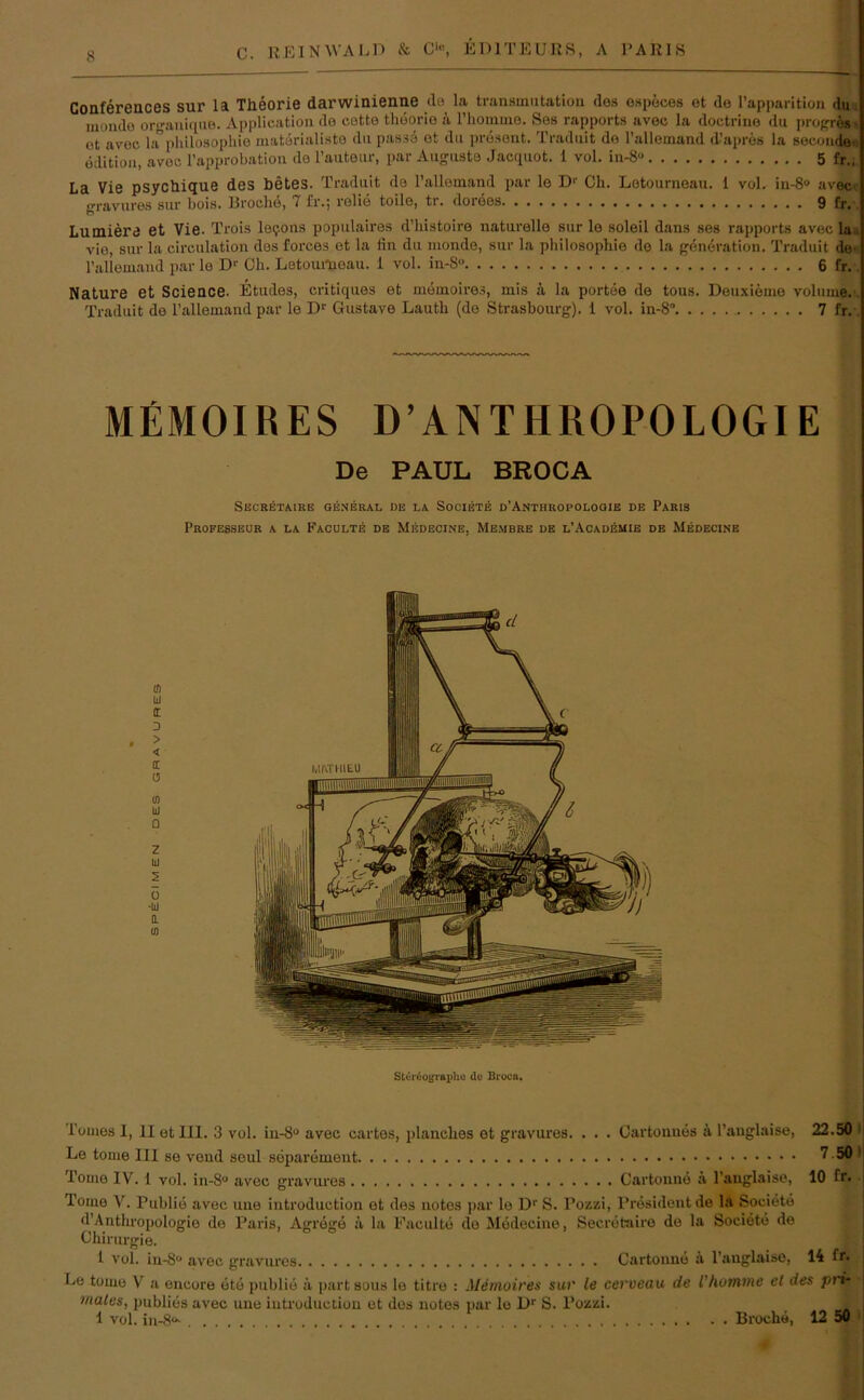 8 Conferences sur la Theorie darwinienne de la transmutation dos ospeces et de l’apparition du mondo oro-aniquB. Application de eotto thoorio k Thomme. Ses rapports avec la doctrine du propre* et avec la”Philosophie matürialiste du passe et du present. Traduit de Tallemand d’apres la seconde- edition, avec l’approbation de l’auteur, par Auguste Jacquot. 1 vol. in-8 5 fr., La Vie psychique des betes. Traduit de l’allemand par le Dr Ch. Lotourneau. 1 vol. in-8® avec gravures sur bois. Broclie, 7 fr.; rolie toile, tr. dorees 9 fr. Lumiere et Vie. Trois leijons populaires d’liistoire naturelle sur le soleil dans ses rapports avec la vie, sur la circulation des forces et la tiri du monde, sur la philosophie de la generation. Traduit de' Tallemand par le Dr Ch. Letoumoau. 1 vol. in-8 6 fr. Nature et Science. Etudes, critiques et memoires, mis k la portee de tous. Deuxieme volume,!. Traduit de Tallemand par le Dr Gustave Lautli (de Strasbourg). 1 vol. in-8° 7 fr. MEMOIRES D’ANTHROPOLOGIE De PAUL BROCA SECRETAIRE GENERAL DE LA SOCIETE D’ANTHROPOLOGIE DE PARIS Professeur a la Faculte de Medecine, Membre de l’Academie de Medecine m LI I D . > < 1 0 m LI Q z LI 2 ü •LJ 0. Iß St(Jr<Sogr*ptia de Brocn. Le tome 111 se veud seul separement Tome IV. 1 vol. in-8° avec gravures Cartonne & l'anglaise, 10 fr. Tome V. Publie avec une introduction et des notes par le Dr S. Tozzi, President de la Societe d’Anthropologie de Paris, Agrege ä la Faculte de Medecine, Secretaire de la Societe de Chirurgie. 1 vol. in-8“ avec gravures Cartonne ä l’anglaise, 14 fr. Le tome V a eucore öte publie a part sous le titre : Memoires sur le cerveau de ihemme et des pri* rnates, publies avec une introduction et des notes par le Dr S. Pozzi. 1 vol. in-8“- Broch«, 12 50 $ g