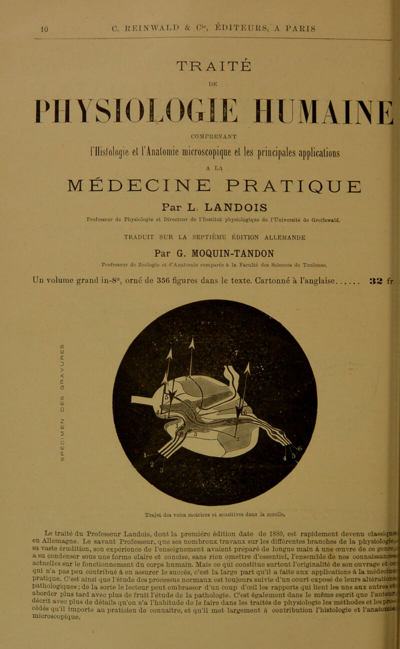 TRAITE DU PHYSIOLOGIE HUM AHNE COMPRENANT l'llislologic cl l’Analoiiiic microscopiquc cl les principales applicalions A LA MEDECINE PRATIQUE Par L. LANDOIS rrofesseur de Physiologie et Directeur de l’Institut pliysiologique de 1'Uni veralte do Groifswald. TRADUIT SUR LA SEPT1EME EDITION ALLEMANDE Par G. MOQUIN-TANDON rrofesseur de Zoologie et d’Anatomie compareo ä la Paculte des Scionces de Toulouse. Un volume grand in-8°, orne de 356 figures dans le texte. Cartonne a l’anglaise 33 fr. Le traite du Professeur Landois, dont la premiere ödition date de 1880, est rapidement devenu classique on Allemagne. Le savant Professeur, que ses nombroux travaux sur les differentes branches de la Physiologie, sa vaste Erudition, son experience de l’enseignement avaient prepare de longue main A une onuvre de ce genre, a su condensor sous une forme claire et conciso, sans rien omettro d'essentiel, ronsemble de nos connaissanees aetuolles sur le fonctionnement du eorps liumain. Mais ce qui eonstitue surtout 1'originalitA de son ouvrage et ce I qni n'a pas peu eontribuö A on assuror le suoeAs, c’ost la large part qu’il a faito anx applications A la mAdocine I pratique. O’ost ainsi que l'Atude des prooessus normaux est toujours suivie d'un court expose de lenrs altArations I pathologiques; do la sorto le leeteur pout ombrassor d’un coup d’oeil les rapports qui lient les uns anx autres et | aborder plus tard avee plus de fruit l'etudo de la pathologio. C’est Agalement dans le mtmo esprit que l'auteur decrit avec plus do dAtails qu’on n’a 1’habitudo do le faire dans les traitAs do Physiologie les mAthodes et les pro- c6dös qu’il importo au pratieien do connaitre, et qu’il met largemont A oontribution l'bistologie et l’anatomie f microscopiquo.