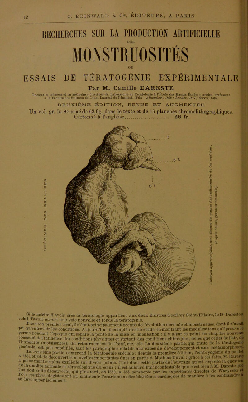 RECHERCHES SUR LA PRODUCTION ARTIFICIELLE DES ESSAIS DE TERATOGENIE EXPERIMENTALE Par M. Camille DARESTE Doctenr fis Sciences et en mädecino; dirccteur du Lnborntoiro de TdratoloR-io h l’räcolc dos Hautrj« tftmlc« ; nncien professour ii ln Fncultö des Sciences de Lille. Lanrönt de 1’Institut. Prix : Alhumbert, 1803 ; Lacazc, 1877; Serre*, 1800. DEUXIEME EDITION, REVUE ET AUGMENT&E Un vol. gr. in-8° orne de 62 fig. dans le texte et de 16 planches chromolithographiques. Cartonne a l’anglaise 28 fr. Si le m6rite d'avoir cr6e la teratologie appartient aux deux illustres Geoffroy Saint-IIilaire, le Dr Dareste a eelni d’avoir ouvcrt une voie nouvelle et fonde la teratogfinie. Dans son promier essai, il sAtait Principaloment oeeupö de Involution normale et monstrucusc, dont il n’avait pu qu’entrevoir los conditions. Aujourd’hui il complAte cette 6tude en montrant les modifications quAprouve le germo pondant l’epoque qni separo la ponte de la miso en ineubation : il y a sur ce point un cliapitre nouveau eonsaerö :i 1 influeneo des conditions physiquos et surtout dos conditions chimiquos, telles que eelles de 1 air. de 1 humiditö (moisissures), du retournement de l’oenf, etc., etc. La dcuxiCme partio, qni traite de la tAratogt'nic goneralo, est peu modiliöe, sauf les paragraphes relatifs aux exces de döveloppcment et aux mAtamorphoses. La troisiömo partio comprcnd la töratogönio spöeiale : depuis la premiAro Edition, l’embryogönic du poulct a ‘to 1 objet de döeouvertos nouvelles importantes dues en partio :i Mathias-Duviil : grAcc A ces faits, M. DarestB a pu so montrur plus explicito sur divers points. C'ost dans eetto partio de l'ouvrage qu’cst exposöe la questiott < e a dualitö normale ot teratologiquo du coour : il est aujourd'hui incontcstablo que c’estbien a M. Darestequ® 1 on doit cette döcouverto, qui plus tard, on 1883, a 6t6 consacrAo par les experienccs directes de Warynski et ° . ees physiologistes ont pu maintenir lAeartcmont des blastomes cardiaques de maniAre a les contraindre a so dAvoloppor isolement.