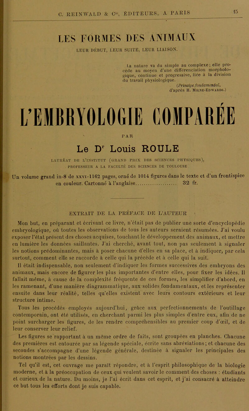 LES FORMES DES ANIMAUX LE UH DEBÜT, LEUR SUITE, LE UII LIAISON. La nature va du simple au eomplexe; eile pro- cede au moyen d’une differenciation morpholo- gique, continue et progressive, liee ä la division du travail physiologique. (Principe fondamental, d’apres H. Milne-Edwards.) L’EMBRYOLOGIE GOMPAREE ' PAR Le Dr Louis ROULE LAUREAT DB LTNSTITUT (GRAND PRIX DES SCIENCES PHYSIQUES), PROFESSEUR A LA FACULTE DES SCIENCES DE TOULOUSE Un volume grand in-8 de xxvi-1162 pages, orne de 1014 figures dansle texte et d’un frontispice en couleur. Cartonne ä, l’anglaise 32 fr. EXTRAIT DE LA PREFACE DE L’AUTEUR Mon but, en preparant et ecrivant ce livre, n’etait pas de publier une sorte d’encyclopedie embryologique, oü toutes les observations de tous les auteurs seraient resumöes. J’ai voulu exposer l’elat present des choses acquises, toucliant le developpement des animaux, et meltre en lumiere les donnees saillantes. J’ai cherche, avant tout, non pas seulement ä signaler les notions predominantes, mais ä poser chacune d’elles en sa place, et ä indiquer, par cela surtout, comment eile se raccorde ä celle qui la precede et ii celle qui la suit. II etait indispensable, non seulement d’indiquer les formes successives des embryons des animaux, mais encore de figurerles plus importantes d’enlre elles, pour fixer les idees. II fallait mime, ii cause de la complexile frequente de ces formes, les simplifier d’abord, en les ramenant, d’une manifere diagrammatique, aux solides fondamenlaux, et les representer ensuite dans leur realite, telles qu’elles existent avec leurs contours exterieurs et leur structure intime. Tous les procedes employes aujourd’hui, gräce aux perfectionnemenls de l’outillage contemporain, ont ete utilises, en cherchant parmi les plus simples d’entre eux, afin de ne point surcharger les figui'es, de les rendre comprehensibles au premier coup d’ceil, et de leur conserver leur relief. Les figures se rapporlant ä un möme ordre de fails, sont groupees en planches. Chacune des premiöres est entouree par sa legende speciale, ecrite sans abreviations; et chacune des secondes s’accompagne d’une legende gendrale, deslinee ä signaler les principales des notions montrees par les dessins. Tel qu’il est, cet ouvrage me parait repondre, et ä l’esprit philosophique de la biologie moderne, et k la pröoccupation de ceux qui veulent savoir le comment des choses : etudiants et curieux de la nature. Du moins, je Tai ecrit dans cet esprit, et j’ai consaere ä atteindre ce but tous les efforls dont je suis capable.