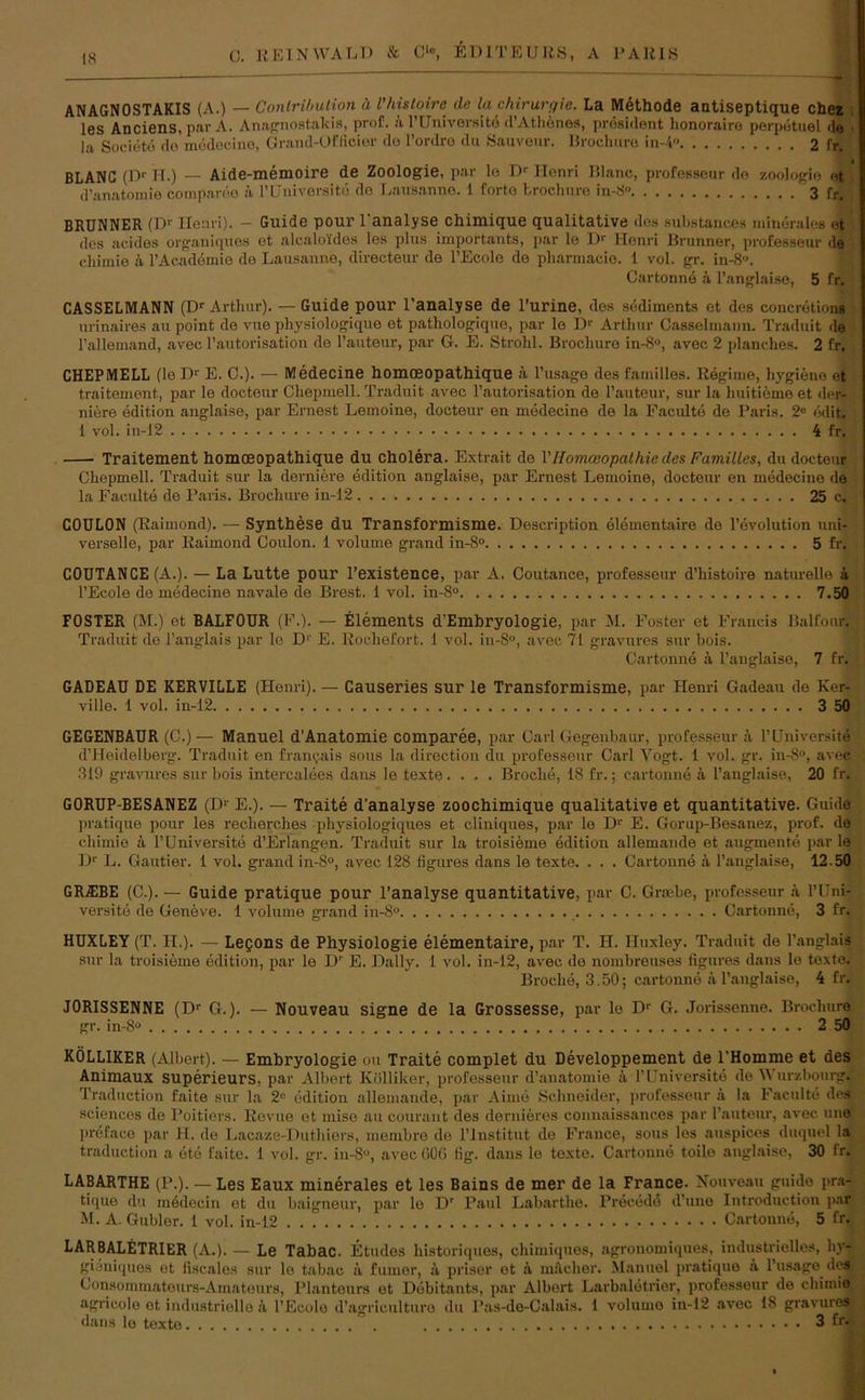 ANAGNOSTAKIS (A.) — Conlribution ä Phisloire de la Chirurgie. La Methode antiseptique chez les Anciens, p»r A. Anagnost.alcis, prof. k l’Universitd d’Athenes, prösident honorairo perpetuel de la Societe do medecine, Grand-Officier do l’ordro du Sauveur. Brochure in-4‘> 2 fr. BLANC (Dr II.) — Aide-memoire de Zoologie, par le Dr Henri lilanc, professeur do Zoologie et d’anatomie compareo k l’Universitd de Lausanne. 1 forte fcrochure in-3« 3 fr. BRUNNER (Dr Henri). - Guide pour l'analyse chimique qualitative des substances minerales et des acides organiques et alcaloldes les plus importants, par le Dr Henri Brunner, professeur de chimie k l’Academie de Lausanne, directeur de l’Ecole de pharmaeie. 1 vol. gr. in-8°. Cartonne k l’anglaise, 5 fr. CASSELMANN (Dr Arthur). — Guide pour l’analyse de l’urine, des Sediments et des concrötions urinaires au point de vue physiologique et pathologique, par le Dr Arthur Casselmann. Traduit de l’allemand, avee l’autorisation de l’auteur, par G. E. Strohl. Brochure in-8°, avec 2 planches. 2 fr. CHEPMELL (le Dr E. C.). — Medecine homoeopathique ä l’usage des familles. Regime, hygiene et traitement, par le docteur Chepmell. Traduit avec 1’autorisation de l’auteur, sur la huitieme et der- niere edition anglaise, par Ernest Lemoine, docteur en medecine de la Faculte de Paris. 2e ediL 1 vol. in-12 4 fr. Traitement homoeopathique du Cholera. Extrait de VIlomoeopathie des Familles, du docteur Chepmell. Traduit sur la derniere edition anglaise, par Ernest Lemoine, docteur en medecine de la Faculte de Paris. Brochure in-12 25 c. COULON (Raimond). — Synthese du Transformisme. Description elementaire de 1’evolution uni- verselle, par Raimond Coulon. 1 volume grand in-8° 5 fr. COUTANCE (A.). — La Lutte pour l’existence, par A. Coutance, professeur d’histoire naturelle k l’Ecole de medecine navale de Brest. 1 vol. in-8° 7.50 FOSTER (M.) et BALFOUR (F.). — Elements d’Embryologie, par M. Foster et Francis Balfour. Traduit de l’anglais par lo D'' E. Rochefort. 1 vol. in-8°, avec 71 gravures sur hois. Cartonne k l’anglaise, 7 fr. GADEAU DE KERVILLE (Henri). — Causeries sur le Transformisme, par Henri Gadeau de Ker- ville. 1 vol. in-12 3 50 GEGENBAUR (C.)— Manuel dAnatomie comparee, par Carl Gegenbaur, professeur ä l’llniversite d’Heidelberg. Traduit en framjais sous la direction du professeur Carl Vogt. 1 vol. gr. in-8°, avec 319 gravures sur hois interealees dans le texte.... Broclie, 18 fr.; cartonne k l’auglaise, 20 fr. GORUP-BESANEZ (D1' E.). — Traite d’analyse zoochimique qualitative et quantitative. Guide pratique pour les recherches physiologiques et cliniques, par le Dr E. Gorup-Besanez, prof. de chimie k l’Universite d’Erlangen. Traduit sur la troisieme edition allemande et augmente par le D1' L. Gautier. 1 vol. grand in-S°, avec 128 figures dans le texte. . . . Cartonne k l’anglaise, 12 50 GRA1BE (C.). — Guide pratique pour l’analyse quantitative, par C. Grsebe, professeur k l’Uni- versitd de Geneve. 1 volume grand in-8° Cartonne, 3 fr. HUXLEY (T. II.). — Legons de Physiologie elementaire, par T. H. Huxley. Traduit de l’anglais sur la troisieme edition, par le Dr E. Daily. 1 vol. in-12, avee de nombreuses figures dans le texte. Broclie, 3.50; cartonne äl’anglaise, 4 fr. JORISSENNE (Dr G.). — Nouveau signe de la Grossesse, par lo Dr G. Jorissenne. Brochure gr. in-8° 2 50 KÖLLIKER (Albert). — Embryologie ou Traite complet du Developpement de l'Homme et des Animaux superieurs, par Albert Kölliker, professeur d’anatomie ä l’Universite de Wur/.bourg. Traduction faite sur la 2l- edition allemande, par Airne Schneider, professeur ä la Faculte des Sciences de Poitiers. Revue et mise au courant des dernieres connaissances par l’auteur, avec une prefaco par H. de Lacaze-Duthiers, membre de l’Institut de France, sous les auspiccs duquel la traduction a etc faite. 1 vol. gr. in-8u, avec 006 fig. dans le texte. Cartonne toilo anglaise, 30 fr. LABARTHE (P.). — Les Eaux minerales et les Bains de mer de la France. Nouveau guide pra- tique du medecin et du baigneur, par le Dr Paul Labarthe. Precedd d’une Introduction par M. A. Gubler. 1 vol. in-12 Cartonne, 5 fr. LARBALETRIER (A.). — Le Tabac. Etudes historiques, chimiques, agronomiques, industrielles, hy- gianiques ot fiscales sur lo tabac k fuiner, k priser et ä uutcher. Manuel pratique a l’usage des Consommatours-Amateurs, Planteurs et Döbitants, par Albert Larbaletrier, professeur de chimie agricole ot industrielle a l’Ecole d’agriculture du Pas-de-Calais. 1 volume in-12 avec 18 gravures dans le toxto 3 fr*