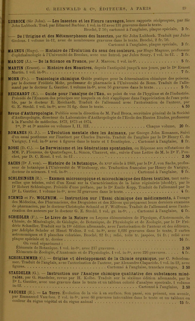 LUBBOCK (Sir John). — Les Insectes et les Fleurs sauvages, leurs rapports reciproques, par Sir John Lubbock. Trad. par Edmond Barbier. 1 vol. in-12 avec 131 gravures dans le texte. Broche, 2.50; cartonne ä l’anglaise, plaque speciale, 3 fr. De l'Origine et des Metamorphoses des Insectes, par Sir .John Lubbock. Traduit par Jules Grolous. 1 volmne in-12, avec de nouibreuses gravures dans le texte. Broche, 2 fr. 50. Cartonne ä l’anglaise, plaque speciale, 3 fr. MAGNUS (Hugo). — Histoire de l’Evolution du sens des Couleurs, par Hugo Magnus, professeur d’ophthalmologie k l’Universite de Breslau, avec une Introd. par Jules Soury. 1 vol. in-12. . 3 fr. MARGOU (J.). — De la Science en France, par J. Marcou. 1 vol. in-8“ 5 fr. MARTIN (Ernest). — Histoire des Monstres, depuis l’antiquite jusqu’ä nos jours, par le Dr Ernest Martin. 1 vol. in-8° 7 fr. MOHR (Fr.). — Toxicologie Chimique. Guide pratique pour la determination chimique des poisons, par le doeteur Frederic Mohr, professeur da pharmacie k l’Universite de Bonn. Traduit de l’alle- mand par le doeteur L. Gautier. 1 volume in-8°, avec 56 gravures dans le texte 5 fr. REICHARDT (E.). — Guide pour l’analyse de l’Eau, au point de vue de l’hygiene et de l’industrie. Precede de l’Examen des principes sur lesquels on doit s’appliquer dans l’appreciation de l’eau pota- ble, par le doeteur E. Reichardt. Traduit de l’allemand avec 1’autorisation de l’auteur, par G. E. Strohl. 1 vol. in-8°, avec 31 fig. dans le texte 4.50 Revue d’Anthropologie. Publiee sousla directionde M. Paul Broca, secretaire general de la Societe d’Anthropologie, directeur du Laboratoire d’Anthropologie de l’Ecole des Hautes Etudes, professeur ä la Faculte de medecine. 1872, 1873 et 1874. l1*, 2e et 3e annees ou volumes I, II, III Chaque volume, 20 fr. R0MANES (G. J.). — L’Evolution mentale chez les Animaux, par George John Ronmnes. Suivi d’un essai posthume sur l’instinet par Charles Darwin. Traduit de l’anglais par le Dr Henry C. de Varigny. 1 vol. in-8° avec 4 figures dans le texte et 1 frontispice. . . Cartonne ä l’anglaise, 8 fr. R0SSI (D. C.). — Le Darwinisme et les Generations spontanees, ou Reponse aux refutations de MM. P. Flourens, de Quatrefages, L. Simon, Chauvet, etc., suivie d’une Lettre de M. le Dr F. Pou- chet, par D. C. Rossi. 1 vol. in-12 • 2.50 SACHS (Dr J. von). — Histoire de la Botanique, du xvie siede ä 1860, par le Dr J. von Sachs, profes- seur de botanique ä l’üniversite de Würzbourg, etc. Traduction frane,aise par Henry de Varigny, doeteur es Sciences. 1 vol. in-8° Cartonne ä l’anglaise, 9 fr. SCHLESINGER (R.). — Examen microscopique et microchimique des fibres textiles, tant natu- relles que teintes, suivi d’un Essai sur la Caracterisation de la laine regeneree (shoddy), par le Dr Robert Schlesinger. Precede d’une preface, par le D1' Emile Kopp. Traduit de l’allemand par le Dr L. Gautier. 1 volume in-8°, avec 32 gravures dans le texte. 4 fr. SCHMID et Fr. WOLFRUM. — Instruction sur l’Essai chimique des medicaments, k l’usage des Medecins, des Pharmaciens, des Droguistes et des Eleves qui preparent leurs derniers examens de pharmacien, par le doeteur Christophe Schmid et F. Wolfrum. Traduit de l’allemand avec l’auto- risation des auteurs par le doeteur G. E. Strohl. 1 vol. gr. in-8°. . . . Cartonne k l’anglaise, 6 fr. SCHCEDLER (F.). — Le Livre de la Nature ou Le^.ons elementaires de Physique, d’Astronomie, de Chimie, de Mineralogie, de Geologie, de Botanique, de Physiologie et de Zoologie, par lo Dr Fre- deric Schcedler. Traduit sur la 18° edition allemande, avec l’autorisation de l’auteur et des editeurs, par Adolphe Scheler et Henri Weiter. 2 vol. in-8°, avec 1,026 gravures dans le texte, 2 car'tes astronomiques et 2 planches coloriees. Broche, 12 fr.; relie, toile tr. jaspees, 14 fr.; relie avec plaque speciale et tr. dorees 16 fr. , On vend separement: Elements de Botanique. 1 vol. in-8°, avec 237 gravures 2.50 Elements de Zoologie, d’Anatomie et de Physiologie. 1 vol. in-8°, avec 226 gravures 4 fr. SCHORLEMMER (C.). — Origine et developpement de la Chimie organique, par C. Schorlem- mer. Traduit de l’anglais, avec l’autorisation de l’auteur, par Alexandre Claparede. 1 vol. in-12, avec ngures Cartonne 4 l’anglaise, tranchßs rouges, 3 50 STAEDELER (G.). — Instruction sur l’Analyse chimique qualitative des substances mine- rales, par G. Staedoler, revue par II. Kolbe. Traduit sur la sixieine edition allemande, par le P' F. Gautier, avec une gravure dans le texte et un tableau colorie d’analyse spectrale. 1 volume Cartonne ä l’anglaise, 2.50 VAUCHEZ (E.). — La Terre. Evolution de la vie k sa surface. Son passe, son present, son avenir, par Emmanuel Vauehez. 2 vol. in-S°, avec 66 gravures intercalees dans le texte et un tableau en couleur du regne vegetal et du regne animal 15 fr.